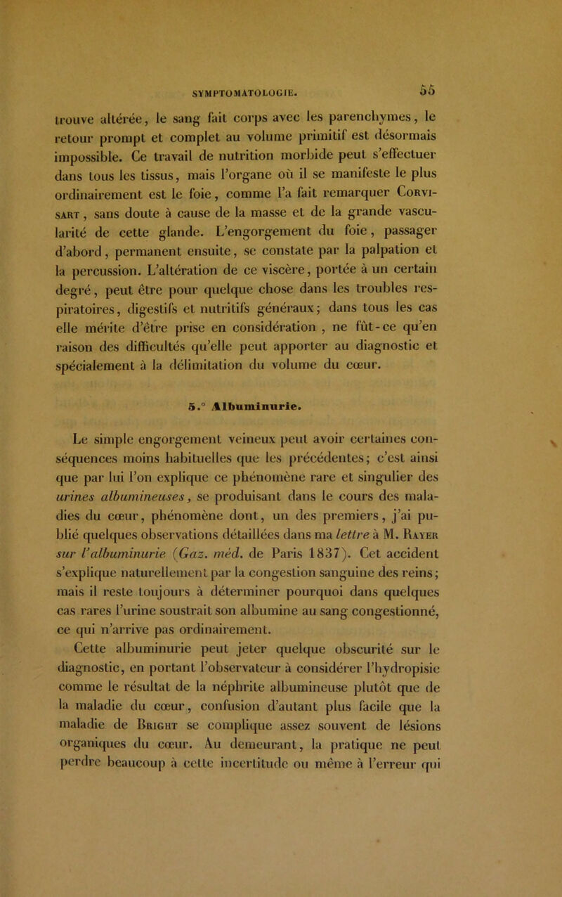 ÔÔ trouve altérée, le sang l'ait corps avec les parenchymes, le retour prompt et complet au volume primitif est désormais impossible. Ce travail de nutrition morbide peut s’effectuer dans tous les tissus, mais l’organe où il se manifeste le plus ordinairement est le foie, comme l’a fait remarquer Corvi- sart , sans doute à cause de la masse et de la grande vascu- larité de cette glande. L’engorgement du foie, passager d’abord, permanent ensuite, se constate par la palpation et la percussion. L’altération de ce viscère, portée à un certain degré, peut être pour quelque chose dans les troubles res- piratoires, digestifs et nutritifs généraux; dans tous les cas elle mérite d’être prise en considération , ne fût-ce qu’en raison des difficultés qu’elle peut apporter au diagnostic et spécialement à la délimitation du volume du cœur. 5.° Albuminurie. Le simple engorgement veineux peut avoir certaines con- séquences moins habituelles que les précédentes; c’est ainsi que par lui l’on explique ce phénomène rare et singulier des urines albumineuses, se produisant dans le cours des mala- dies du cœur, phénomène dont, un des premiers, j’ai pu- blié quelques observations détaillées dans ma lettre à M. Rayer sur l'albuminurie (Gaz. mèd. de Paris 1837). Cet accident s’explique naturellement par la congestion sanguine des reins; mais il reste toujours à déterminer pourquoi dans quelques cas rares l’urine soustrait son albumine au sang congestionné, ce qui n’arrive pas ordinairement. Cette albuminurie peut jeter quelque obscurité sur le diagnostic, en portant l’observateur à considérer l’hydropisie comme le résultat de la néphrite albumineuse plutôt que de la maladie du cœur, confusion d’autant plus facile que la maladie de Rrigiit se complique assez souvent de lésions organiques du cœur. Au demeurant, la pratique ne peut perdre beaucoup à celle incertitude ou même à l’erreur qui