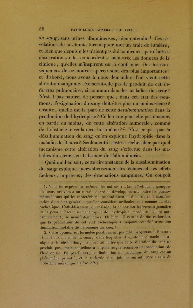 clu sangy sans urines albumineuses, bien entendu.1 Ces ré- vélations de la chimie furent pour moi un trait de lumière, et bien que depuis elles n’aient pas été confirmées par d’autres observations, elles concordent si bien avec les données de la clinique, qu’elles m’inspirent de la confiance. Or, les con- séquences de ce nouvel aperçu sont des plus importantes : et d’abord, nous avons à nous demander d’où vient cette altération sanguine. Ne seraiL-clle pas le produit de cet in- farctus pulmonaire, si commun dans les maladies du cœur? N’est-il pas naturel de penser que, dans cet étal des pou- mons , l’oxigénalion du sang doit être plus ou moins viciée ? ensuite, quelle est la part de cette dèsalbumination dans la production de l’hydropisie? Celle-ci ne peut-elle pas émaner, en partie du moins, de cette altération humorale, comme de l’obstacle circulatoire lui-même?2 N’est-ce pas par la dèsalbumination du sang qu’on expliqne l’hydropisie dans la maladie de Brigth? Seulement il reste à rechercher par quel mécanisme cette altération du sang s’effectue dans les ma- ladies du cœur, en l’absence de l’albuminurie. Quoi qu’il en soit, cette circonstance de la dèsalbumination du sang explique merveilleusement les échecs et les effets fâcheux, imprévus, des évacuations sanguines. On conçoit 1. Voici les expressions mêmes des auteurs : «Les affections organiques du cœur, arrivées à un certain degré de développement, outre les phéno- mènes locaux qui les caractérisent, se traduisent au dehors par la manifes- tation d’un état général, que l’on considère ordinairement comme un état cachectique. L’affaiblissement du malade, la coloration légèrement jaunâtre de la peau et l’accroissement rapide de l’hydropisie, produite d’abord mé- caniquement , se manifestent alors. Eh bien ! il résulte de nos recherches que la production de cet état cachectique a toujours coïncidé avec une diminution notable de l’albumine du sang. » 2. Cette opinion est formulée positivement par MM. Becquerel et Rodier : «Quant aux maladies du cœur, dans lesquelles il existe un obstacle méca- nique à la circulation, on peut admettre que celte altération du sang ne produit pas, mais contribue à augmenter, à accélérer la production de l’hydropisie. En pareil cas, la diminution de l’albumine du sang est un phénomène primitif, et la cachexie vient joindre son influence a celle de l’obstacle mécanique » ( toc. cil.).