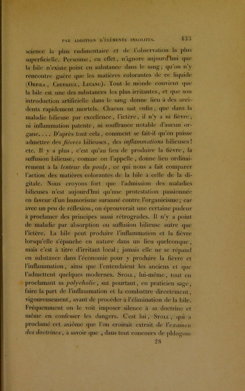 1»AK ADDITION D I I I MIiNTS INSOLITI-S. science la plus rudimentaire cl de; 1 observation la plus superficielle. Personne, en effet, n’ignore aujourd’hui que la bile n’existe point en substance dans le sang ; qu’on n’y rencontre guère que les matières colorantes de ce liquide (Orfila, Chevreul, Lecanu). Tout le monde convient que la bile est une des substances les plus irritantes, et que son introduction artificielle dans le sang donne lieu à des acci- dents rapidement mortels. Chacun sait enfin, que dans la maladie bilieuse par excellence, l’ictère, il n’y a ni fièvre, ni inflammation patente, ni souffrance notable d’aucun or- gane. . .. D’après tout cela, comment se fait-il qu’on puisse admettre des fièvres bilieuses, des inflammations bilieuses ! etc. Il y a plus , c’est qu’au lieu de produire la fièvre, la suffusion bilieuse, comme on l’appelle, donne lieu ordinai- rement à la lenteur du pouls, ce qui nous a l'ait comparer l’action des matières colorantes de la bile à celle de la di- gitale. Nous croyons fort que l’admission des maladies bilieuses n’esl aujourd’hui qu’une protestation passionnée en faveur d’un humorisme suranné contre l’organicisme ; car avec un peu de réflexion, on éprouverait une certaine pudeur à proclamer des principes aussi rétrogrades. Il n’y a point de maladie par absorption ou suffusion bilieuse autre que l’ictère. La bile peut produire l’inflammation et la fièvre lorsqu’elle s’épanche en nature dans un lieu quelconque, mais c’est à litre d’irritant local ; jamais elle ne se répand en substance dans l’économie pour y produire la fièvre et l’inflammation, ainsi que l’entendaient les anciens et que l’admettent quelques modernes. Stoll , lui-même, tout en proclamant sa polycholie, sut pourtant, en praticien sage, faire la part de l’inflammation et la combattre directement, vigoureusement, avant de procéder à l’élimination de la bile. Fréquemment on le voit imposer silence à sa doctrine et même en confesser les dangers. C’est lui, Stoll , qui a proclamé cet axiome que l’on croirait extrait de Y examen des doctrines, à savoir que «dans tout concours de phlogose 28