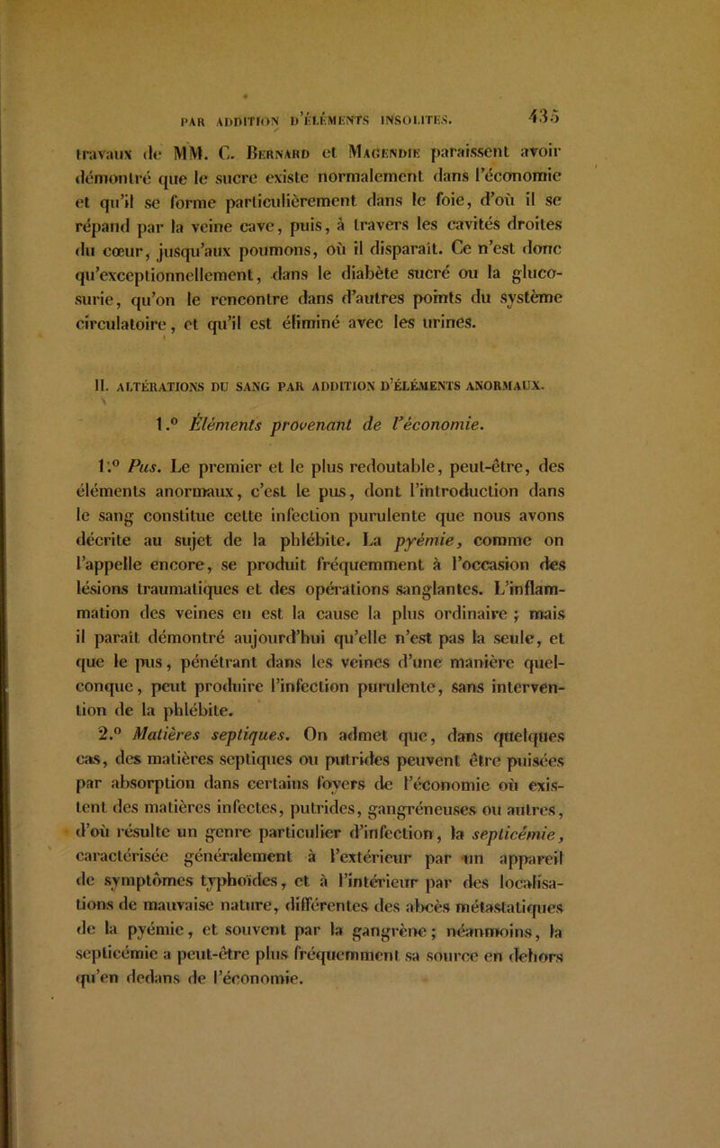 PAR ADDITION D’ÉtÉMENfS INSOLITES. 43o travaux de MM. C. Bernard et Magendie paraissent avoir démontré que le sucre existe normalement dans l’économie et qu’il se forme particulièrement dans le foie, d’où il se répand par la veine cave, puis, à travers les cavités droites du cœur, jusqu’aux poumons, où il disparaît. Ce n’est donc qu’exceptionnellement, dans le diabète sucré ou la gluco- surie, qu’on le rencontre dans d’autres points du système circulatoire, et qu’il est éliminé avec les urines. l 11. ALTÉRATIONS DU SANG PAR ADDITION D;ÉLÉMENTS ANORMAUX. l.° Éléments provenant de l’économie. l'.° Pus. Le premier et le plus redoutable, peut-être, des éléments anormaux, c’est le pus, dont l’introduction dans le sang constitue celte infection purulente que nous avons décrite au sujet de la phlébite. La pyémie, comme on l’appelle encore, se produit fréquemment à l’occasion des lésions traumatiques et des opérations sanglantes. L’inflam- mation des veines en est la cause la plus ordinaire ; mais il paraît démontré aujourd’hui qu’elle n’est pas la seule, et que le pus, pénétrant dans les veines d’une manière quel- conque, peut produire l’infection purulente, sans interven- tion de la phlébite. 2.° Matières septiques. On admet que, dans quelques cas, des matières septiques ou putrides peuvent être puisées par absorption dans certains foyers de l’économie où exis- tent des matières infectes, putrides, gangréneuses ou autres, d’où résulte un genre particulier d’infection, la septicémie, caractérisée généralement à l’extérieur par un appareil de symptômes typhoïdes, et à l’intérieur par des localisa- tions de mauvaise nature, différentes des abcès métastatiques de la pyémie, et souvent par la gangrène ; néanmoins, la septicémie a peut-être plus fréquemment sa source en dehors qu’en dedans de l’économie.