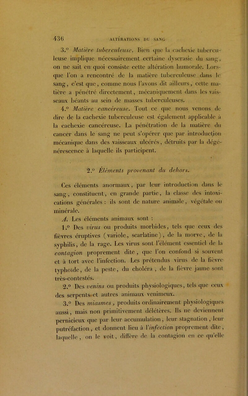 3. ° Matière tuberculeuse. Rien que la cachexie lubercu- leuse implique nécessairement certaine dyscrasie du sang, on ne sait en quoi consiste celte altération humorale. Lors- que l’on a rencontré de la matière tuberculeuse dans le sang, c’est que, comme nous l’avons dit ailleurs, cette ma- tière a pénétré directement, mécaniquement dans les vais- seaux béants au sein de masses tuberculeuses. 4. ° Matière cancéreuse. Tout ce que nous venons de dire de la cachexie tuberculeuse est également applicable à la cachexie cancéreuse. La pénétration de la matière du cancer dans le sang ne peut s’opérer que par introduction mécanique dans des vaisseaux ulcérés, détruits par la dégé- nérescence à laquelle ils participent. 2.° Eléments provenant du dehors. Ces éléments anormaux, par leur introduction dans le sang, constituent, en grande partie, la classe des intoxi- cations générales: ils sont de nature animale, végétale ou minérale. A. Les éléments animaux sont : 1. ° Des virus ou produits morbides, tels que ceux des fièvres éruptives (variole, scarlatine), de la morve, de la syphilis, de la rage. Les virus sont l’élément essentiel de la contagion proprement dite , que l’on confond si souvent et à tort avec l’infection. Les prétendus virus de la fièvre typhoïde, de la peste, du choléra , de la fièvre jaune sont très-contestés. 2. ° Des venins ou produits physiologiques, tels que ceux des serpents-et autres animaux venimeux. 3. ° Des miasmes , produits ordinairement physiologiques aussi, mais non primitivement délétères. Ils ne deviennent pernicieux que par leur accumulation , leur stagnation , leur putréfaction , et donnent lieu à l’infection proprement dite , laquelle, on le voit, diffère de la contagion en ce qu’elle