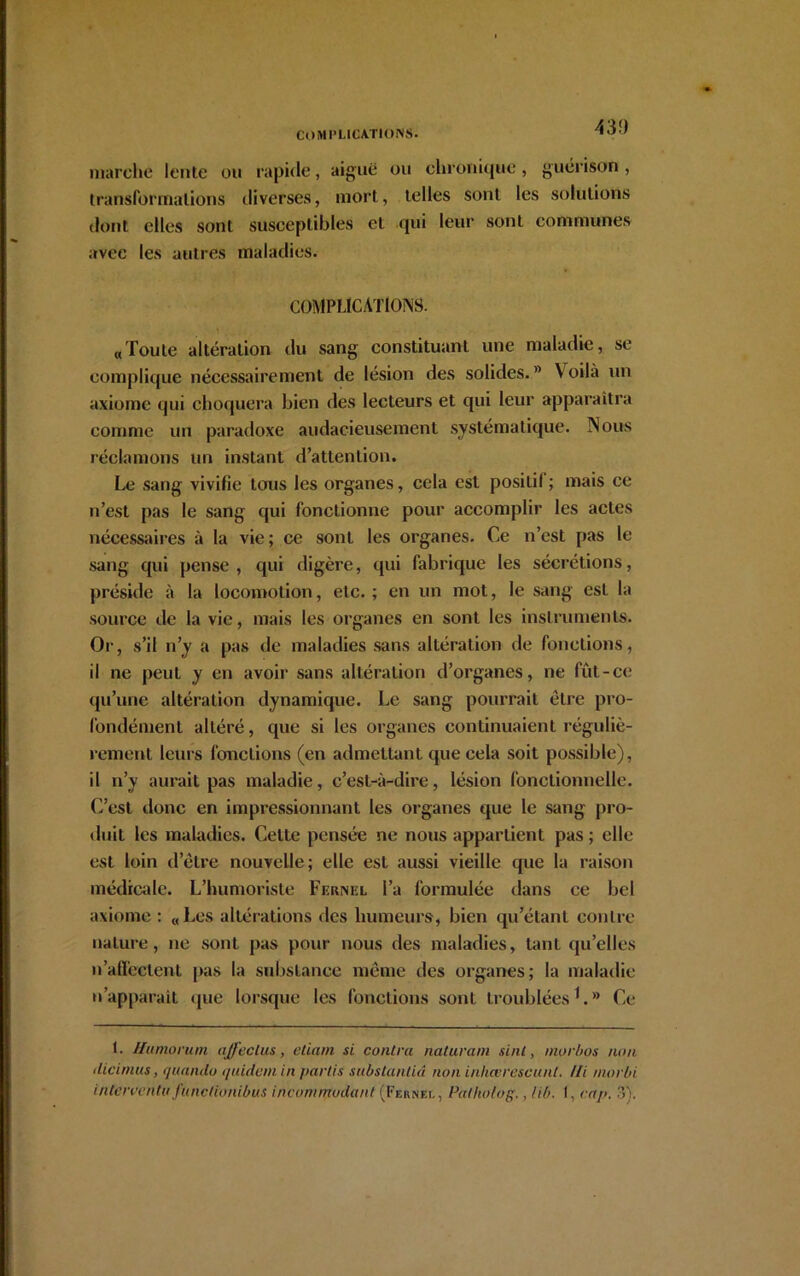 43!) marche lente ou rapide, aiguë ou chronique, guérison , transformations diverses, mort, telles sont les solutions dont elles sont susceptibles et qui leur sont communes avec les autres maladies. COMPLICATIONS. «Toute altération du sang constituant une maladie, se complique nécessairement de lésion des solides.  V oilà un axiome qui choquera bien des lecteurs et qui leur apparaîtra comme un paradoxe audacieusement systématique. Nous réclamons un instant d’attention. Le sang vivifie tous les organes, cela est posilil ; mais ce n’est pas le sang qui fonctionne pour accomplir les actes nécessaires à la vie; ce sont les organes. Ce n’est pas le sang qui pense, qui digère, qui fabrique les sécrétions, préside à la locomotion, etc. ; en un mot, le sang est la source de la vie, mais les organes en sont les instruments. Or, s’il n’y a pas de maladies sans altération de fonctions, il ne peut y en avoir sans altération d’organes, ne fût-ce qu’une altération dynamique. Le sang pourrait être pro- fondément altéré, que si les organes continuaient réguliè- rement leurs fonctions (en admettant que cela soit possible), il n’y aurait pas maladie, c’est-à-dire, lésion fonctionnelle. C’est donc en impressionnant les organes que le sang pro- duit les maladies. Celte pensée ne nous appartient pas ; elle est loin d’être nouvelle; elle est aussi vieille que la raison médicale. L’humoriste Fernel l’a formulée dans ce bel axiome : «Les altérations des humeurs, bien qu’étant contre nature, ne sont pas pour nous des maladies, tant qu’elles n’afï’eclent pas la substance même des organes; la maladie u’apparait que lorsque les fonctions sont troublées* 1.® Ce 1. Humorum nffeclus, etiam si contra naturam suit, morbos non dicinius, quanao quidam in partis substanliâ non inhœrescunt. Ui morbi i n terrent a fa nctionibùs incommodant (Fernei. , Palholog., lib. I, cap. 3).