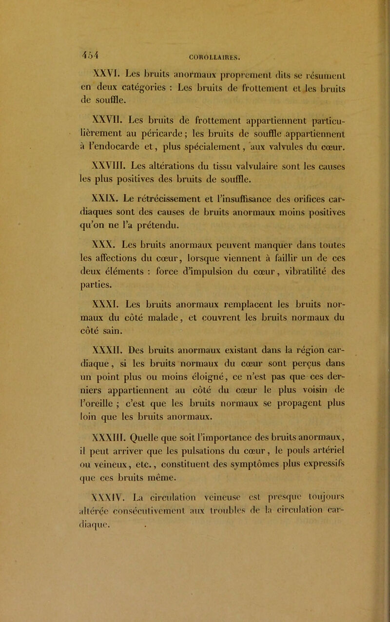 464 XXVI. Les bruits anormaux proprement dits se résument en deux catégories : Les bruits de frottement et les bruits de soufïle. XXVIL Les bruits de frottement appartiennent particu- lièrement au péricarde ; les bruits de souffle appartiennent à l’endocarde et, plus spécialement, aux valvules du cœur. XXVIII. Les altérations du tissu valvulaire sont les causes les plus positives des bruits de souffle. XXIX. Le rétrécissement et l’insuffisance des orifices car- diaques sont des causes de bruits anormaux moins positives qu’on ne l’a prétendu. XXX. Les bruits anormaux peuvent manquer dans toutes les affections du cœur, lorsque viennent à faillir un de ces deux éléments : force d’impulsion du cœur, vibratilité des parties. XXXI. Les bruits anormaux remplacent les bruits nor- maux du côté malade, et couvrent les bruits normaux du côté sain. XXXII. Des bruits anormaux existant dans la région car- diaque , si les bruits normaux du cœur sont perçus dans un point plus ou moins éloigné, ce n’est pas que ces der- niers appartiennent au côté du cœur le plus voisin de l’oreille ; c’est que les bruits normaux se propagent plus loin que les bruits anormaux. XXXIII. Quelle que soit l’importance des bruits anormaux, il peut arriver que les pulsations du cœur, le pouls artériel ou veineux, etc., constituent des symptômes plus expressifs que ces bruits même. XXXIV. La circulation veineuse est presque toujours altérée consécutivement aux troubles de la circulation car- diaque.