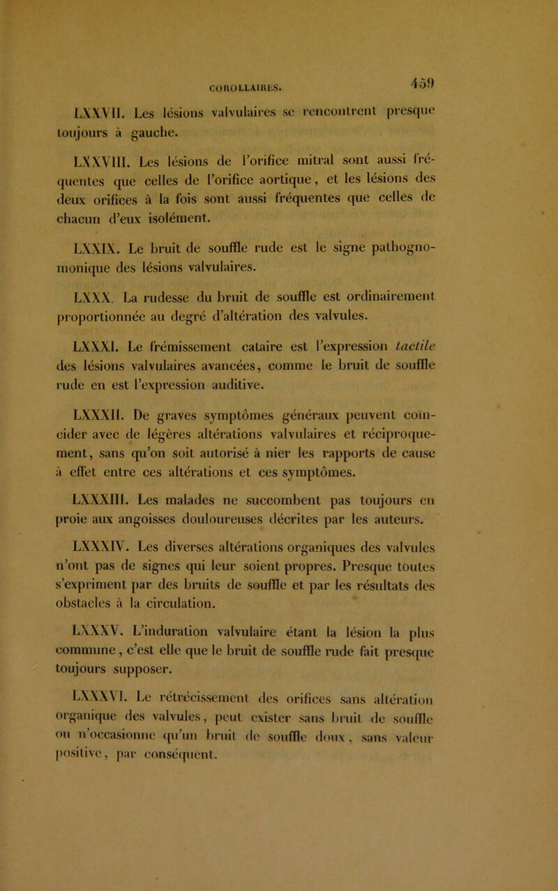 4Ô9 LXXV1I. Les lésions valvulaires se rencontrent presque toujours à gauche. LXXV11I. Les lésions de l’orifice mitral sont aussi fré- quentes que celles de l’orifice aortique, et les lésions des deux orifices à la fois sont aussi fréquentes que celles de chacun d’eux isolément. LXXIX. Le bruit de souffle rude est le signe pathogno- monique des lésions valvulaires. LXXX. La rudesse du bruit de souffle est ordinairement proportionnée au degré d’altération des valvules. LXXX1. Le frémissement cataire est l’expression tactile des lésions valvulaires avancées, comme le bruit de souffle rude en est l’expression auditive. LXXXII. De graves symptômes généraux peuvent coïn- cider avec de légères altérations valvulaires et réciproque- ment, sans qu’on soit autorisé à nier les rapports de cause à effet entre ces altérations et ces symptômes. LXXXII 1. Les malades ne succombent pas toujours en proie aux angoisses douloureuses décrites par les auteurs. LXXXIV. Les diverses altérations organiques des valvules n’ont pas de signes qui leur soient propres. Presque toutes s’expriment par des bruits de souffle et par les résultats des obstacles à la circulation. LXXXV. L’induration valvulaire étant la lésion la plus commune, c’est elle que le bruit de souffle rude fait presque toujours supposer. L\\X\ I. Le rétrécissement des orifices sans altération organique des valvules, peut exister sans bruit de souffle ou n’occasionne qu’un bruit de souffle doux, sans valeur positive, par conséquent.