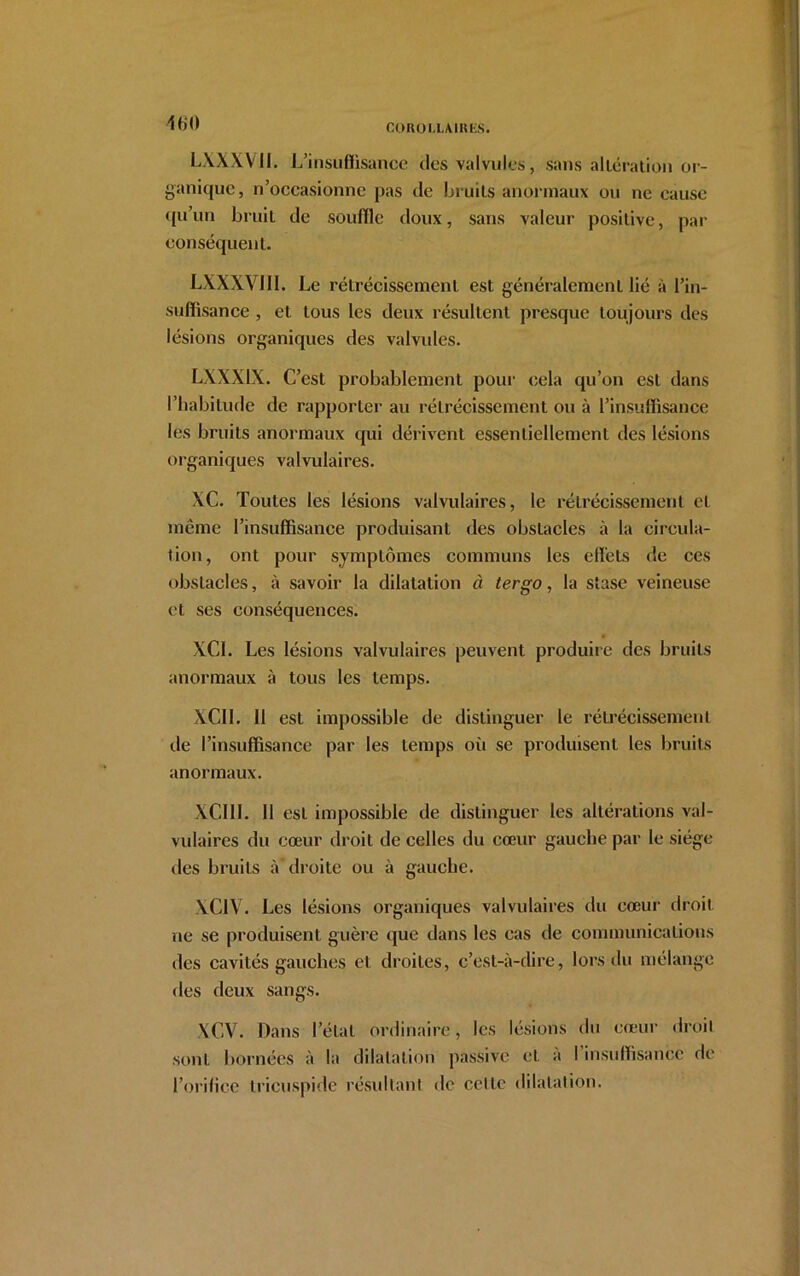 COROLLAlKfcS. 160 LXXXV11. L’insuffisance des valvules, sans altération or- ganique, n’occasionne pas de bruits anormaux ou ne cause ([ii’un bruit de souffle doux, sans valeur positive, par conséquent. LXXXVI11. Le rétrécissement est généralement lié à l’in- suffisance , et tous les deux résultent presque toujours des lésions organiques des valvules. LXXX1X. C’est probablement pour cela qu’on esl dans l’habitude de rapporter au rétrécissement ou à l’insuffisance les bruits anormaux qui dérivent essentiellement des lésions organiques valvulaires. XC. Toutes les lésions valvulaires, le rétrécissement et même l’insuffisance produisant des obstacles à la circula- tion, ont pour symptômes communs les effets de ces obstacles, à savoir la dilatation à tergo, la stase veineuse et ses conséquences. XCI. Les lésions valvulaires peuvent produire des bruits anormaux à tous les temps. XCII. 11 est impossible de distinguer le rétrécissement de l’insuffisance par les temps où se produisent les bruits anormaux. XCI1I. 11 est impossible de distinguer les altérations val- vulaires du cœur droit de celles du cœur gauche par le siège des bruits à droite ou à gauche. XClV. Les lésions organiques valvulaires du cœur droit ne se produisent guère que dans les cas de communications des cavités gauches et droites, c’est-à-dire, lors du mélange des deux sangs. XCV. Dans l’étal ordinaire, les lésions du cœur droit sont bornées à la dilatation passive et à I insuffisance de l’orifice tricuspide résultant de celte dilatation.