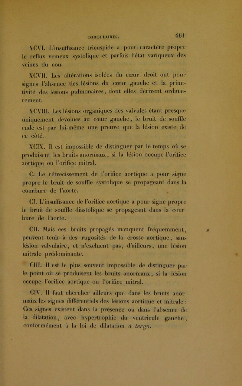 401 \CM. L’insuflisance Lricuspide a pour caractère propre le reflux veineux systolique et parfois l’état variqueux des veines du cou. XCV1I. Les altérations isolées du cœur droit ont pour signes l’absence des lésions du cœur gauche et la primi- tivité des lésions pulmonaires, dont elles dérivent ordinai- rement. XCV11I. Les lésions organiques des valvules étant presque uniquement dévolues au cœur gauche, le bruit de souffle rude est par lui-même une preuve que la lésion existe de ce côté. XCIX. Il est impossible de distinguer par le temps où se produisent les bruits anormaux, si la lésion occupe l’orifice aorticpie ou l’orifice mitral. C. Le rétrécissement de l’orifice aortique a pour signe propre le bruit de souffle systolique se propageant dans la courbure de l’aorte. CI. L’insuffisance de l’orifice aortique a pour signe propre le bruit de souffle diastolique se propageant dans la cour bure de l’aorte. CIL Mais ces bruits propagés manquent fréquemment, peuvent tenir à des rugosités de la crosse aorticpie, sans lésion valvulaire, et n’excluent pas, d’ailleurs, une lésion mitrale prédominante. cm. h est le plus souvent impossible de distinguer par le point où se produisent les bruits anormaux, si la lésion occupe l’orifice aortique ou l’orifice mitral. CIV. Il faut chercher ailleurs que dans les bruits anor- maux les signes différentiels des lésions aortique et mitrale : Ces signes existent dans la présence ou dans l’absence de la dilatation, avec hypertrophie du ventricule gauche, conformément à la loi de dilatation à tergo.