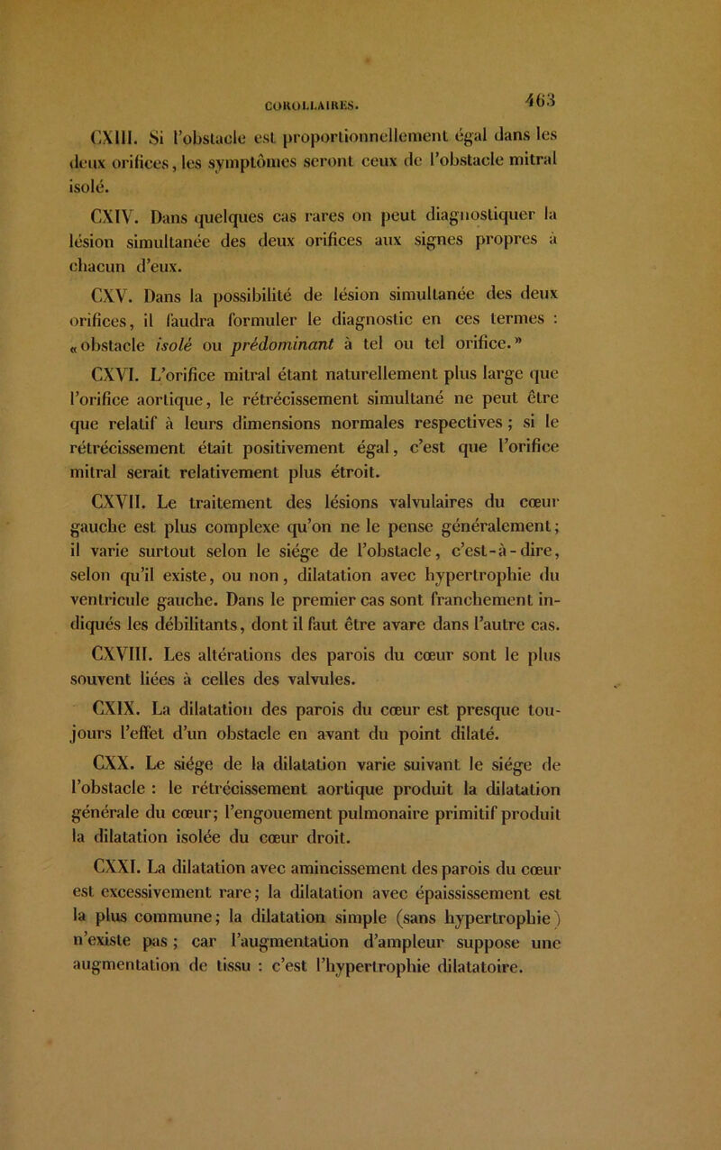 CX111. Si l’obstacle est proportionnellement égal dans les deux orifices, les symptômes seront ceux de l’obstacle mitral isolé. CXIV. Dans quelques cas rares on peut diagnostiquer la lésion simultanée des deux orifices aux signes propres à chacun d’eux. CXV. Dans la possibilité de lésion simultanée des deux orifices, il faudra formuler le diagnostic en ces termes : «obstacle isolé ou prédominant à tel ou tel orifice.” CXVI. L’orifice mitral étant naturellement plus large que l’orifice aortique, le rétrécissement simultané ne peut être que relatif à leurs dimensions normales respectives ; si le rétrécissement était positivement égal, c’est que l’orifice mitral serait relativement plus étroit. CXV1I. Le traitement des lésions valvulaires du cœur gauche est plus complexe qu’on ne le pense généralement; il varie surtout selon le siège de l’obstacle, c’est-à-dire, selon qu’il existe, ou non, dilatation avec hypertrophie du ventricule gauche. Dans le premier cas sont franchement in- diqués les débilitants, dont il faut être avare dans l’autre cas. CXVI1I. Les altérations des parois du cœur sont le plus souvent liées à celles des valvules. CX1X. La dilatation des parois du cœur est presque tou- jours l’effet d’un obstacle en avant du point dilaté. CXX. Le siège de la dilatation varie suivant le siège de l’obstacle : le rétrécissement aortique produit la dilatation générale du cœur; l’engouement pulmonaire primitif produit la dilatation isolée du cœur droit. CXXI. La dilatation avec amincissement des parois du cœur est excessivement rare; la dilatation avec épaississement est la plus commune; la dilatation simple (sans hypertrophie j n’existe pas ; car l’augmentation d’ampleur suppose une augmentation de tissu : c’est l’hypertrophie dilatatoire.