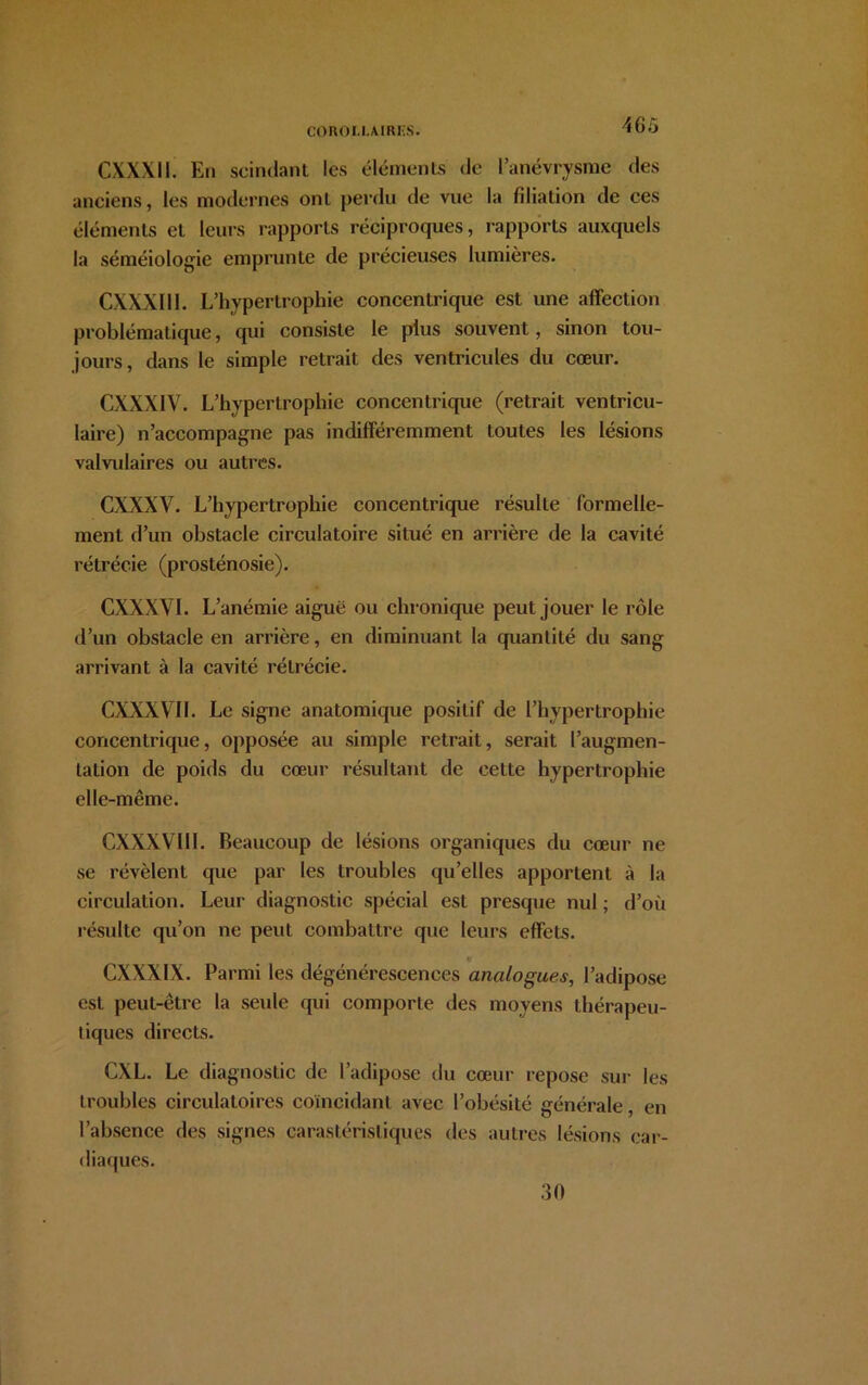 CXXXI1 En scindant les éléments de l’anévrysme des anciens, les modernes ont perdu de vue la filiation de ces éléments et leurs rapports réciproques, rapports auxquels la séméiologie emprunte de précieuses lumières. CXXXI11. L’hypertrophie concentrique est une affection problématique, qui consiste le plus souvent, sinon tou- jours, dans le simple retrait des ventricules du cœur. CXXXIV. L’hypertrophie concentrique (retrait ventricu- laire) n’accompagne pas indifféremment toutes les lésions valvulaires ou autres. CXXXV. L’hypertrophie concentrique résulte formelle- ment d’un obstacle circulatoire situé en arrière de la cavité rétrécie (prosténosie). CXXXVI. L’anémie aiguë ou chronique peut jouer le rôle d’un obstacle en arrière, en diminuant la quantité du sang arrivant à la cavité rétrécie. CXXXVII. Le signe anatomique positif de l’hypertrophie concentrique, opposée au simple retrait, serait l’augmen- tation de poids du cœur résultant de cette hypertrophie elle-même. CXXXVIII. Beaucoup de lésions organiques du cœur ne se révèlent que par les troubles qu’elles apportent à la circulation. Leur diagnostic spécial est presque nul ; d’où résulte qu’on ne peut combattre que leurs effets. CXXX1X. Parmi les dégénérescences analogues, l’adipose est peut-être la seule qui comporte des moyens thérapeu- tiques directs. CXL. Le diagnostic de l’adipose du cœur repose sur les troubles circulatoires coïncidant avec l’obésité générale, en l’absence des signes carastéristiques des autres lésions car- diaques. 30