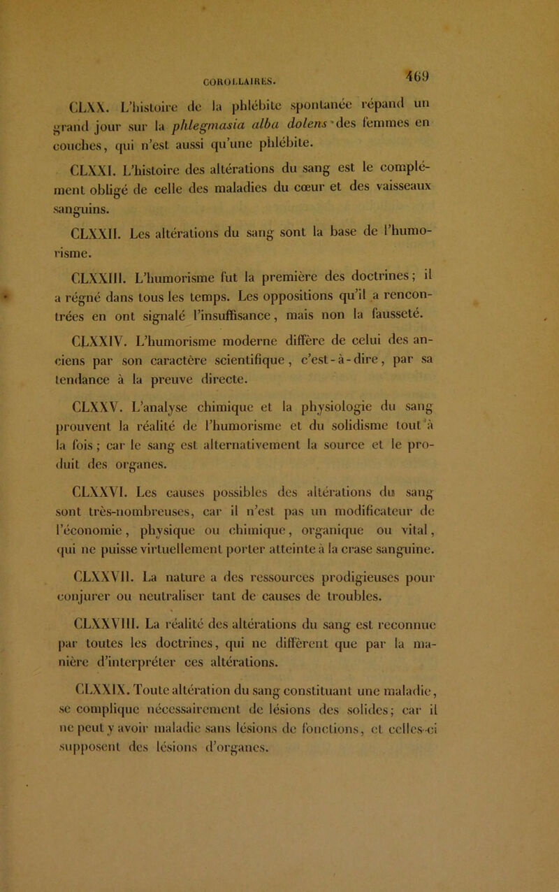 GOROLLAIItliS. CLXX. L’histoire do la phlébite spontanée répand un urand jour sur la phlegniasia, ulbu dolens des femmes en couches, qui n’est aussi qu’une phlébite. CLXXI. L’histoire des altérations du sang est le complé- ment obligé de celle des maladies du cœur et des vaisseaux sanguins. CLXX1I. Les altérations du sang sont la base de l’humo- risme. CLXXI1L L’humorisme lut la première des doctrines; il a régné dans tous les temps. Les oppositions qu’il a rencon- trées en ont signalé l’insuffisance, mais non la fausseté. CLXXIV. L’humorisme moderne diffère de celui des an- ciens par son caractère scientifique, c’est-à-dire, par sa tendance à la preuve directe. CLXXV. L’analyse chimique et la physiologie du sang prouvent la réalité de l’humorisme et du solidisme tout à la fois ; car le sang est alternativement la source et le pro- duit des organes. CLXXY1. Les causes possibles des altérations du sang sont très-nombreuses, car il n’est pas un modificateur de l’économie, physique ou chimique, organique ou vital, qui ne puisse virtuellement porter atteinte à la crase sanguine. CLXXVI1. La nature a des ressources prodigieuses pour conjurer ou neutraliser tant de causes de troubles. CLXXV11I. La réalité des altérations du sang est reconnue par toutes les doctrines, qui ne diffèrent que par la ma- nière d’interpréter ces altérations. CLXXIX. Toute altération du sang constituant une maladie, se complique nécessairement de lésions des solides; car il ne peut y avoir maladie sans lésions de fonctions, et celles-ci supposent des lésions d’organes.