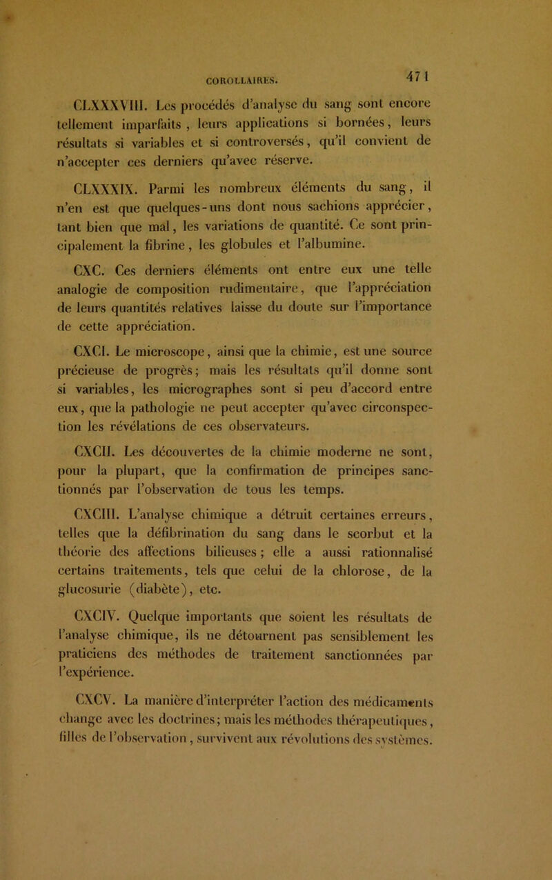 47 I CLXXXVIII. Los procédés d’analyse du sang sonl encore tellement imparfaits , leurs applications si bornées, leurs résultats si variables et si controversés, qu’il convient de n’accepter ces derniers qu’avec réserve. CLXXX1X. Parmi les nombreux éléments du sang, il n’en est que quelques-uns dont nous sachions apprécier, tant bien que mal, les variations de quantité. Ce sont prin- cipalement la fibrine, les globules et l’albumine. CXC. Ces derniers éléments ont entre eux une telle analogie de composition rudimentaire, que l’appréciation de leurs quantités relatives laisse du doute sur l’importance de cette appréciation. CXCI. Le microscope, ainsi que la chimie, est une source précieuse de progrès; mais les résultats qu’il donne sont si variables, les micrographes sont si peu d’accord entre eux, que la pathologie ne peut accepLer qu’avec circonspec- tion les révélations de ces observateurs. CXCII. Les découvertes de la chimie moderne ne sont, pour la plupart, que la confirmation de principes sanc- tionnés par l’observation de tous les temps. C.XC1I1. L’analyse chimique a détruit certaines erreurs, telles que la défibrination du sang dans le scorbut et la théorie des affections bilieuses ; elle a aussi rationnalisé certains traitements, tels que celui de la chlorose, de la glucosurie (diabète), etc. CXC1V. Quelque importants que soient les résultats de l’analyse chimique, ils ne détournent pas sensiblement les praticiens des méthodes de traitement sanctionnées par l’expérience. CXCV. La manière d’interpréter l’action des médicaments change avec les doctrines; mais les méthodes thérapeutiques, filles de l’observation , survivent aux révolutions dessvstèmes.