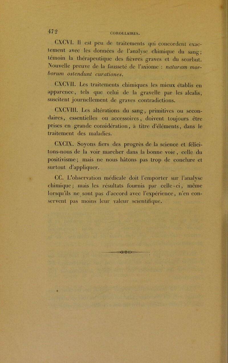 COROLLAIRES. CXCVI. Il esl peu de traitements qui concordent exac- tement avec les données de l’analyse chimique du sang; témoin la thérapeutique des lièvres graves et du scorbut. Nouvelle preuve de la fausseté de l’axiome : naturam mor- borum ostendunl curationes. CXCVII. Les traitements chimiques les mieux établis en apparence, tels que celui de la gravelle par les alcalis, suscitent journellement de graves contradictions. CXCVI 11. Les altérations du sang, primitives ou secon- daires, essentielles ou accessoires, doivent toujours être prises en grande considération, à litre d’éléments, dans le traitement des maladies. CXCIX. Soyons fiers des progrès de la science et félici- tons-nous de la voir marcher dans la bonne voie, celle du positivisme ; mais ne nous hâtons pas trop de conclure et surtout d’appliquer. CC. L’observation médicale doit l’emporter sur l’analyse chimique; mais les résultats fournis par celle-ci, même lorsqu’ils ne sont pas d’accord avec l’expérience, n’en con- servent pas moins leur valeur scientifique.