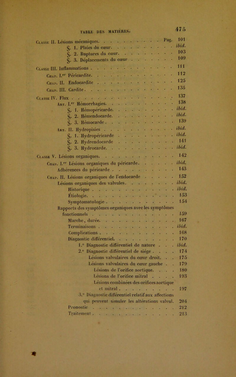 \ih Classe II. Lésions mécaniques • 1 a8‘ g. 1. Plaies (lu cœur ibid. §. 2. Ruptures du cœur *°3 §. 3. Déplacements du cœur *°‘J Classe III. Intlammalions Chap. I.er Péricardite **2 Chai*. II. Endocardite *25 Chap. III. Cardite *^5 Classe IV. Flux .137 Art. Ler Hémorrhagies. ; *3® §. 1. Hémopéricarde ibid. §. 2. Hémendocarde ibid. §. 3. Hémocarde *39 Art. II. Hydropisies ibid. 1. Hydropéricarde ibid. §. 2. Hydrendocarde 141 §. 3. Hydrocarde ibid. Classe V. Lésions organiques 142 Ciiap. I.er Lésions organiques du péricarde ibid. Adhérences du péricarde *43 Chap. II. Lésions organiques de l’endocarde 152 Lésions organiques des valvules ibid. Historique ibid. Étiologie 153 Symptomatologie 154 Rapports des symptômes organiques avec les symptômes fonctionnels 159 Marche, durée 167 Terminaisons ibid. Complications 168 Diagnostic différentiel 170 1. ° Diagnostic différentiel de nature . . . ibid. 2. ° Diagnostic différentiel de siège . . . . 174 Lésions valvulaires du cœur droit. . . 175 Lésions valvulaires du cœur gauche . . 179 Lésions de l’orifice aortique. . . . 180 Lésions de l’orifice mitral .... 193 Lésions combinées des orifices aortique et. mitral 197 3. ° Diagnostic différentiel relatif aux affections qui peuvent simuler les altérations valvul. 204 Pronostic 212