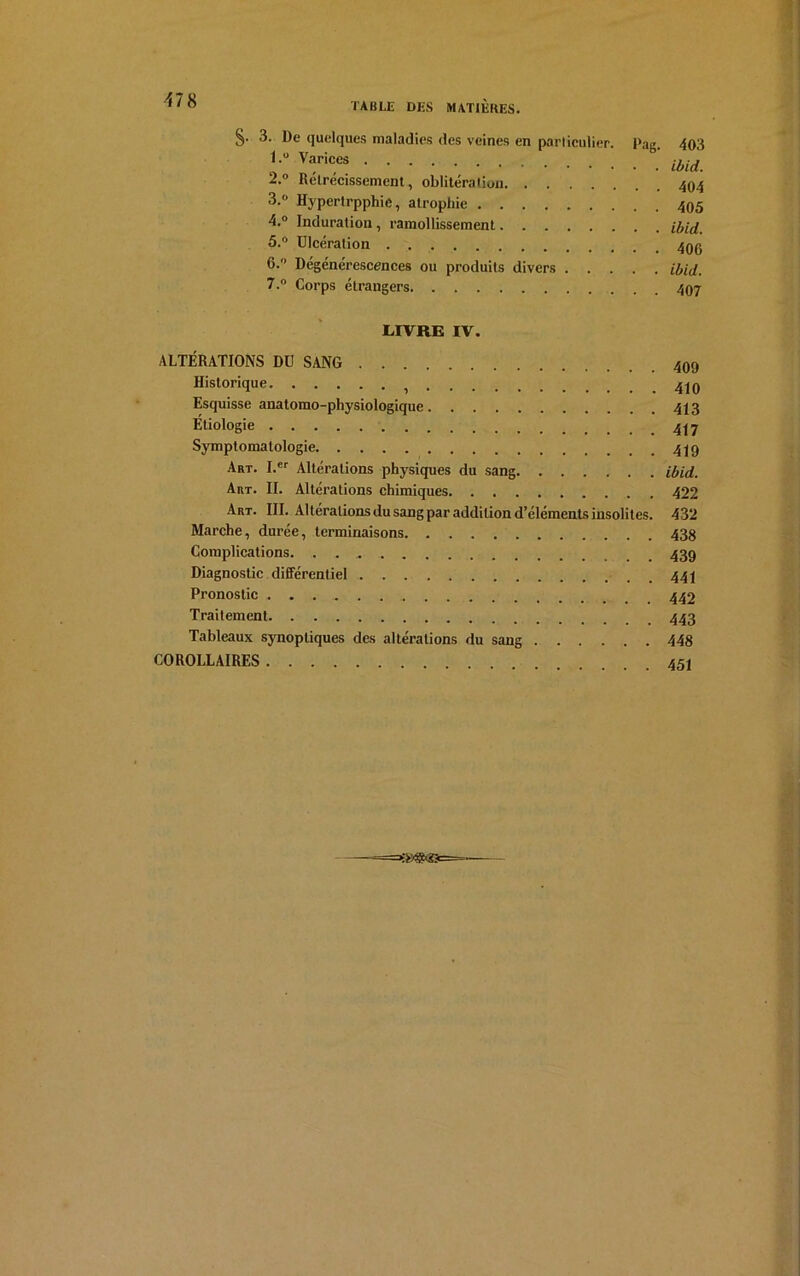 §■ De quelques maladies des veines en particulier. Pag. 403 i U Varic,es ibid. 2. ° Rétrécissement, oblitération 494 3. ° Hypertrpphie, atrophie 495 4. ° Induration, ramollissement ibid. 5. ° Ulcération 49g 6. ° Dégénérescences ou produits divers ibid. 7. ° Corps étrangers 497 LIVRE IV. ALTÉRATIONS DU SANG Historique 449 Esquisse anatomo-physiologique 443 Étiologie Symptomatologie Art. I.er Altérations physiques du sang ibid. Art. II. Altérations chimiques 422 Art. III. Altérations du sang par addition d’éléments insolites. 432 Marche, durée, terminaisons 438 Complications. 439 Diagnostic différentiel 444 Pronostic 442 Traitement 443 Tableaux synoptiques des altérations du sang 448 COROLLAIRES 454 —