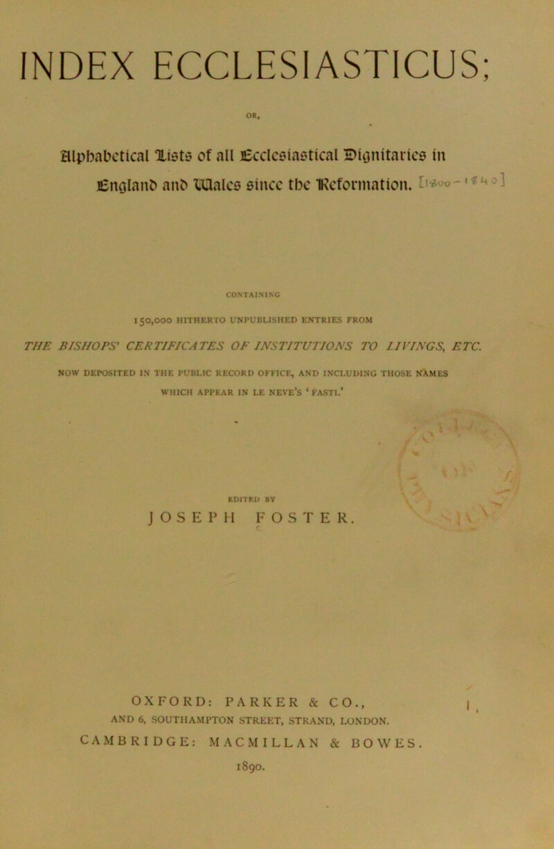 OR, alphabetical lists of all Ecclesiastical Dionitaries in Englanb anb Males since the Information, ft* ! CONTAINING 150,000 HITHERTO UNPUBLISHED ENTRIES FROM THE BISHOPS' CERTIFICATES OF INSTITUTIONS TO 11 PINGS, ETC. NOW DEPOSITED IN THE PUBLIC RECORD OFFICE, AND INCLUDING THOSE NAMES WHICH APPEAR IN LE NEVE’S ‘FASTI.’ EDITED BY JOSEPH FOSTER. OXFORD: PARKER & CO., AND 6, SOUTHAMPTON STREET, STRAND, LONDON. CAMBRIDGE: M A C M I L L A N & BOWES. 1890.