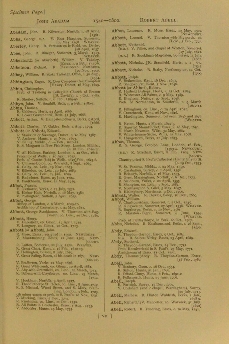 Specimen Page.~\ John Abadam. 1540—1800. Robert Abell. Abadam John. R. Kilverston, Norfolk, c. 28 April, [1561. Abba, George, B. A. V. East Harptree, Somerset, [28 May, 1598. Weaver. Aberley, Henry. R. Stretton-en-le-Fieid, co. Derby, [28 April, 1637. Abeo, John. R. Binegar, Somerset. 3, March, 1513. [Weaver. Abberforth (or Aburforth), William. V. Takeley, (Essex, c. 2 Feb., 1535-6. Abbetson, Richard. R. Haselbeech, Northants, [20 Nov., 1707. Abbey, William. R. Stoke Talmage, Oxon, c. 30 Aug., [»554- Abbington, Roger. R. Over Compton alias Compton [Hawey, Dorset, 16 May, 1629. Abbis, Christopher. Freb. of Trallong in Collegiate Church of Brecon f(S. David's), c. 5 Oct., 1582. R. Shotley, Suffolk, c. 6 Feb., 1589-90. Abbys, John. V, Southill, Beds, c. 2 Feb., 1580-1. Abbis, Thomas. R. Caldecot, Herts, 33 April, 1666. R. Lower Gravenhurst, Beds, 31 July, 1666. Abbott, Arthur. V. Hampstead-Norris, Berks. 5 April, [1666. Abbott, Charles. V. Oakley, Beds, 4 Aug., 1794. Abbott (or Abbot), Edward. R. Stanwich or Swanage, Dorset, c. 20 May, 1587. V. Andover, Hants, c. 23 Nov., 1603. V. Ealing, Middx., c. — Feb., 1610-ri. R. S. Margaret in New Fish Street. London, Middx., [c. a8 Feb., 1610 it. V. All Hallows, Barking, London, c. ta Oct., 1616. Precentor of Wells, c. 10 April, 1617 Prrb. of Combe (8th) in Wells, r. 127*Feb., 1625-6. V. Chiivers-Coton, co. Warwick, 8 Sept., 1665 R. Galby, co. Leic., 19 Nov., 1673. V'. Billesdon, co. I^eic., 19 July, 1689. R. Galby, co. Leic., 14 Jan., 1689. R. Radwinter, Essex, 25 June, 1724. R. Faulkbourn, Essex, 12 May, 1729. Abbot, Francis. V. Owthome, Yorks, c. 13 July, 1571. R. Holme Hale. Norfolk, e. 16 May. 1580. V. Poslingford, Suffolk, 7 April, 1627. Abbot, George. Bishop of London, c. 8 March, 1609-to. Archbishop of Canterbury, c. 24 May, 1611. Abbott, George Stackhouse. V. Thornton-wirE Bag- [worth, co. Leic., 20 Dec., 1780. Abbott, Henry. V. llaresfield, co. Glouc., 17 April, 17x3. V. Longney, co. Glouc., 20 Oct., 17x3. Abbott (or Abbot), John. R. Mose. Essex ; resigned in 1502. NewCOUKT. V. Mountncssing, Essex, 22 June, 1503. Nkw- [court. R. Lufton, Somerset, 22 July, 1572. Weaver. R. Great Chart, Kent, c. 16 Feb., 1612-13. V. Hollington, Sussex, 8 July, 1619. V. Great Saling, Essex, at his death in 1674. New- [court. V. Rrafferton, Yorks, 22 May, 1676. R. Great Whitcomb, co. Glouc., 10 April, x68x. V. Aby-with-Greenficld, co. Line., 23 March, 1714. R. Belleau-with-Claythorpe, co. Line., 23 March, [1714. V'. Hockham, Norfolk. 9 April, 1717, R Theddlethorpe St. Helen, co. Lina, 8 June, 1717. R. S. Michael, Wood Street, and S. Mary, Stain- ing. London, 3 Feb., 1723. 5th minor canon or preb. in S. Paul’s, 20 Nov., 1731. V. Mucking, Essex, 2 Dec., 1737. R. Riseholme, co. Line., 11 Oct., 1752. R. All Saints in Colchester. Essex, 1 Aug., 1753. V. Abbotslcy, Hunts, 15 May, 1755. Abbot, Laurence. R. Mose, Essex, 10 May, 1502. [Newcourt. Abbott, Lemuel. V. Thomton-with-Bagworth, co. [Leic., 5 Feb., 1773. Abbott, Nathaniel. (B.A.). V. Pilton, and chapel of Wotton, Somerset, [17 July, 1622. (m.a.) R. Stocklinch-Magdalen, Somerset, 11 July, [1661. Abbott, Nicholas. [R. Bramfield, Herts, c. 1 ov., [iS47- Abbatt, Nicholas. R. Barby, Northampton, 14 Oct., [1700. Abbott, Ralph. V. Bethersden, Kent, 16 Dec., 1631. R. Shadoxhurst, Kent, 5 Nov., 1646. Abbott (or Abbot), Robert. R. Hatfield Bishops, Herts, c. 31 Oct., 1584. R. Worcester All Saints, c. 9 May, 1589. R. Bingham. Notts, c. 27 Sept., 1598. Preb. of Normanton, in Southwell, c. 9 March [1610-11. R. Fillingham, co. Line., c. 19 April, 1611. V'. Cranebrook, Kent, 26 Nov., 1616. R. Hardington, Somerset, between 1636 and 1678. [Weaver. R. Kxton, Hants, x March, 1642-3. R. Stansted Mountfitchet, Essex, c. 26 May, 1650 V. North Newnton, Wilts, 30 May, 166a. V. Winterbourne-Stoke, Wilts, 27 May, 166S. V. Hungerford, Berks, 21 July, 1673. Abbot, Thomas. R. S. George, Botolph Lane, London, 16 Feb., [1503-4. Newcourt. (B.D.) R. Strethall, Essex, 8 Feb., 1504. New- (COURT. Chantry priest S. Paul’s Cathedral (Henry GuyIford), [e. 19 Oct., 1543. V. St. Pancras, Middx., c. 24 May, 1550. V. Carshalton. Surrey, c. 1 April, 1552. R. Be laugh, Norfolk, c. 16 May, 1553. R. Great Massingham, Norfolk, c. 6 Dec., 1553. R. Slaidburn, Yorks, c. ao April, 1555. R. Shangton, co. Leic., 3 Sept.. 1684. V. Northampton S. Giles, 5 May, 1697. R. Kishngbtiry, Northants, 9 Oct., 1700. Abbott, Walter. R. Dowles, Salop, 16 Dec., 1669. Abbot, William. V. Charlton-Adam, Somerset, c. 2 Oct., 1545. R. Kingweston, Somerset, 27 April, 1558. Weaver. R. Bugthorpe, Yorks, c. to Nov., 1561. R. Marston - Bigot, Somerset, 4 June, 1594. [Weaver. Preb. of Frydaythorpc, in York, 20 Oct., 1767. Abbs, Nicholas. R. Eisthamstead, Berks, c. 26 Sept., [1572- Abdy, Edward. R. Theydon-Gamon, Essex, 9 Oct., 1684. M.a. R. Salcott Virley, Essex, 25 April, 1689. Abdv, Slot herd. R. Theydon-Garnon, Essex, 24 Dec., 1752. Preb. Recttlverland in S. Paul’s, 23 May, 1771. Archdeacon of Essex, 11 Oct., 1771. Abdy, Thomas [Abdy. R. Theydon-Garnon, Essex, [18 Feb., 1780. Abell, John. V. Banbury, Oxon, c. 16 Oct., 1554. R. Stilton, Hunts, 21 Jan., 1686. R. Offord-Cluny, Hunts, 6 Feb., 1691-2. R. Folksworth, Hunts, 25 June, 1706. Abell, Joseph. R. Farleigh, Surrey, 13 Dec., 1707. V. Chelsham (and ? chapel, Warlingham), Surrey, [20 July, 1715. Abell, Mathew. R. Hinton Waldrish, lterks. 1 Jan., [ 1678-9. Abell, Richard.] ^V. Mancetter, co. Warwick, 31 July_ [1622! Abell, Robert. R. Tendring, Essex, c. 10 May, 1541/