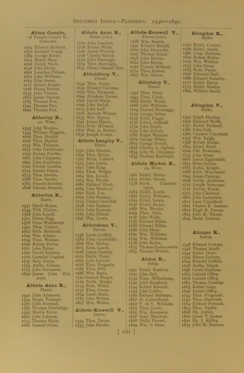 Specimen Index—Parishes. 1540—1840. Abbas Coombe, or Temple Combe R., Somerset. 1564 Edward Bicknell. 1570 Richard Young. 1589 George Roche. 1614 Henry Masy. 1622 Henry Macie. 1636 John Derby. 1662 Jonathan Palmer. 1670 John Williams. 1693 Elias Sweet. 1717 Robert Rogers. 1726 Henry Bowen. 1733 John Vincent. 1762 James Parsons. 1785 Thomas Fox. 1794 Thomas Fox. 1820 Thomas Fox. Abberley R., co. Wore. 1545 John Weekes. 1554 William Iliggens. 1616 Thos. Hastier. 1626 Thos. Hastier. 1633 Wm. Tubman. 1651 John Deddicoats. 1659 Rolrert Fowlks. 1661 John Chapman. 1691 John Goodwyn. 1700 Patrick Gordon. 1724 Dennis Payne. 1733 Thos. Severn. 1768 Thos. Severn. i7S0 Francis Severne. 1828 Francis Severne. Abberton R., Essex. 1541 David Bemet. 1554 Will. Hinton. 1568 John Lovell. 1571 Oliver Pigg. 1578 Peter Wentworth. 1591 Thos. Corbett. 1612 Rich. Reinnold. 1624 Wm. Adams. 1634 Thos. Warner. 1646 Robert Potter. 1671 John Tabor. 1707 David Keimier. 1710 Gamaliel Lagden. 1737 Benj. Owen. 1754 Anthy. Gibson. 1775 John Stevenson. 1830 James John Hol- royd. Abbots Anne R., Hants. 1541 John Adamson. 1554 Steph. Tennant. 1570 John Ronamil. 1587 Thomas Pembridge. 1595 Martin Eaton. 1600 John Johnson. 1633 Thomas Hyde. 1666 Samuel Stone. Abbots Anne R., Hants (con.). 1 1710 John Lambert. 1718 Robert Willis. 1726 James Windey. 1728 Charles Sutton. 1730 John Burrough. 1774 Thos. Burrough. : 1831 (Hon.) Samuel Best. Abbotsbury V., Dorset. ! 1634 Thos. Payne. 1639 Edward Osborne. 1674 Wm. Plowman. 1 1694 Abraham Turner, j 1697 David Marie. | 1699 John Bedell. 1712 John Luff. ] 1718 Andrew Warren. ' 035 Wm. Eynon. 1741 James Harris. •773 Benj. Milwarcl. 1S22 Wm. A. Barker. | 1832 Joseph Foster. Abbots Langley V., Herts. 1550 John Ilearne. i 1564 Thos. Eaton. 1567 Niehs. Yeldard. 1 1573 John Lewis. I 1626 John King. ! 1663 Thos. Wright. 1664 Ben. Lovell. 1664 Nat. Nicolls. j 1680 Richard Ward. 1684 John Manlove. 1691 Rich Lee. 1699 John Ramsay. 1725 Cleave Greenhill. 1748 John Ramsay. 1700 John Ramsay. 1785 John Filmer. 1821 Wm. Lewis. Abbotsham V., Devon. 1536 Lewis Griffith. 1582 Thos. Goodchild. 1606 Wm. Risden. 1615 Robt. Leach. 1616 James Gundry. 1622 Nichs. Ilony. 1660 John Laxton. 1676 Thos. Pongesly. 1685 Thos. Hill. 1686 W111. Beare. 1720 Samuel Burges. 1729 Zachs. Mudge. 1733 Rich. White. 1751 Thos. Owen. 1764 Lewis Buck. 1783 John Walter. 1807 Wm. Waller. Abbots-Kerswell V., Devon. | 1554 Thos. Davye. I >555 John Brooke. Abbots-Kerswell V., Devon (con.). 1568 Wm. Bearde. 1591 Edward Birdall. 1610 John Heycrofte. 1627 Thomas Baker. 1636 John Barnes. 1692 John Braine. 1740 Francis Millman. 1774 Thos. Kitson. i 1807 Wm. Kitson. Abbotsley V., Hunts. I 1542 Thos. Prust. 1543 Thos. Clerk. 1662 Richd. Wood. 1688 John Williams. 1714 Samuel Mountagu. 1725 George Salter. 1735 Robt. Dagge. 1736 Edwd. Ashwell. 1752 John Darch. 1755 John Abbott. 1760 Roger Watkins. 1772 George White. ! 1805 George Powell. 1822 Charles A. Ogilvie. 1834 John M. Chapman. 1839 Herbert Randolph. Abbots Morton R., co. Wore. 1561 Richd. Hunle. 1562 Richd. Skoole. 1578 Barth. Chamber- layne. 1583 Richd. Lewis. 1589 Richd. Williams. 1622 Edwd. Lewis. 1636 Richd. Eades. 1687 Wm. Brooke. 1699 Thos. Allen, i 1727 John Walls. 1736 Edward Ellins. 1768 Edward Ellins. 1786 John Hunt. 1791 Wm. Williams. 1794 Wm. Williams. 1796 John Eades. 1835 Thomas Eades, and in 1839 Thomas Walker. Abdon R., Salop. 1551 Richd. Rushton. 1700 John Ball. 1739 Timy. Millechamp. 1740 John Boughton. 1744 Robert Bonnell. 1745 John Collier. 1780 Edward Baldwyn. 1817 D. Cadwallader. 1822 F. de V. Williams. 1823 Thos. Lavie. 1825 Wm. Boscawen. 1827 Sami. Maddock. 1S2S Philip Hewett. 1829 Wm. S. Dear. [ viii J Abingdon R., Berks. *55° Richd. Corbett. 1580 Richd. Smith. 1586 Gasp. Dobbins. 1620 Robert Kisbie. 1625 Wm. Webber. •635 John Stone. 1663 Robt. Payne. 1676 Edmund Hall. 1686 Edward Redrobe. 1721 Richd. Eaton. 1775 Richd. Bowles. 1804 William Smith. Abingdon V., Berks. 1549 Ralph Hartley. 1562 Edmund Wolfe. 157 1 Richd. Holland. 15S1 John Cole. 1582 Stephen Cokesford. 1597 Wm. Leigh. 1598 Robert Kisbie. 1624 Edwd. Rood. 1629 Chr. Newstead. 1635 John Stone. 1661 James Egglesfield. 1674 Miles Sutton. 1683 Richd. Knight. 1686 Robt. Woodward. 1692 James Canarys. 1698 Anthy. Anderson. 1719 Joseph Newcome. 1757 Andrw. Portal. 1775 John Cleobury. 1800 John Lempriere. 1811 Laur. Cunniford. 1821 Charles R. Sumner. 1822 Hugh N. Parson. 1823 John M. Turner. 1824 Nathl. Dodson. Abinger R., Surrey. 1548 Edward Cowper. 1548 Thomas Astell. 1549 Richd. Dean. 1559 Henry Latham. 1604 Edward Griffith. 1638 Anthy. Smyth. 1656 Geree Stephens. 1665 Gabriel Offley. 1670 Gabriel Offley. 1683 Thomas Crawley. 1685 Robert Gery. 1690 Robert Offley. 1743 Thos. Fitzgerald. 1752 Thos. Duncomb. 1764 Richard Penneck. 1803 Thos. Taylor. 1808 Ily. Jenkin. 1818 James T. Lawes. 1821 Ily. J. Ridley. 1835 John M. Dawson.