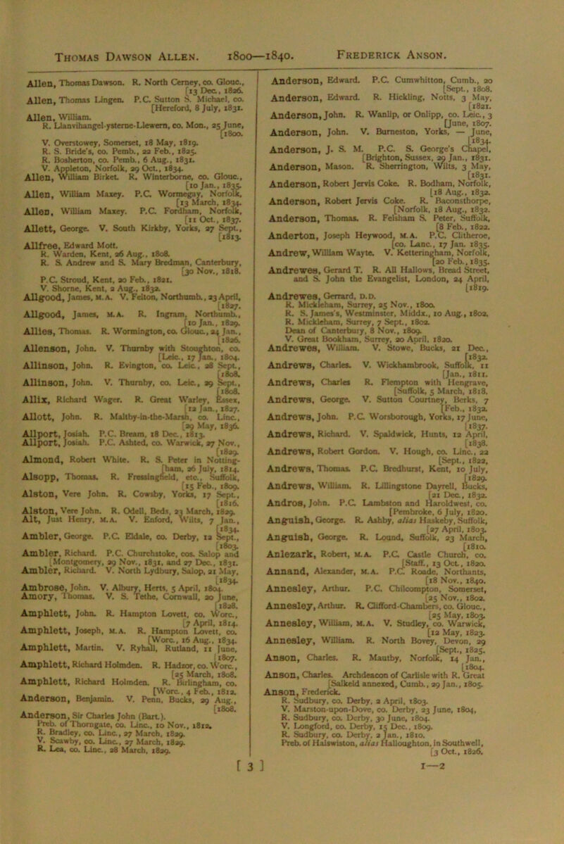 Thomas Dawson Allen. Allen, Thomas Dawson. R. North Ceraey, co. Glouc., (*3 Dec., 1826. Allen, Thomas Lingen. P.C. Sutton S. Michael, co. [Hereford, 8 July, 1831. Allen, William. R. Llanvihangel-ysterne-Llcwern, co. Mon., 25 June, [1800. V. Overstowey, Somerset, 18 May, 1819. R. S. Bride’s, co. Pemb., 22 Feb., 1825. R. Bosherton, co. Pemb., 6 Aug., 1831. V. Appleton, Norfolk, 29 Oct., 1834. Allen, William Birket R. Winterborne, co. Glouc., [10 Jan., 1835. Allen, William Maxey. P.C. Wormegay, Norfolk, Allen, William Maxey. [13 March, 1834. P.C. Fordham, Norfolk, [11 Oct., 1837. Allett, George. V. South Kirkby, Yorks, 27 Sept., [*3*3- Allfree, Edward Mott. R. Warden, Kent, 26 Aug., 1808. R. S. Andrew and S. Mary Bredman, Canterbury, [30 Nov., 1818. P.C. Stroud, Kent, ao Feb., 1821. V. Shorne, Kent, a Aug., 183a. Allgood, James, m. a. V, Felton, Northurob., 23 April, [1827. Allgood, James, M.A. R. Ingram, Nortburab., [10 Jan., 1829. , Gk wf Allies, Thomas. R. Wormington.co. Glouc., 24 Jan., [1826. Allenson, John. V. Thurnby with Stoughton, co. [Leic., 17 Jan., 1804. Allinson, John. R. Evington, co. Leic., 28 Sept., [1808. Allinson, John. V. Thurnby, co. Leic., 29 Sept., ft 808. Allix, Richard Wager. R. Great Warley, Essex, [ia Jan., 1827. Allott, John. R. Maltby-in-the-Marsh, co. Line., [ao May, 1836. Allport, Josiah. P.C. Bream, 18 Dec., 1813. Allport, Josiab. P.C. Asbted, co. Warwick, 27 Nov., [1829. Almond, Robert White. R. S. Peter in Notting- [ham, a6 July, 1814. Alsopp, Thomas. R. Fressingbeld, etc., Suffolk, [15 Feb., 1809. Alston, Vere John. R. Cowsby, Yorks, 17 Sept., [1816. Alston, Vere John. R. Odell, Beds, 23 March, 1829. Alt, Just Henry. M.A. V. Enford, Wilts, 7 Jan., Ambler, George. P.C Eldale, co. Derby, ia Sej^!, [1803 Ambler, Richard. P.C. Churchstoke, cos. .Salop and ^Montgomery, 29 Nov., 1831, and 27 Dec., 1831. Ambler, Richard. V. North Lydbury, Salop, at May, [1834. Ambrose, John. V. Albury, Herts. 5 April, 1804. Amory, Thomas. V. S. Tethe, Cornwall, 20 June, [1828. Amphlett, John. R. Hampton Lovett, co. Wore., [7 April, 1814. Amphlett, Joseph, m.a. R. Hampton Lovett, co. [Wore., 16 Aug., 1834. Amphlett, Martin. V. Ryhall, Rutland, it June, Amphlett, Richard Holmden. R. Hadzor, co. Wore., . , . „ [»S March, 1808. Ampnlett, Richard Holmden. R. Birhngham, co. , , „ . [Wore., 4 Feb., 1812. Anderson, Benjamin. V. Penn, Bucks, 39 Aug., . . [1808. Anderson, Sir Charles John (Bart). Preb. ofThorngate, co. Line., to Nov., 1812. R. Bradley, co. Line., 27 March, 1829. V. Scawby, co. Line., 27 March, 1829. R. Lea, co. Line., 28 March, 1829. Anderson, Edward. P.C. Cumwhitton, Cumb., 20 [Sept., 1808. Anderson, Edward. R. Hickling, Notts, 3 May, [1821. Anderson, John. R. Wanlip, or Onlipp, co. Leia, 3 [June, 1807. Anderson, John. V. Bumeston, Yorks, — June, Anderson, J. S. M. Anderson, Mason L1834. hapel, P.C. S. George’s Chapel [Brighton, Sussex, 29 Jan., 1831. R. Sherrington, Wilts, 3 May, ,[1831. Anderson, Robert Jervis Coke. R. Bodham, Norfolk, [18 Aug., 1832. Anderson, Robert Jervis Coke. R.' Baconsthorpe, [Norfolk, t8 Aug., 1832. Anderson, Thomas. R. Felsham S. Peter, Suffolk, [8 Feb., 1823. Anderton, Joseph Heywood, M.A. P.C. Clitheroe, [co. Lana, 17 Jan. 1835. Andrew, William Wayte. V. Ketteringham, Norfolk, [20 Feb., 1835. Andrewes, Gerard T. R. All Hallows, Bread Street, and S. John the Evangelist, London, 24 April, 11819. Andrewes. Gmard, d.d. R. Mlckleham, Surrey, 35 Nov., 1800. R. S. James’s, Westminster, Middx., 10 Aug., 1802. R. Mickleham, Surrey, 7 Sept., 1803. Dean of Canterbury, 8 Nov., 1809. V. Great Book ham. Surrey, 20 April, 1820. Andrewes, William. V. Stowe, Bucks, 21 Dec., [‘83*- oik, 11 Andrews, Charles. V. Wickhambrook, Suffoll [Jan., 1811. Andrews, Charles R. Flempton with Hengrave, [Suffolk, 5 March, 1818. Andrews, George. V. Sutton Courtney, Berks, 7 [Feb., 1832. Andrews, John. P.C Worsborougb, Yorks, 17 June, [1837. Andrews, Richard. V. Spaldwick, Hunts, 12 April, [1838. Andrews, Robert Gordon. V. Hough, co. Line., 22 [Sept., 1822, Andrews, Thomas. P.C. Bredhurst, Kent, 10 July, Andrews, William. R. Lillingstone Dayrell, iucks, [21 Dec., 1832. Andros, John. P.C Lambston and Haroldwest, co. [Pembroke, 6 July, 1820. Anguish, George. R. Ashby, alias Haskeby, Suffolk, [27 April, 1803. Anguish, George. R. Lound, Suffolk, 23 March, [181a Anlezark, Robert, M.A. P.C Castle Church, co. (Staff., 13 Oct, 1820. Annand, Alexander, M.A. P.C Roadc, Northants, [18 Nov., 1840. Annesley. Arthur. P.C, Chilcorapton, Somerset, [25 Nov., 1803. Annesley, Arthur. R. Gifford-Chambers, co. Glouc., [25 May, 1803. Annesley, William, M.A. V, Studley, co. Warwick, [12 May, 1823. Annesley, William. R. North Bovey, Devon, 29 [Sept., 1825. Anson, Charles. R. Mautby, Norfolk, 14 Jan., [1804. Anson, Charles. Archdeacon of Carlisle with R. Great [Salkeld annexed, Cumb., 29 Jan., 1805. Anson, Frederick. R. Sudbury, co. Derby, 2 April, 1803. V. Marston-upon-Dove, co. Derby, 23 June, 1804, R. Sudbury, co. Derby, 30 June, 1804. V. Longford, co. Derby, 15 Dec., 1809. R. Sudbury, co. Derby, 2 Jan., 1810. Preb. of Halswiston, alias Halloughton, in Southwell, [3 Oct, 1826.