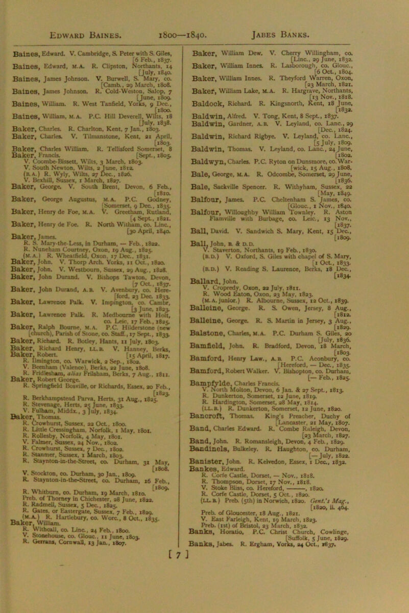 Edward Baines. 1800—1840. Jabes Banks. Baines, Edward. V. Cambridge, S. Peter with S. Giles, [6 Feb., 1837. Baines, Edward, M.A. R. Clipston, Northants, 14 [July, 1840. Baines, James Johnson. V. Burwell, S. Mary, co. [Camb.. 29 March, 1808. Baines, James Johnson. R, Cold-Weston, Salop, 7 [June, 1809. Baines, William. R. West Tanfield, Yorks, 9 Dec., [1800. Baines, William, m.a. P.C. Hill Deverell, Wilts, r8 [July, 1838. Baker, Charles. R. Charlton, Kent, 7 Jan., 1803. Baker, Charles. V. Tilmanstone, Kent, 21 April, [1803. Baker, Charles William. R. Tellisford Somerset, 8 Baker, Francis. [Sept., 1805. V. Coombe-Bissett, Wilts, 3 March, 1803. V. South Newton, Wilts, 2 June, 18x2. (aA.) R. Wyly, Wilts. 27 Dec., 1826. V. Bcxhill, Sussex, 1 March, 1827. Baker, George. V. South Brent, Devon, 6 Feb., [1810. M.A. P.C. Godney, iSomerset, 9 Dec., 1835. V. Greetham, Rutland, [4 Sept, 1821. North Witham, co. Line., [30 April, 1840. Baker, James. R. S. Mary-the-Less, in Durham, — Feb., 1822. R. Nuneham Courtney, Oxon, 19 Aug., 1825. (m.a.) R. Wheatficld, Oxon. 17 Dec., 1831. Baker, John. V. Thorp Arch. Yorks, 11 Oct., i8aa Baker, John. V. Westbourn, Sussex, 29 Aug., 1828. Baker, John Durand. V. Bishops Tawton, Devon, [7 Oct, 1837. Baker, John Durand, a.b.  ' Baker, Lawrence Palk. Baker, Lawrence Palk. Baker, George Augustus, Baker, Henry de Foe, M.A. Baker, Henry de Foe. R. V. V. Avenbury, co. Here- ford, 23 Dec. 1833. Impington. co. Cam hr, [3 June, 1823. Med bourne with Holt, co. Leic, 17 Feb., 1825. Baker, Ralph Bourne, M.A. P.C. Hiiderstone (new [church), Parish of Stone, co. Staff., 17 Sept, 1833. Baker, Richard. R. Botley, Hants, 11 July, 1803. Baker, Richard Henry, L.L. b. V. Hanney, Berks, Baker, Robert. [15 April, 1817. R. llmington, co. Warwick, 2 Sep., x8oa. V. Been ham (Valence), Berks, 22 June, 1808. R. Fridlesham, alias Frilsham, Berks, 7 Aug., 1811. Baker, Robert George. R. Springfield Bosville, or Richards, Essex, 20 Feb., [1823. R. Berkhampstead Parva, Herts, 31 Aug., 1825. R. Stevenage, Herts, 24 June. 1833. V. Fulham, Middx., 3 July, >834. Baker, Thomas. R. Crowhurst, Sussex, 22 Oct, 1800. R. Little Cressingham, Norfolk, 1 May, 1801. R. Rollesby, Norfolk, 4 May, 1801. V. Falmer, Sussex, 24 Nov., 180a. R. Crowhurst, Sussex, 7 Deu, 180a. R. Summer, Sussex, 1 March, 1803, R. Staynton-in-the-Street, co. Durham, V. Stockton, co. Durham, 30 Jan., 1809. R. Staynton-in-the-Street, co. Durham, 3» May, [1808. x6 Feb., [1809. R. Whitburn, co. Durham, 19 March, 1810. Preb. of Thomey in Chichester, 28 June, 182a. R. Radmell, Sussex, 5 Dec., 1825. R. Gates, or Eastergate, Sussex, 7 Feb., 1829. (m.a.) R. Hartlebury, co. Wore., 8 Oct., 1835. Baker. William. 03 R. Withcall, co. Line., 24 Feb., 1800. V. Stonehouse, co. Glouc., 11 June, 1803. R. Gorans, Cornwall, 13 Jan., 1807. [ 7 3 Baker, William Dew. V. Cherry Willingham, co. [Line., 29 June, 1832. Baker, William Innes. R. Lasborough, co. Glouc., [6 Oct, 1804. Baker, William Innes. R. Theyford Warren, Oxon, [23 March, 1821. Baker, William Lake, M.A. R. Hargrave, Northants, [13 Nov., 1818. Baldock, Richard. R. Kingsnorth, Kent, 18 June, [183a. Baldwin, Alfred. V. Tong, Kent, 8 Sept., 1837. Baldwin, Gardner, a.b. V. Leyland, co. Lane., 29 [Dec., 1824. Baldwin, Richard Rigbye. V. Leyland, co. Lane., [5 July, 1809. Baldwin, Thomas. V. Leyland, co. Lane., 24 June, [1802. Baldwyn, Charles. P.C. Ryton onDunsmore, co.War- [wick, 15 Aug., 1808. Bale, George, M.A. R. Odcombe, Somerset, 29 June, [1836. Bale, Sackville Spencer. R. Withyham, Sussex, 22 [May, 1849. Balfour, James. P.C. Cheltenham S. James, co. [Glouc., x Nov., 1840. Balfour, Willoughby William Townley. R. Aston Flamville with Burbage, co. Leic., 13 Nov., Ball, David. V. Sandwich S. Mary, Kent, 15 Dec., [1809. Ball. John, b. & D.D. V. Staverton, Northants, 19 Feb., 1830. (B.D.) V. Oxford, S. Giles with chape! of S. Mary, [1 Oct, 1833. (b.d.) V. Reading S. Laurence, Berks, 18 Dec., [*834. Ballard, John. V. Cropredy, Oxon, 22 July, 1811. R. Wood Eaton, Oxon, 23 May, 1823. (m.a. junior.) R. Albourne, Sussex, 12 Oct., 1839. Balleine, George. R. S. Owen, Jersey, 8 Aug., [1812. Balleine, George. R. S. Martin in Jersey, 3 Aug., [1829. Bale tone, Charles, M.A. P.C. Durham S. Giles, 20 [July, 1836. Bamfield, John. R. Bradford, Devon, 18 March, [1803. Bamford, Henry Law., A.a P.C. Aconbury, co. [Hereford, — Dec., 1835. Bamford, Robert Walker. V. Bishop ton, co. Durham, [— Feb., 1825. BampfVlde, Charles Francis. V. North Molton, Devon, 6 Jan. & 27 Sept., X813. R. Dunkerton, Somerset, X2 June, 1819. R. Hardington, Somerset, 28 May, 1814. (ll.b. ) R. Dunkerton, Somerset, 12 June, 1820. Banoroft, Thomas. King's Preacher, Duchy of [Lancaster, 21 May, 1807. Band, Charles Edward- R. Combe Raleigh, Devon, [23 March, 1827. Band, John. R. Romansleigh, Devon, 4 Feb., 1829. Bandinels, Bulkeley. R. Haughton, co. Durham, [—July, 1822. Banister, John. R. Kelvedon, Essex, 1 Dec., 183a. Bankes, Edward. R. Corfe Castle, Dorset, — Nov., 1818. R. Thompson, Dorset, 17 Nov., x8x8. V. Stoke Bliss, co. Hereford, , 182a R. Corfe Castle, Dorset, 5 Oct., 1820. (llb.) Preb. (5th) in Norwich, 1820. Gent's Mag., [1820, iL 464. Preb. of Gloucester, 18 Aug., 1821. V. East Farleigh, Kent, 19 March, 1823. Preb. (1st) of Bristol, 23 March, 1832. Banks, Horatio, P.C. Christ Church, Cowlinge, [Suffolk, 5 June, 1829.