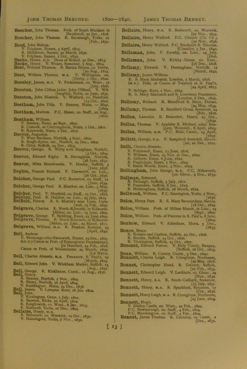 John Thomas Beecher. 1800—1840. James Thomas Bennet. Beecher, John Thomas. Preb. of South Muskam in [Southwell, 22 Jan., 1818. Beecher, John Thomas. R. Buruburgh, Yorks, 27 [Feb., 183a Beed, John Bishop. V. Felpham, Sussex, 5 April, 1805. R. Middleton, Sussex, 30 March, 1832. V. Felpham, Sussex. 1 Oct., 1832. Beeke, Henry, D.D. Dean of Bristol, 30 Dec., 1813. Beeke, Henry. V. Weare, Somerset, 5 Aug., 1819. Beer, William Thomas. R. Barton Blount, co. Derby, [10 Aug., 1814. Beer, William Thomas, m.a. V. Willmgton, co. [Derby, 1 Dec., 1820. Beesley, James, m.a. V. Feckenham, co. Wore., 17 [July, 1826. Beeston, John Clifton {alias John Clifton). V. Wil- [loughby, Notts, 2t June, 1831. Beeston, John Howton. V. Walford, co. Hereford, [13 Oct., 1810. Beetham, John Tidy. V. Bunney, Nous, — May, [1823. Beetham, Mathew. P.C. SheeD, co. Staff., 22 Aug., [1816. Beetham, William. V. Bunney, Notts, aoSept., 1800. R, Costock, or CorthingstocJc, Notts, 1 Oct., i8ot. R. Keyworth, Notts, 1 Oct, 1807. Beevor, Augustus. V. West Barsham, Norfolk, 4 Sept.. 1800. R. Bergh-Apton, etc., Norfolk, 24 Dec., 1802. R. Otley, Suffolk, 24 Dec., 1803. Beevoi', George. R. Wilby with Hargham, Norfolk, [3 Oct., 1804. Beevor, Edward Rigby. R. Hevingham, Norfolk, [28 June, 1837. Beevor, Miles Branthwaitc. V. Henley, Suffolk, 3 [June, 1836. Begbie, Francis Richard. V. Diseworth, co. Leic., La6 Oct, 1836. Belcher, George Paul. P.C. Buttcrton, co. Staff, 11 _ [June. 1834. Belcher, George Paul. R. Heather, co. Leic., 5 May, Belcher, Paul. V. Mayfield, co. Stiff., 15 Oct. ,^1816. Beloher, Paul. R. Hesither, co. Leic., 23 July, 1823. Belfield, Finney. R. S. Martin’s near Looe, C'orn- _ , [wall, 13 l'eb., 1837. Belgrrave, Charles. R. North-Kilwonh, or Kilwonh- fAbbas, co. Leic., 19 June, 1802. BelgTave, George. V. Stebbmg, Essex. 23 June, 1803. Belgrave, Thomas. R. North Kilwonh, or Kilwonh. [Abbas, co. Leic., 25 March, 1811. BelgTave, William, m.a. R. Preston, Rutland, 33 Bell. [April-,8^ K. Swannage alias Swanwich, Dorset, 19 Dec., 1801. (U_ D.) Canon or PreU of Episcopi sive Pcemtentiani, [in Hereford, 24 Feb., 1818. Canon or Preb. of Westminster, 29 March, 18x9. _ ,, _ , [Lk Neve. Bell, Charles Almeric, M, a. Precentor, S. Paul s, 19 _ ,, „ [March, 1819. Bell, Edward John. V. Wickham Market, Suffolk. 15 Bell, George. R. Kirklinton, Cumb., 11 Aug., 1836 Bell, Henry. R. Bawsey, Norfolk, 1 Nov., 1804. R. Bintrv, Norfolk, 16 April, 1804. V. Ruddington, Notts. 24 Dec., 1838. Bell, James. V. Lyrupne, Kent, 26 Jan. 1803. Bell, John. V. Kirtlington, Oxon, 1 July, 1801. R. Bainton, Yorks, 10 April, 1802. R. Knightwick. co. Wore., 6 Jan.. 1813. R. Rothwell, Yorks, n Dec., 1820. Bellairs, Henry, M.A. R. Bedworth, co. Warwick, 12 Oct . 1830 V. Hunsingore, Yorks, 7 Nov., 1832. Bellairs, Henry, M.A. R. Bedworth, co. Warwick, [27 Nov., 1832. Bellairs, Henry Walford. P.C. Chester (Ch. Ch.), [30 Nov., 1838. Bellairs, Henry Walford. P.C. Stockport S. Thomas, [Cheshire, 3 Jan., 1840. Bellaman, John. V. Ewerby, co. Line., X4 July, [1806. Bellaman, John. V. Kirkby - Green, co. Line., [16 Dec., 1808. Bellamy, Edward. V. Dersingham, Norfolk. 17 [March, 184a Bellamy, James William. R. S. Mary Abchurch, London, 1 March, 1816. (m.a.) Preb. or Canon of Twyford in S. Paul’s, [24 April, 1817. V. Sellinge, Kent, x Nov., 1822. R. S. Mary Abchurch and S. Lawrence Pountenev, [London, 6 Dec., 1822. Bellamy, Richard. R. Blandford S. Mary, Dorset, [24 May, 1834. Bellamy, Thomas. R. Sandford Orcas, Somerset, 24 [Feb., 1816. Bellas, Lancelot. R. Bramshot, Hants, 23 Oct, [1832. Bellas, Thomas. V. Appleby S. Michael, alias Bon- [gate, Westmld., 8 April, 1823. Bellos, William, A.M. P.C. Hale, Cumb., 13 April, [1837. Bellett, George, B.A. V. Sampford Arundell, Somer- set, 21 Dec., 1821, Belli, Charles Almeric. V. Pnttlewell. Essex, 13 June, 1816. V. Withain, Essex, 19 Nov. or Dec., 1820. R. Aldham, Essex, 6 June, 1821. K. Pagle-hatn, Essex, x Nov., 1822. V. South Weald, Essex, 3 Nov., 1823. Bellingham, John George, M.A. P.C. Aldsworth, [co. Glouc., 9 Dec., 1839. Bellman, Edmund. R. Pettaugh, Suffolk, 3 July, 1801. V. Framsden, Suffolk, 8 Jan., x8i2. R. Helming ham, Suffolk, 18 March, 1812. Bell wood, William. P.C. Sinnington, Yorks, 7 Nov., [1836. Beloe, Henry Parr. R. S. Mary Bermondsey, Surrey, [x8 Dec., 1824. Beloe, William. Preb. of Milton Manor, in Line., 24 [Sept., 1800. Beloe, William. Preb. of Pancras in S. Paul's, 8 June, [1804. Benbow, Edward. V. Aidenham, Herts, 3 Dec., [*833. Bence, Bence. R. Keisale and Carlton, Suffolk, 23 Oct., 1806. R. Beccles, Suffolk, 24 Oct., 1806. R. Thorington, Suffolk, 23 Oct., 1807. Benezet, Edward Porton. V. Holy Trinity, Bungay, [Suffolk, 26 Oct., 1803. Benn, William. R. Corncy, Cumb., 3 Dec., 1840. Bennett, Charles Leigh. R. Croughton, Northants, [20 May, 1818. Bennet, Christopher Hand. R. Owsden, Suffolk, [21 F'eb., 1835. Bennett, Edward Leigh. V. Lechlade, co. Glouc , 29 [Nov., 1832. Bennett, Henry, B.A. R. South Cadbury, Somerset, [15 July, 1831. Bennett, Henry, m.a. R. Sparkford, Somerset, 17 [Oct., 1836. Bennett, Henry Leigh, m.a. R. Croughton, Northants, [15 June, 1819. Bennett, Hugh. V. Elmley-Castle, co. Wore., 22 Feb., 1800. P.C. Newborough, co. Staff, 4 Feb., 1809. P.C. Marchington, co. Staff.. 4 Feb., 1809. Bennet, James Thomas. R. Cheveley, co. Camb., 2 [Dec., 1831.