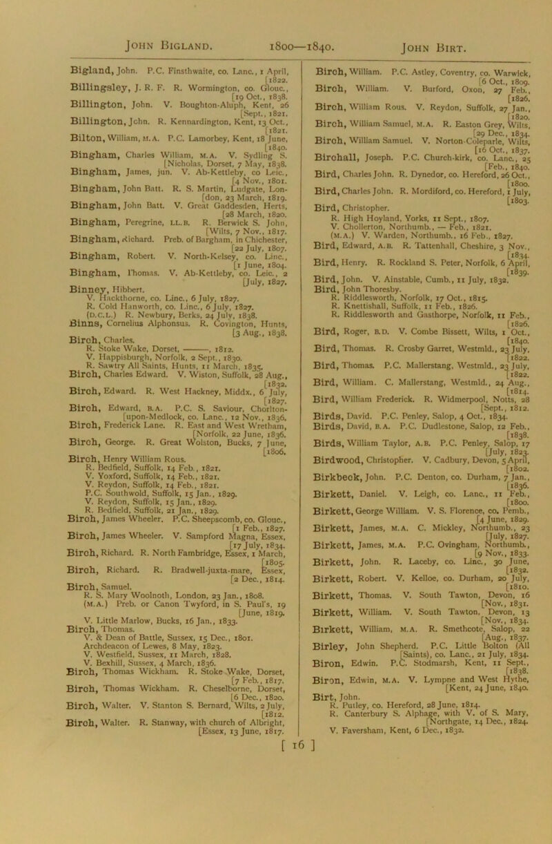 John Bigland. 1800—1840. John Birt. Bigland, John. P.C. Finsthwaite, co. Lane., 1 April, [1822. Billingsley, J. R. F. R. Wormington, co. Glouc., [19 Oct., 1838. Billington, John. V. Boughton-Aluph, Kent, 26 [Sept., j821. Billington, John. R. Kennardington, Kent, 13 Oct., [l82t. Bilton, William, M.A. P.C. Lamorbey, Kent, 18 June, [1840. Bingham, Charles William, M.A. V. Sydling S. [Nicholas, Dorset, 7 May, 1838. Bingham, James, jun. V. Ab-Kettleby, co Leic., [4 Nov., 1801. i, Lu Bingham, John Batt. R. S. Martin, Ludgate, Lon- [don, 23 March, 1819. Bingham, John Batt. V. Great Gaddesden, Herts, [28 March, 1820. Bingham, Peregrine, ll.b. R. Berwick S. John, [Wilts, 7 Nov., 1817. Bingham, Richard. Preb. of Bargham, in Chichester, [22 July, 1807. Bingham, Robert. V. North-Kelsey, co. Line., [1 June, 1804. Bingham, l'homas. V. Ab-Kettleby, co. Leic., 2 [July, 1827. Binney, Hibbert. V. Hackthorne, co. Line., 6 July, 1827. R. Cold Hanworth, co. I.inc., 6 July, 1827. (D.c.L.) R. Newbury, Berks, 24 July, 1838. Binns, Cornelius Alphonsus. R. Covington, Hunts, V. r-e , [3 Aug., 1838. Birch, Charles. R. Stoke Wake, Dorset, , 1812. V. Happisburgh, Norfolk, 2 Sept., 1830. R. Sawtry All Saints, Hunts, n March, 1835. Birch, Charles Edward. V. Wiston, Suffolk, 28 Aug., [1832. Birch, Edward. R. West Hackney, Middx., 6 July, [1827. Biroh, Edward, B. A. P.C. S. Saviour, Chorlton- [upon-Medlock, co. Lane., 12 Nov., 1836. Birch, Frederick Lane. R. East and West Wretham, [Norfolk, 22 June, 1836. Birch, George. R. Great Wolston, Bucks, 7 June, [1806, Birch, Henry William Rous. R. Bedfield, Suffolk, 14 Feb., 1821. V. Yoxford, Suffolk, 14 Feb., 1821. V. Reydon, Suffolk, 14 Feb., 1821. P.C. Southwold, Suffolk, 15 Jan., 1829. V. Reydon, Suffolk, 15 Jan., 1829. R. Bedfield, Suffolk, 21 Jan., 1829. Birch, James Wheeler. P.C. Sheepscomb, co. Glouc., [1 Feb., 1827. Birch, James Wheeler. V. Sampford Magna, Essex, [17 July, 1834. Birch, Richard. R. North Fambridge, Essex, 1 March, Birch, Richard. R. Bradwell-juxta-mare, Essex, [2 Dec., 1814. Birch, Samuel. R. S. Mary Woolnoth, London, 23 Jan., 1808. (m.a.) Preb. or Canon Twyford, in S. Paul’s, 19 [June, 1819. V. Little Marlow, Bucks, 16 Jan., 1833. Birch, Thomas. V. tk. Dean of Battle, Sussex, 15 Dec., 1801. Archdeacon of Lewes, 8 May, 1823. V. Westfield, Sussex, xi March, 1828. V. Bexhill, Sussex, 4 March, 1836. Birch, Thomas Wickham. R. Stoke Wake, Dorset, [7 Feb., 1817. Birch, Thomas Wickham. R. Cheselbome, Dorset, [6 Dec., 1820. Birch, Walter. V. Stanton S. Bernard, Wilts, 2 July, [1812. Birch, Walter. R. Stan way, with church of Albright, [Essex, 13 June, 1817. Birch, William. P.C. Astley, Coventry, co. Warwick, j6 Oct., 1809. Biroh, William. V. Burford, Oxon, 27 Feb., [1826. Birch, William Rous. V. Reydon, Suffolk, 27 Jan., [1820. Birch, William Samuel, M.A. R. Easton Grey, Wilts, [29 Dec., 1834. Birch, William Samuel. V. Norton-Coleparle, Wilts, [16 Oct., 1837. Birchall, Joseph. P.C. Church-kirk, co. Lane., 25 [Feb., 1840. Bird, Charles John. R. Dynedor, co. Hereford, 26 Oct., [1800. Bird, Charles John. R. Mordiford, co. Hereford, 1 July, [1803. Bird, Christopher. R. High Hoyland, Yorks, xx Sept., 1807. V. Chollerton, Northumb., — Feb., 1821. (m.a.) V. Warden, Northumb., 16 Feb., 1827. Bird, Edward, a.b. R. Tattenhall, Cheshire, 3 Nov., [1834. Bird, Henry. R. Rockland S. Peter, Norfolk, 6 April, [1839. Bird, John. V. Ainstable, Cumb., 11 July, 1832. Bird, John Thoresby. R. Riddlesworth, Norfolk, 17 Oct., 1815. R. Knettishall, Suffolk, 11 Feb., 1826. R. Riddlesworth and Gasthorpe, Norfolk, 11 Feb., [1826. Bird, Roger, b.d. V. Combe Bissett, Wilts, 1 Oct., [1840. Bird, Thomas. R. Crosby Garret, Westmld., 23 July, [1822. Bird, Thomas. P.C. Mallerstang, Westmld., 23 July, [1822. Bird, William. C. Mallerstang, Westmld., 24 Aug., [X8X4. Bird, William Frederick. R. Widmerpool, Notts, 28 [Sept., 1812. Birds, David. P.C. Penley, Salop, 4 Oct., 1834. Birds, David, b.a. P.C. Dudlestone, Salop, 12 Feb., [1838. Birds, William Taylor, A.B. P.C. Penley, Salop, 17 [July, 1823. Birdwood, Christopher. V. Cadbury, Devon, 5 April, [1802. Birkbeck, John. P.C. Denton, co. Durham, 7 Jan., [1836. Birkett, Daniel. V. Leigh, co. Lane., 11 Feb., [1800. Birkett, George William. V. S. Florence, co. Pemb., [4 June, 1829. f, N01 Birkett. James, m.a. C. Mickley, Northumb., 23 K, 1827. F , _ iumb., [9 Nov., 1833. Birkett, John. R. Laceby, co. Line., 30 June, [1832. Birkett, Robert. V. Kelloe, co. Durham, 20 July, [1810. Birkett, Thomas. V. South Tawton, Devon, 16 [Nov., 1831. Birkett, William. V. South Tawton, Devon, 13 [Nov., 1834. Birkett, William, m.a. R. Smethcote, Salop, 22 [Aug., 1837. Birley, John Shepherd. P.C. Little Bolton (All [Saints), co. Lane., 21 July, 1834. Biron, Edwin. P.C. Stodmarsh, Kent, 11 Sept., [1838. Biron, Edwin, M.A. V. Lympne and West Hythe, [Kent, 24 June, 1840. Birt, John. R. Pulley, co. Hereford, 28 June, 1814. R. Canterbury S. Alphage, with V, of S. Mary, [Northgate, 14 Dec., 1824. V. Faversham, Kent, 6 Dec., 1832.