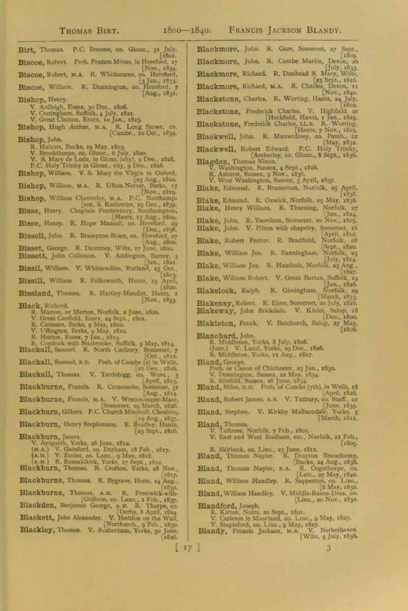 Thomas Birt. 1800—1840. Francis Jackson Blandy. Birt, Thomas. P.C. Breame, co. Glouc., 31 July, [1801. BiSCOe, Robert. Preb. Pratum Minus, in Hereford, 27 [Nov., 1834. Biscoe, Robert, M.A. R. Whitbourne, co. Hereford, [3 Jan., 1833. Biscoe, William. R. Donnington, co. Hereford, 7 [Aug., 1831. Bishop, Henry. V. Ardleigh, Essex, 30 Dec., 1806. V. Cretingham, Suffolk, 4 July, 1821. V. Great Clacton, Essex, 10 Jan., 1823. Bishop, Hugh Arthur, m.a. R. Long Stowe, co. [Carabr., 10 Oct., 1839. Bishop, John. R. Hulcott, Bucks, 19 May, 1803. V. Brookthorpe, co, Glouc., 6 July, 1820. V. S. Mary de Lode, in Glouc. (city). 9 Dec., 1828. P.C. Holy Trinity in Glouc., city, 9 Dec., 1828. Bishop, William. V. S. Mary the Virgin in Oxford, L23 Aug., 1810. Bishop, William, M.A. R. Ufton-Nervet. Berks, 17 [Nov., 1819. Bishop, William Chatterlev, m.a. P.C. Northamp- ton, S. Katherine, 19 Dec., 1839. Bisse, Henry. Chaplain Penitentiary, Southampton, [Hants, 15 Aug., 1829. Bisse, Henry. R. Hope Mansell, co. Hereford, 29 [Dec., 1838. Bissell, John. R. Brampton-Brian, co. Hereford, 27 (Aug., 1800. BiSSOt, George. R. Dauntsey, Wilts, 17 June, 1800. Bissett, John Collinson. V. Addington, Surrey, 3 [Jan., 1821. BiSSil, William. V. Whisscndine, Rutland, 15 Oct., [1803. BiSSill, William. R, Folksworth, Hunt?, 19 April, [1820. Bissland, Thomas. R. Hartley-Mauditt, Hants, 1 [Nov., 1833. Black, Richard. R. Marton, or Merton, Norfolk, 2 June, 1800. V. Great Canfield, Essex, 24 Sept., 1801. R. Catmore, Berks, 9 May, 1810. V. Uffington, Berks, 9 May, 1810. R. Hutton, Essex, 7 fan., 1814. R. Cotxiock with Nasbrooke, Suffolk, 9 May, 1814. Blaokall, Samuel. R. North Cadbury, Somerset, 7 [Oct., i8rs. Blachall, Samuel, B.D. Preb. of Com lx- (1) in Wells, [16 1 Vc., 1826. Blackall, Thomas. V. Tardebigg, co. Wore., 3 [April, 1815. Blackburne, Francis. R. Croscombe, Somerset. 31 [Aug., 1814. Blackburne, Francis, m.a. V. Weston-super-Mare, [Somerset. 29 March, 1826. Blackburn, Gilbert. P.C. Church Minshull, Cheshire, [19 Aug., 1837. Blackburn, Henry Stephenson. R. Bradley, Hants, [23 Sept., 1816. Blackburn, James. V. Aysgarth, Yorks, 26 June, 1812. (m.a.) V. Gainford, co. Durham, 18 Feb., 1817. (A.M.) V. Eccles, co. Lane., 9 May, 1818. (A.M.) R. Ronraldkirk, Yorks, 17 Sept., 1821. Blackburn, Thomas. R. Crofton, Yorks, 28 Nov., [1817. Blackburne, Thomas. R. Bygrave, Herts, 14 Aug., [1832. Blackburne, Thomas, a.m. R. Prestwick-with- [Oidham, co. Lane., 1 Feb., 1837. Blackden, Benjamin George, A.m. R. Thorpe, co. [Derby, 8 April, 1824. Blackett, John Alexander. V. Heddon on the Wall, [Northumb., 9 Feb., 1830. Blackley, Thomas. V. Rotherham, Yorks, 30 June, 1826. Blackmore, John. R. Oare, Somerset, 27 Sept., [1809. Blackmore, John. R. Combe Martin, Devon, 26 [July, 1833. Blackmore, Richard. R. Donhead S. Mary, Wilts, [23 Sept., 1816. Blackmore, Richard, m.a. R. Charles. Devon, n [Nov., 1840. Blackstone, Charles. R. Worting, Hants, 24 July, [1802. Blackstone, Frederick Charles. V. Highfield or [Heckfield, Hants, 1 Jan., 1825. Blackstone. Frederick Charles, ll.b. R. Worting, iHants, 7 Nov., 1819. m _ ivey, co. Pemb., 21 [May, 1832. Blackwell, Robert Edward. P.C. Holy Trinity, [Amberley, co. Glouc., 8 Sept., 1836. Blagden, Thomas Nixon. V. Washington, Sussex, 4 Sept., 1828. R. Ashurst, Sussex, 9 Nov., 1836. V. West Washington, Sussex, 5 April, 1837. Blake, Edmund. R. Bramerton, Norfolk, 25 April, [1838. Blake, Edmund. R. Ox wick, Norfolk, 25 May, 1838. Blake, Henry William. R. Thurning, Norfolk, 27 [Jan., 1824. Blako, John. R. Yeovilton, Somerset, 20 Nov., 1805. Blake, John. V. Pilton with chapelry, Somerset, 16 [April, 1812. Blake, Robert Ferrier. R. Bradfield, Norfolk, 28 [Sept., 182a Blake, William Jex. R. Banningham, Norfolk, 25 [July, 1814. Blake, William Jex. R. Hautbois, Norfolk, 23 Aug., [1827. Blake, William Robert V. Great Barton, Suffolk, 19 [Jan., 1826. Blakelock, Ralph. R. Gimingham, Norfolk, 29 [March, 1833. Blakeney, Robert. R. Eime, Somerset, 20 July, 1816. Blakeway, John Brickdale. V. Kinlet, Salop, 18 [Dec., 1800. Blakiston, Frank. V. Baschurch, Salop, 27 May, [1806. Blanchard, John. R. Middleton, Yorks, 8 July, 1808. (Junr.) V. Lund, Yorks, 29 Dec., 1826. R. Middleton, Yorks, 11 Aug., 1827. Bland, George. Preb. or Canon of Chichester, 23 Jan., 1832. V. Donnington, Sussex, 22 May, 1834, R. Slinfold, Sussex, 26 June, 1834. Bland, Miles, D.D. Preb. of Combe (7th), in Wells, 18 [April, 1826. Bland, Robert James, a.b. V. Tutbury, co. Staff., 21 [June, 1839. Bland, Stephen. V. Kirkby Malhamdale, Yorks, 5 [March, 1811. Bland, Thomas. V. Toftrees, Norfolk, 7 Feb., 1805. V. East and West Rudham, etc., Norfolk, 11 Feb., [1805. R. Skirbeck, co. Line., 25 June, 1811. Bland, Thomas N'ayler. R. Drayton Beauchamp, [Bucks, 24 Aug., 1838. Bland, Thomas Nayler, b.a. R. Osgathorpe, co. [l^eic., 27 May, 1840. Bland, William Handley. R. Sapperton, co. Line,, [8 May, 1832. Bland, William Handley. V. Middle-Rasen-Drax, co. [Line., 20 Nov., 1832. Blandford, Joseph. R. Kirton, Notts, 20 Sept., 1821. V. Carleton le Moorland, co. Line., 9 May, 1827. V. Stapleford, co. Line., 9 May, 1827. Blandy, Francis Jackson, M.A. V. Netherhaven [Wilts, 9 July, 1838.