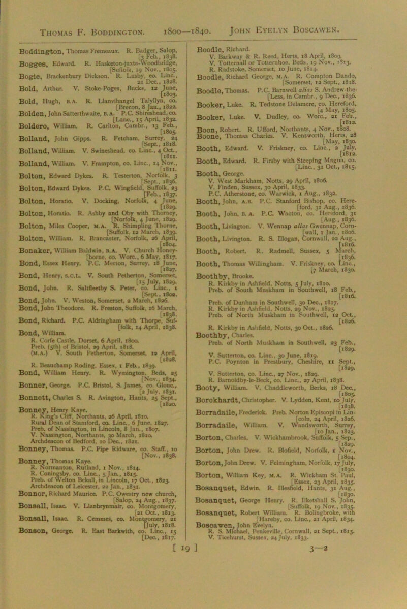 Thomas F. Boddington. iSoo—1840. John Eyelvn Boscavven. Boldero, William. R. Carlton, Boddington, Thomas Fremeaux. R. Badger, Salop, [3 Feb., 1838. BoggOS, Edward. R. Hasketon-juxta-Woodbridge, [Sufioik, 19 Nov., 1805. Bogie. Brackenbury Dickson. R. Lusby, co. Line., 21 Dec., 1828. Bold, Arthur. V. Stoke-Poges, Bucks, 12 June, [1803. Bold, Hugh, B.A. R. Llanvihangel Talyllyn, co. [Brecon, 8 Jan., 1822. Bolden, John Satterthwaite, B. A. P.C. Shireshead, co. [Lane., 15 April, 1832. ton, Cambr., 13 Feb., [1805. Bolland, John Gipps. R. Fetcham, Surrey, 24 [Sept, 1818. Bolland, William. V. Swineshead, co. Line., 4 Oct., [i8ix. Bolland, William. V. Frampton, co. Line., 14 Nov., [1811. Bolton. Edward Dykes. R. Testerton, Norfolk, 3 [Sept., 1836. Bolton, Edward Dykes. P.C Wingfield, Suffolk, 33 [Feb., 1837. Bolton, Horatio. V, Docking, Norfolk, 4 June, [1829. Bolton, Horatio. R. Ashby and Oby with Thomey, [Norfolk, 4 June, 1829. Bolton, Miles Cooper, M.A. R. Shimpling Thorne, [Suffolk, 12 March, 1839. Bolton, William. R. Brancaster, Norfolk, 26 April, [1804. Bonaker, William Baldwin, b.a. V. Church Honey- [borne, co. Wore., 6 May, 18x7. Bond, Essex Henry. P.C. Merlon, Surrey, 18 June, [1827. Bond, Henry, S.C.I.. V. South Petherton, Somerset, [15 July, 1829. Bond, John. R. Saltfleetby S, Peter, co. Line., 1 [Sept., 1803. Bond, John. V. Weston, Somerset, 2 March, 1826. Bond, John Theodore. R. Freston, Suffolk, 16 March, 1*838. Bond, Richard. P.C. Aldringham with Thorpe, Suf- folk, 14 April, 1838. Bond, William. R. Corfe Castle, Dorset, 6 April, 1800. Preb. (5th) of Bristol. 29 April, 18x8. (m.a.) v. South Petherton, Somerset, 12 April, [1828. R. Beauchamp Roding, Essex, 1 Feb., 1839. Bond, William Henry. R. Wymington. Beds, 25 [Nov., 1834. Bonner, George. P.C. Bristol, S. James, co. Glouc., [a July, 1831. Bonnett, Charles S. R. Avington, Hants, 25 Sept., [182a Bonney, Henry Kave. R. King's Cliff, Northants, 36 April, 181a. Rural Dean of Stamford, co. Line., 6 June, 1827. Preb. of Nassington, in Lincoln, 8 Jan., 1807. V. Nassington, Northants, 30 March, 1810. Archdeacon of Bedford, 10 Dec., 1821. Bonney, Thomas. P.C. Pipe Ridware, co. Staff., 10 [Nov., 1838. Bonney, Thomas Kaye. R. Normanton, Rutland, 1 Nov., 1814. R. Coningsby, co. Lino, 5 Jan., 1815. Preb. of Welton Bekall.in Lincoln, 17 Oct., 1823. Archdeacon of Leicester, 22 Jan., 1831. Bonnor, Richard Maurice. P.C. Owestry new church, [Salop, 24 Aug., 1837. Bonsall, Isaac V. Llanbrynmair, co. Montgomery, [21 Oct., 1813. Bonsall, Isaac R. Cemmes, co. Montgomery, 21 [July, 1818. Bonson, George. R. East Barkwith, co. Line.. 15 [Dec., 1817. [ 19 Boodle, Richard. V. Barkway & R. Reed, Herts, 18 April, 1809. V. Totternall or Tottemhoe. Beds, 19 Nov., 1813. R. Radstoke, Somerset, 10 June, 1814. Boodle, Richard George, m.a. R. Compton Dando, [Somerset, 12 Sept., 1818. Boodle, Thomas. P.C. Barnwell alias S. Andrew the- [Less, in Cambr., 9 Dec., 1836. Booker, Luke. R. Tedstone Delamere, co. Hereford, [4 May, 1805. Booker, Luke V. Dudley, co. Wore., 21 Feb., [1812. Boon, Robert. R. Ufford, Northants, 4 Nov., 1808. Boone, Thomas Charles. V. Kensworth, Herts, 28 [May, 183a Booth, Edward. V. Friskney, co. Line., 2 July, [1812. Booth, Edward. R. Firsby with Steeping Magna, co. [Line., 31 Oct., 1813. Booth, George. V. West Markham, Notts, 29 April, 1806. V. Finden, Sussex, 30 April, 1833. P.C. Atherstone, co. Warwick, 1 Aug., 1832. Booth, John, A.b. P.C. Stanford Bishop, co. Here- [ford, 31 Aug., 1836. Booth, John. b. A. P.C. Wacton, co. Hereford, 31 [Aug., 1836. Booth, Livington. V. Wennap alias Gwennap, Corn- wall, 1 Jan., 1806. Booth, Livington. R. S. lllogan, Cornwall, 22 Aug., [1816. Booth, Robert. R. Radmell, Sussex, 3 March, [1836. Booth, Thomas Willingham. V. Friskney, co. Line., [7 March, 1830. Boothby, Brooke R. Kirkby in Ashfield, Notts, 5 July, 1810. Preb. of South Muskham in Southwell, 18 Feb., [1816. Preb. of Dunham in Southwell, 30 Dec., 1817. R. Kirkby in Ashfield, Notts, 29 Nov., 1825. Preb. of North Muskham in Southwell, 12 Oct., [1826. R. Kirkby in Ashfield, Notts, 30 Oct., 1826. Boothby, Charles. Preb. of North Muskham in Southwell, 23 Feb., [1829. V. Sutterton, co. Line, 30 June, 1819. P.C. Poynton in Prestbury, Cheshire, xx Sept., [1829. V. Sutterton, co. Line., 27 Nov., 1829. R. Barnoldby-le-Beck, co. Line, 27 April, 1838. Booty, William. V. Chaddleworth, Berks, 18 Dec., [1805. Borckhardt, Christopher. V. Lydden, Kent, 10 July, [1838. Boiradaile, Frederick. Preb. Norton Episcopi in Lin- [coln, 24 April, r826. Boiradaile, William. V. Wandsworth, Surrey, [10 Jan., 1823. Borton, Charles. V. Wickhambrook, Suffolk, 5 Sep., [1829. Borton, John Drew. R. Blofield, Norfolk, 1 Nov., [1804. Borton, John Drew. V. Felmingham, Norfolk, 17 July, [1830. Borton, William Key, m.a. R. Wickham St. Paul, [Essex, 23 April, 1835. Bosanquet, Edwin. R. Illestfeld, Hants, 31 Aug., [1830. Bosanquet, George Henry. R. Ilketshall S. John, [Suffolk, 19 Nov., 1833. Bosanquet, Robert William. R. Bolingbroke, with [Hareby, co. Line., 21 April, 1834. Bosoawen, John Evelyn. R. S. Michael, Penkeville, Cornwall, 21 Sept., 1813. V. Ticehurst, Sussex, 24 July, 1833. 3 3—2