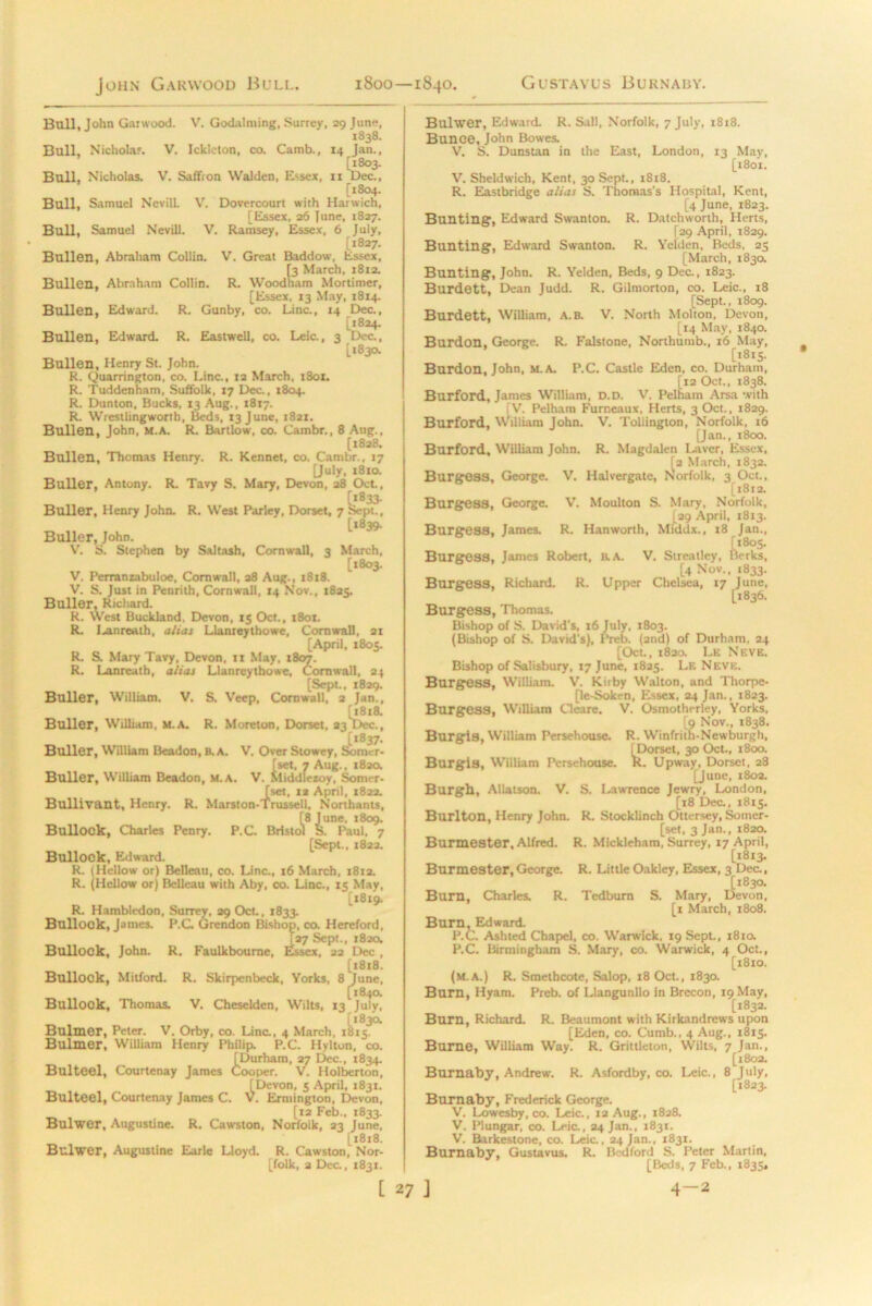 Bull, John Garwood. V. Godalming, Surrey, 29 June, 1838. Bull, Nicholas V. Ickicton, co. Camb., 14 Jan., [1803. Bull, Nicholas. V. Saffron YValden, Essex, n Dec., [1804. Bull, Samuel Nevill V. Dovercourt with Harwich, [Essex, 26 June, 1827. Bull, Samuel Nevill. V. Ramsey, Essex, 6 July, [1827. Bullen, Abraham Collin. V. Great Baddow, Essex, 13 March, 1812. Bullen, Abraham Collin. R. Woodham Mortimer, [Essex, 13 May, 1814. Bullen, Edward. R. Gunby, co. Line., 14 Dec., [1824. Bullen, Edward. R. Eastwell, co. Leic., 3 Dec., [1830. Bullen, Henry St. John. R. Quarrington, co. Line., 12 March, 1801. R. Tuddenham, Suffolk, 17 Dec., 1804. R. Dunton, Bucks, 13 Aug., 1817. R. Wrestlingworth, Beds, 13 June, 1821. Bullen, John, M.A. R. Bartlow, co. Cambr., 8 Aug., [1828. Bullen, Thomas Henry. R. Rennet, co. Cambr., 17 [July, 1810. Buller, Antony. R. Tavy S. Mary, Devon, 28 Oct., Buller, Henry John. R. West Parley, Dorset, 7 Sept., [1839. Buller, John. V. S. Stephen by Saltash, Cornwall, 3 March, [1803. V. Perranzabuloe, Cornwall, 28 Aug., 1818. V. S. Just in Penrith, Cornwall, 14 Nov., 1825. Buller, Richard. R. West Buckland. Devon, 15 Oct., 1801. R. I^anreath, alias Llameythowe, Cornwall, 21 [April, 1805. R. S. Mary Tavy, Devon, 11 May, 1807. R. Lanreath, alias Llanreythowe, Cornwall, 24 [Sept., 1829. Buller, William. V. S. Veep, Cornwall, 2 Jan., [1818. Buller, William, M.A. R. Moreton, Dorset, 23 Dec., [1837. Buller, William Beadon, B. A. V. Over Stowey, Som r- iset, 7 Aug., 182a 1^1 liddletoy, Sorrier- [set, 1* April, 1822. Bullivant, Henry. R. Marston-Trussell, Northants, [8 June. 1809. ol Bullock, Charles Penry. P.C. Bristol S. Paul, 7 [Sept., 1822. Bullock, Edward. R. (Hellow or) Belleati, co. Line., 16 March, 1812. R. (Hellow or) Belleau with Aby, co. Line., 15 May, [1819. R. Hambledon, Surrey, 29 Oct., 1833. Bullock, James. P.C Grendon Bishop, co. Hereford, Bullock, John. R. Faulkboume [27 Sept., 1820, , Essex, 22 Dec , [x8t8. Bullock, Mitford. R. Skirpcnbeck, Yorks, 8 June, [1840. Bullock, Thomas. V. Cheselden, Wilts, 13 July, [183a Bulmer, Peter. V. Orby, co. Line., 4 March, 1815. Bulmer, William Henry Philip. P.C. Hylton, co. [Durham, 27 Dec., 1834. Bulteel, Courtenay James Cooper. V. Holberton, [Devon, 5 April, 1831. Bulteel, Courtenay James C. V. Ermington, Devon, [12 Feb., 1833. Bulwer, Augustine. R. Cawston, Norfolk, 23 June, [1818. Bulwer, Augustine Earle Lloyd. R. Cawston, Nor- folk, 2 Dec., 1831. Bulwer, Edward. R. Sail, Norfolk, 7 July, 1818. Bunce, John Bowes. V. S. Dunstan in the East, London, 13 May, [1801. V. Sheldwich, Kent, 30 Sept., 1818. R. Eastbridge alias S. Thomas's Hospital, Kent, [4 June, 1823. Bunting’, Edward Swanton. R. Datchworth, Herts, [29 April, 1829. Bunting, Edward Swanton. R. Yelden, Beds, 25 [March, 1830. Bunting, John. R. Yelden, Beds, 9 Dec., 1823. Burdett, Dean Judd. R. Gilmorton, co. Leic., 18 [Sept., 1809. Burdett, William, A.B. V. North Motion, Devon, [14 May, 1840. Burdon, George. R. Falstone, Northumb., 16 May, [1815. Burdon, John, M.A. P.C. Castle Eden, co. Durham, [12 Oct., 1838. Burford, James William, D.D. V. Pelham Arsa with [V. Pelham Furneaux, Herts, 3 Oct., 1829. Burford, William John. V. Tollington, Norfolk, 16 [Jan,, 1800. Burford, William John. R. Magdalen Laver, Essex, [2 March, 1832. Burgess, George. V. Halvergate, Norfolk, 3 Oct., [1812. Burgess, George. V. Moulton S. Mary, Norfolk, [29 April, 1813. Burgess, James. R. Hanworth, Middx., 18 Jan., [1805. y, Berks, Burgess, James Robert, a A. V. Streatley, [4 Nov., 1833. Burgess, Richard. R. Upper Chelsea, 17 June, [1836. Burgess, Thomas. Bishop of S. David’s, 16 July, 1803. (Bishop of S. David's), Preb. (and) of Durham, 24 [Oct., 1820. Lk Neve. Bishop of Salisbury, 17 June, 1825. Le Neve. Burgess, William. V. Kiiby Walton, and Thorpe- [le-Sokt-n, Essex, 24 Jan., 1823. Burgess, William Cleare. V. Osmotherley, Yorks, [9 Nov., 1838. Burris, William Persehouse. R. Winfrith-Newburgh, I Dorset, 30 Oct., 1800. w w t. Upway, Dorset, 28 [June, 1802. Burgh, AUatson. V. S. Lawrence Jewry, London, [18 Dec., 1815. Burlton, Henry John. R. Stocklinch Ottersey, Somer- [set, 3 Jan., 1820. Burmester, Alfred. R. Mickleham, Surrey, 17 April, [18x3. Burmester, George. R. Little Oakley, Essex, 3 Dec., [1830. Burn, Charles. R. Tedbum S. Mary, Devon, [x March, 1808. Burn, Edward. P.C. Ashted Chapel, co. Warwick, X9Sept., 1810. P.C. Birmingham S. Mary, co. Warwick, 4 Oct., [18x0. (M.A.) R. Smethcote, Salop, 18 Oct., 1830. Bum, Hyam. Preb. of Llangunllo in Brecon, 19 May, [1832. Burn, Richard. R. Beaumont with Kirkandrews upon [Eden, co. Cumb., 4 Aug., 1815. Burne, William Way. R. Grittleton, Wilts, 7 Jan., [1802. Burnaby, Andrew. R. Asfordby, co. Leic., 8 July, [1823. Burnaby, Frederick George. V. Lowesby, co. Leic., 12 Aug., 1828. V. Plungar, co. Leic., 24 Jan., 1831. V. Barkestone, co. Leic., 24 Jan., 1831. Burnaby, Gustavus. R. Bedford S. Peter Martin, [Beds, 7 Feb., 1835,