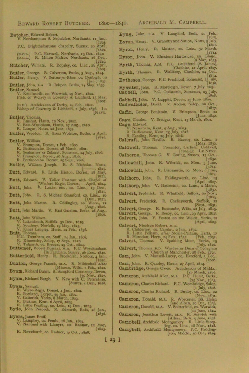 Edward Robert Butcher. 1800—1840. Archibald M. Campbell. Butcher, Edward Robert. V. Northampton S. Sepulchre, N'orthants, 11 Jan., [1821. P.C. Brightbelmstone chapelry, Sussex, 20 April, [1822. (d.C.L.1 P.C. Hartwell, N'orthants, 13 Oct., 1840. (d.c.l.) R. Milton Malzor, Northants, 16 Dec., [184a Butcher, William. R. Ropsley, co. Line., 26 April, [1804. Butler, George. R. Calverton, Bucks, 3 Aug., 1814. Butler, Henry. V. Bettws-yn-Rhos, co. Denbigh, 12 yan.. 1837. ay, 1839. Butler, John, B.A. R. Inkpen, Berks, Butler, Samuel. V. Kenilworth, co. Warwick, 29 Nov., 1802. Preb. of Wolvey in Coventry & Lichfield, 15 May, [1807. ID.D.) Archdeacon of Derby, 24 Feb.. 1821. hshop of Coventry & Lichfield, 1 July. 1836. Lk [N E V E. Butler, Thomas. R. Emshot, Hants, xa Nov., 1801. V. East-Worldham, Hams, 27 Aug., 1810. R. Langar, Notts, 28 June, 1834. Butler, Weedon. R. Great Wolston, Bucks, 2 April, [1816. Butler, William. V. Frampton, Dorset, 1 Feb., 1800. R. Bettiscombe, Dorset, 28 March, 1801. R. Seabarrow or Zeboro-, Somerset, 24 July. 1806. V. Frampton, Dorset, a6 Aug., 1806. R. Bettiscombe, Dorset, 25 Sept., 1806. Butler, William Joseph. R. S. Nicholas, Nous, [ . 1825. Butt, Edward. R. Little Hinton. Dorset, 18 May, [x8xx. Butt, Edward. V. Toller Fratrum with Chapel of Butt, John [Winford Eagle, Dorset, — April, 1824. , V. Leake, etc., co. Line., 13 Dec., [1811. Butt, John. R. S. Michael Stamford, co. Line., 16 [Dec., i8ix. Butt, John Marten. R. Oddingley, co. Wore., 11 [Aug., x8o6. Butt, John Martin. V. East Garston, Berks, 28 Aug., [1806. Butt, John William. V. Iaikcnheatb. Suffolk, 30 Dec., 1819. R. Southerv, Norfolk, 19 May, 1825. V. Kings Langley, Herts, 12 Feb., 1836. Butt, Thomas. P.C. Trentham, co. Staff., 14 Jan., 1806, R. Kinnerslcy, Salop, 17 Sept., 1816. V. Talgarth, co. Brecon, 29 Oct., 1804. Buttemer, Robert Durrant, m.a. P.C. Wrecklesham [in Farnham, Surrey, 26 Dec., 184a Butterfield, Henry. R. Brockdish, Norfolk, 4 Jan., i1826. BuztOll, George Pocock, M.A. R. Mildenh.dl alias [Mincan, Wilts, 1 Feb., 1822. By am, Richard Burgh. R. Satnpford Courtenay, Devon, _ [30 Nov., 1827. Byam, Richard Burgh. V. Kew with C. Petersham, „ [Surrey, 4 Dec., 1828. Byam, Samuel. R. Wyke-Regis, Dorset, 4 Jan., 180a. R. Portland, Dorset, 30 Jan., 1802. V. Catterick, Yorks, 8 March, 1809. R. Bicknor, Kent, 6 April, 1815. R. Little Peatiing, co. Leic., 19 Dec. 1815. Byde, John Peacock. R. Ed worth, Beds, 28 Jan., Byers, James Broff. V. Lamphev, co. Pemb., 16 Jan., 1834. V. Nantmei with Llanjrrc, co. Radnor, 11 May, [l825« R. Newchurch, co. Radnor, 17 Oct., 1828. Byng, John, B.A. V. Langford, Beds, 20 Feb., Byron, Henry. V. Grandbv and Sutton, Notts, 5 July, [1801. Byron, Henry. R. Muston, co. Leic., 30 March, [1814. Bvron John. V. Elmstone-Hardwicke, co. Glouc., * ’ [8 May, 1833. Byrth, Thomas, a.m. P.C. Latchford (S. Janies), [Cheshire, 21 April, 1827. Bj-rth, Thomas. R. Wallasey, Cheshire, 24 Oct., [1834. Bythesea, George. P.C. Freshford, Somerset, 13 July, [1818. Bywater, John. R. Moreleigh, Devon, 7 July, 1834. Cabbell, John. P.C. Cudworth, Somerset, 25 July, [1808. Cabbell, John. V. Luppitt, Devon, 13 June, 1809. Cadwalladcr, David. R. Abdon, Salop, 28 Oct., [1817. Caffin, George Benjamin. V. Brimpton, Berks, 22 [June, 1840. Cage, Charles. V. Bredgar, Kent, 13 March, 1802. Cage, Edward. v. Newnham, Kent, 5 Aug., 1803. R. Budlesmere, Kent, 13 July, 1818. R. Eastling, Kent, 29 July, 18x8. Caloraft, John Neville R. Haceby, co. Line., 1 [May, 1832. Caldwell, Thomas. Precentor, Carlisle, Coldwell, [ 1823-35. Le Neve. Calhorne, Tliomas G. V. Goring, Sussex, 15 Oct., [ *832. Callow hill, John. R. Wilcrick, co. Mon., 3 June, [1814. Callowhill, John. R. Llanmartin, co. Mon., 8 June, [1814. Cal thorp, John. R. Faldingworth, co. Line, 15 | [April, 1807. Calthorp, John. V. Gosberton, co. Line., 2 March, Calvert, Frederick. R. Whatfield, Suffolk, 20 Nov., Calvert, Frederick. R. Chellesworth, Suffolk, 22 [Sept., 1831. Calvert, George. R. Boscotr.be, Wilts, 22 July, 1815. Calvert, George. R. Beeby, co. Leic. ,29 April, 1818. Calvert, John. V. Foston on the Wolds, Yorks, 12 [April, 1803. Calvert, Nicolson Robert, m.a. R. Ctnlderley, co. Cambr., 2 Jan., 1832. R. Little Pelham, alias Stokin-Pelham, Herts, 17 R. Hunsdon, Herts, 24 Feb., 1832. [Feb., 1832. Calvert, Thomas. V. Spalding Moor, Yorks, 15 [July, 1822. Calvert, Thomas. B.D. Warden or Dean of Collegiate [Church of Manchester, 28 Feb., 1823. Cam, John. V. Mansell-Lacey, co. Hereford, 3 Dec., [1808. Cam, John. R. Quarley, Hants, 27 April, 1814. Cambridge, George Owen. Archdeacon of Middx., ti2 March, 1806. !. Hurst, Berks, Cameron, Archibald Allen, [25 Nov., 1832. Cameron, Charles Richard. P.C. Wombridge, Salop, [1 July, 1808. Cameron, Charles Richard. R. Swaby, co. Line., 22 [Nov., 1831. Cameron, Donald, m.a. R. Worcester, SS. Helen [and Alban, 20 Oct., 1838. Cameron, Donald, M.A. V. Snitterfield, co. Warwick, [11 June, 184a Cameron, Jonathan Lovett, m.a. R. Astwick with [Arlsey, Beds, 9 June, 1838. Campbell, Archibald Montgomery. R. Little Sleep- Ting, co. Line., 18 Nov., 1818. Campbell, Archibald Montgomery. P.C. Padding- [ton, Middx., 30 Oct., 1829.