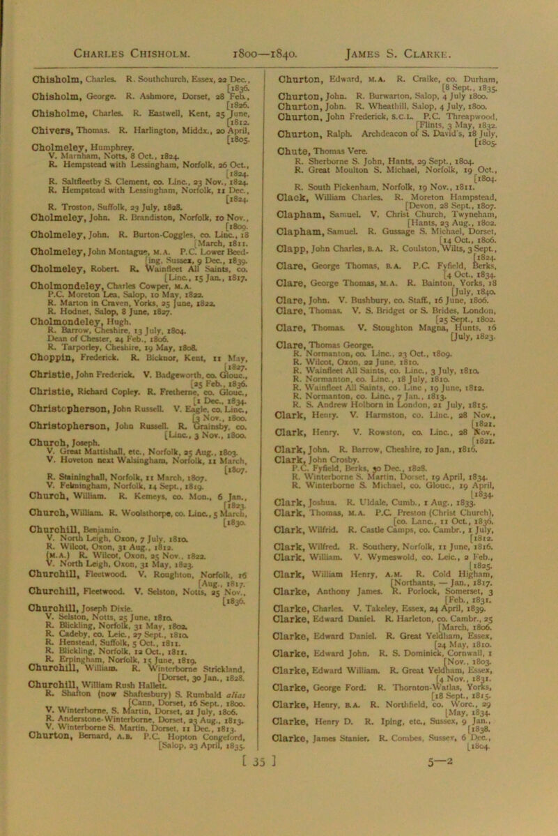 Chisholm, Charles. R. Southchurch, Essex, 23 Dee, Chisholm, George. R. Ashmore, Dorset, 28 “Feb., [1826. Chisholme, Charles. R. Eastwell, Kent, 25 June, [1812. Chivers, Thomas. R. Harlington, Middx., 20 April, [1805. Cholmeley, Humphrey. V. Marnham, Notts, 8 Oct., 1824. R. Hempstead with Lessingham, Norfolk, 26 Oct., [1824. R. Saltfleetby S. Clement, co. Line, 23 Nov., 1824. R. Hempstead with Lessingham, Norfolk, 11 Dec., [1824. R. Troston, Suffolk, 23 July, 1828. Cholmeley, John. R. Brandiston, Norfolk, to Nov., [1809. Cholmeley, John. R. Burton-Coggles, co. Line., 18 [March, 1811. Cholmeley, John Montague, m. a. P.C. Lower Beed- [ing, Sussex, 9 Dec., 1839. Cholmeley, Robert. R. Wainfleet All Saints, co. [Line, 15 Jan., 1817. Cholmondeley, Charles Cowper, m.a. P.C Moreton Lea, Salop, to May, 1822. R. Marton in Craven, Yorks, 25 June, 1822. R. Hodnet, Salop, 8 June, 1827. Cholmondeley, Hugh. R. Barrow, Cheshire, 13 July, 1804. Dean of Chester, 24 Feb., 1806. R. Tarporley, Cheshire, 19 May, 1808. Choppin, Frederick. R. Bicknor, Kent, 11 May, [1827. Christie, John Frederick. V. Badgeworth, co. Glouc., [25 Feb., 1836. Christie, Richard Copley. R. Fretherne, co. Glouc., [1 Dec., 1834. Christopherson, John Russell V. Eagle, co. Line, [3 Nov., 1800. Christopherson, John Russell. R. Urainsby, co. [Line, 3 Nov.. 1800. Church, Joseph. V. Great Mattishall, etc., Norfolk. 35 Aug., 1803. V. Hoveton next Walsingham, Norfolk, It March, [1807. R. Staininghall, Norfolk, 11 March, 1807. V. Felmingham, Norfolk, 14 Sept., 1819. Church, William. R. Kemeys, co. Mon., 6 Jan., Church, William. R. Woolsthorpe. co. Line, 5 [*830. Churchill, Benjamin. V. North Leigh, Oxon, 7 July. 181a R. Wilcot, Oxon, 31 Aug., 1812. (m.a.) R. Wilcot, Oxon, 25 Nov.. 182a. V. North Leigh. Oxon, 31 May, 1823. Churchill, Fleetwood. V. Roughton, Norfolk, 16 [Aug., 1817. Churchill, Fleetwood. V. Selston, Notts, 25 Nov., [1836. Churchill, Joseph Dixie. V. Selston, Notts, 25 June, t8ia R. Blickling, Norfolk, 31 May, 1803. R. Cadeby, co. Leic., 27 Sept., t8ta R. Henstead, Suffolk, 5 Oct., i8u. R. Blickling, Norfolk, 12 Oct., i8ir, R. Erpingham, Norfolk, is June, 1819. Churchill, William. R. Winterborne Strickland, „ [Dorset, 30 Jan., 1828. Churchill, William Rush Hallett. R. Shafton (now Shaftesbury) S. Rumbald alias „ , [Cann, Dorset, 16 Sept., 1800. V. Winterborne, S. Martin, Dorset, 21 July, 1806. R. Anderstone-Winterborne, Dorset, 23 Aug., 1813. V. Winterborne S. Martin, Dorset, n Dec., 1813. Churton, Bernard, A.B. P.C. Hopton Congcford, [Salop, 23 April, 1835. Churton, Edward, M.A. R. Craike, co. Durham, [8 Sept.. 1835. Churton, John. R. Burwarton, Salop, 4 July 1800. Churton, John. R. Wheathill, Salop, 4 July, 1800. Churton, John Frederick, s.C.L. P.C. Threapwood, [Flints, 3 May, 1832. Churton, Ralph. Archdeacon of S, David's, 18 July, [1805. Chute, Thomas Vere. R. Sherborne S. John, Hants, 29 Sept., 1804. R. Great Moulton S. Michael, Norfolk, 19 Oct., [1804. R. South Pickenham, Norfolk, 19 Nov., 1811. Clack, William Charles. R. Moreton Hampstead, [Devon, 28 Sept., 1807. Clapham, Samuel V. Christ Church, Twyneham, [Hants, 23 Aug., 1802. Clapham, Samuel. R. Gussage S. Michael, Dorset, [14 Oct., 1806. Clapp, John Charles, b. a. R. Coulston, Wilts, 3 Sept., (1824. Clare, George Thomas, a A. P.C Fyfield, Berks, [4 Oct., 1834. Clare, George Thomas, M.A. R. Bainton, Yorks, 18 [July, 184a Clare, John. V. Bushbury, co. Staff., 16 June, 1806. Clare, Thomas. V. S. Bridget or S. Brides, London, [25 Sept., 1802. Clare, Thomas. V. Stoughton Magna, Hunts, 16 [July, 1823. Clare, Thomas George. R. Normanton, co. Line., 23 Oct., 1809. R. Wilcot, Oxon, 23 June, 1810. R. Wainfleet All Saints, co. Line., 3 July, 18101 R. Normanton, co. Line., 18 July, 1810. R. Wainfleet All Saints, co. Line , 19 June, 1812. R. Normanton, co. Line., 7 Jan., 1813. R. S. Andrew Holborn in London, 21 July, 1815. Clark, Henry. V. Harmston, co. Line., 28 Nov., [1821. Clark, Henry. V. Rowston, co. Line., 38 Nov., (1821. Clark, John. R. Barrow, Cheshire, 10 Jan., 1816. Clark, John Crosby. P.C. Fyfield, Berks, 30 Dec., 1828. R. Winterborne S. Martin, Doiset, 19 April, 1834. R. Winterborne S. Michael, co. Glouc., 19 April, l*834- Clark, Joshua. R. Uldale, Cumb., 1 Aug., 1833. Clark, Thomas, m.a. P.C Preston (Christ Church), [co. Lane., 11 Oct., 1836. Clark, Wilfrid. R. Castle Camps, co. Cambr., 1 July, [18x2. Clark, Wilfred. R. Southery, Norfolk, 11 June, 1816. Clark, William. V. Wymeswold, co. Leic., 2 Feb., 1*825. Clark, William Henry, a.m. R. Cold Higham, [Northants, — Jan., 1817. Clarke, Anthony James. K. Porlock, Somerset, 3 [Feb., 1831. Clarke, Charles. V. Takeley, Essex, 24 April, 1839. Clarke, Edward Daniel. R. Harleton, co. Cambr., 25 [March, 1806. Clarke, Edward Daniel R. Great Yeldliam, Essex, [24 May, 1810. Clarke, Edward John. R. S. Dominick, Cornwall, 1 [Nov., 1803. Clarke, Edward William. R. Great Yeldham, Essex, [4 Nov., 1831. Clarke, George Ford. R. Thornton-watlas, Yorks, [18 Sept., 1815. Clarke, Henry, a A. R. Nortlifield, co. Wore., 29 [May, 1834. Clarke. Henry D. R. Iping, etc., Sussex, 9 Jan., [1838. Clarke, James Stanicr. R. Combes, Sussex, 6 Dec., [1804.