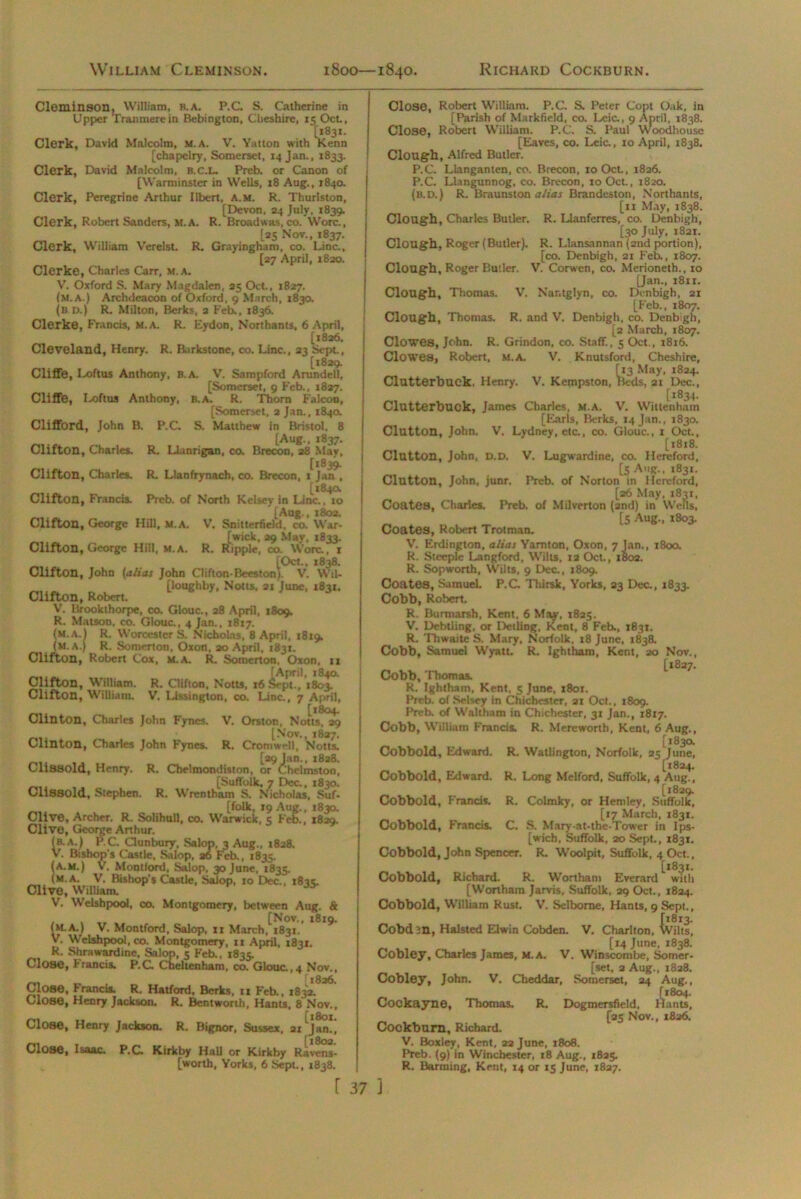 William Cleminson. 1800—1840. Richard Cockburn. Cleminson, William, b.a. P.C S. Catherine in Upper Tranmerein Bebinglon, Cheshire, 15 Oct., [1831. Clerk, David Malcolm, m.a. V. Yatton with Kenn [chapelry, Somerset, 14 Jan., 1833. Clerk, David Malcolm, b.c.l. Preb. or Canon of [Warminster in Wells, 18 Aug., 184a Clerk, Peregrine Arthur Ilbert, a.m. R. Thurlston, [Devon, 24 July, 1839. Clerk, Robert Sanders, M.A. R. Broadwas, co. Wore., [25 Nov., 1837. Clerk, William Verelst. R. Grayingham, co. Line., [27 April, 1820. cierke, Charles Carr, m.a. V. Oxford S. Mary Magdalen, 25 Oct., 1827. (m.a.) Archdeacon of Oxford, 9 March, 1830. (B.D.) R. Milton, Berks, 2 Feb., 1836. Cierke, Francis, m.a. R. Eydon, Northants, 6 April, [1826, Cleveland, Henry. R. Barks tone, co. Line., 23 Sept., [1829. Cliffe, Loftus Anthony, B.A. V. Sampford Arundell, [Somerset, 9 Feb., 1827. Cliffe, Loftus Anthony, b.a. R. Thorn Falcon, [Somerset, 2 Jan., 1840. Clifford, John B. P.C. S. Matthew in Bristol, 8 [Aug., 1837. Clifton, Charles. R. Llanrigan, co. Brecon, a8 May, [1839. Clifton, Charles. R. Llanfrynach, co. Brecon, 1 Jan , [1840. Clifton, Francis. Preb. of North Kelsey in Line., 10 [Aug., 180a. Clifton, George Hill, M.A. V. Snitterfidd, co. War- [wick, 29 May, 1833. Clifton, George Hill, m.a. R. Ripple, co. Wore., 1 [Oct., 1838. Clifton, John (alias John Clifton-Beeston). V. Wil- [loughby, Notts. 21 June, 1831. Clifton, Robert. V. Brookthorpe, co. Glouc., 28 April, 1809. R. Matson, co. Glouc., 4 Jan., 1817. (m.a.) R. WorcesterS. Nicholas, 8 April, 1819, (m.a.) R. Somerton, Oxon, 20 April. 1831. Clifton, Robert Cox, M.A. R. Somerton, Oxon, 11 Clifton, William. R. Clifton, Notts, 16 Septi, iSojf Clifton, William. V. Ussington, co. Line., 7 April, [1804. Clinton, Charles John Fynes. V. Orston, Notts, 29 [Nov., 1827. Clinton, Charles John Fynes. R. Cromwell, Notts. [29 Jan., 1828. CliSSOld, Henry. R. Chelmondiston, or Chelmston, [Suffolk, 7 Dec., 1830. CliSSOld, Stephen. R. Wrentham S. Nicholas, Suf- folk, 19 Aug., 1830. Clive, Archer. R. Solihull, co. Warwick, 5 Feb., 1829. Clive, George Arthur. (b.a.) P.C. Clunbury, Salop, 3 Aug., 1828. V. Bishop's Castle, Salop, 26 Feb., 1835. (a.m.) V. Montlord, Salop, 30 June, 1835. (m.a. V. Bishop’s Castle, Salop, to Dec., x8i«i. Clive, William. V. Welshpool, co. Montgomery, between Aug. & , .... [Nov., 1819. (M.A.) V. Montford, Salop, ix March, 1831. V. Welshpool, co. Montgomery, 11 April, 1831. R. Shrawardine. Salop, 5 Feb.. 1835. Close, Francis. P.C. Cheltenham, co. Glouc.,4 Nov., 1826. Close, Francis. R. Hatford, Berks, 11 Feb., 1832. Close, Henry Jackson. R. Bentworth, Hants. 8 Nov., Close, Henry Jackson. R. Bignor, Sussex, 21 Close, Isaac. P.C. Kirkby Hall or Kirkby Ravens- [worth, Yorks, 6 Sept., 1838. Close, Robert William. P.C. S. Peter Copt Oak, in [Parish of Markfield, co. Leic., 9 April, 1838. Close, Robert William. P.C. S. Paul Woodhouse [Eaves, co. Leic., 10 April, 1838. Clough, Alfred Butler. P.C. Llanganten, co. Brecon, 10 Oct., 1826. P.C. Llangunnog, co. Brecon, 10 Oct., 1820. (B.D.) R. Braunston alias Brandeston, Northants, [ix May, 1838. Clough, Charles Butler. R. Llanferres, co. Denbigh, [30 July, 1821. Clough, Roger (Butler). R. Llansannan (2nd portion), [co. Denbigh, 21 Feb., 1807. Clough, Roger Butler. V. Corwen, co. Merioneth., 10 [Jan., x8ir. Clough, Thomas. V. Nantglyn, co. Denbigh, 21 [Feb., 1807. Clough, Thomas. R. and V. Denbigh, co. Denbigh, [2 March, 1807. Clowes, John. R. Grindon, co. Staff., 5 Oct., 1816. Clowes, Robert, M.A. V. Knutsford, Cheshire, [13 May, 1824. Clutterbuek. Henry. V. Kempston, Beds, 21 Dec., [1834. Clutterbuek, James Charles, m.a. V. Wittenham [Earls, Berks, 14 Jan., 1830. Clutton, John. V. Lydney, etc., co. Glouc., 1 Oct., [1818. Clutton, John, d.d. V. Lugwardine, co. Hereford, [5 Aug., 1831. Clutton, John, junr. Preb. of Norton in Hereford, [26 May. 1831, Coates, Charles. Preb. of Milverton (and) in Wells, „ [5 Aug., 1803. Coates, Robert Trotman. V. Erdington, alias Yamton, Oxon, 7 Jan., 1800. R. Steeple Langford, Wilts, 12 Oct., 1802. R. Sopworth, Wilts, 9 Dec., 1809. Coates, Samuel. P.C Thirsk, Yorks, 23 Dec., 1833. Cobb, Robert. R. Burmarsh, Kent, 6 May, X825. V. Debtling, or Detling, Kent, 8 Feb., 1831. R. Thwaitc S. Mary, Norfolk, x8 June, 1838. Cobb, Samuel Wyatt. R. lghtham, Kent, 20 Nov., [1827. Cobb, Thomas. R. Ighthain, Kent, 5 June, 1801. Preb. of Selsey in Chichester, 21 Oct., 1809. Preb. of Waltham in Chichester, 31 Jan., 1817. Cobb, William Francis. R. Mereworth, Kent, 6 Aug., [183a Cobbold, Edward. R. Watlington, Norfolk, 25 June, [1824. Cobbold, Edward. R. Long Melford, Suffolk, 4 Aug., [1829. Cobbold, Francis. R. Colmky, or Hemley, Suffolk, [17 March, 1831. Cobbold, Francis. C. S. Mary-at-the-Tower in Ips- [wich, Suffolk, 20 Sept., 1831. Cobbold, John Spencer. R. Woolpit, Suffolk, 4 Oct., [1831. Cobbold, Richard. R. Wortham Everard with [Wortham Jarvis, Suffolk, 29 Oct., 1824. Cobbold, William Rust. V. Selbome, Hants, 9 Sept., Cobd?n, Halsted Elwin Cobden. V. Charlton, Ivilts, [14 June, 1838. Cobley, Charles James, m.a. V. Winscombe, Somer- set, 2 Aug., 1828. Cobley, John. V. Cheddar, Somerset, 24 Aug., Cockayne, Thomas. R. Dogmersfield, /lants, [25 Nov., x8a6. Cockburn, Richard. V. Boxley, Kent. 22 June, x8o8. Preb. (9) in Winchester, 18 Aug., 1825. R. Banning, Kent, 14 or 15 June, 1827.