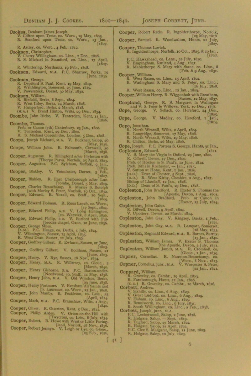 Denham J. J. Cookes. 1800—1840. Joseth Corbett, Junr. Cook68, Denham James Joseph. V. Clifton upon Teme, co. Wore, 29 May, 1803. R. Stanford upon Teme, co. Wore., 13 Jan., [1807. R. Astley, co. Wore., 4 Feb., 1812. Cookson, Christopher. V. Cherry Willingham, co. Line., 1 Dec., 1806. R. S. Michael in Stamford, co. Line., 17 April, [1807. R. Whittering, Northants, 19 Feb., 1808. Cookson, Edward, m.a. P.C. Sharrow, Yorks, 19 [June, 1839 Cookson, George. R. Deptford S. Paul, Kent, 19 May, 1819. R. Writhliogton, Somerset, 25 June, 1819. V. Powerstock, Dorset, 30 May, 183a. Cookson, William. R. Binfield, Berks, 8 Sept., 1804. R. West llsley, Berks, 14 March, 1808. V. Hungerford, Berks, 2 March, 1818. (m.a.) V. Broad Hinton, Wilts, 29 Dec., 1834. Coombe, John Riche. V. Tenterden, Kent, 11 Jan., [1806. Coombe, Thomas, Preb. or Canon (7th) Canterbury, 23 Jan., 1800. V. Tenterden, Kent, 29 Dec., 1800. R. S. Michael Queenhithe, Jx>ndon, 5 Dec, 1808. Coope, Joseph Richard, M.A. V. Bucknell. Salop, 26 [May, 1836. Coope, William John. R. Falmouth, Cornwall, 30 [March, 1838. Cooper, Augustus. R. Billlngford alias IVyleston with [Thorpe l’arva. Norfolk, 25 April, 1823. Cooper, Augustus. P.C. Syleham, Suffolk. 9 Jan. [1833 Cooper, Biakley. V. Yetminster, Dorset. 3 Feb. [1807 Cooper, Biakley. R. East Chelborough alias Luc [combe. Dorset, 5 May. 1809. Cooper, Charles Beauchamp. R. Morley S. Botolph [with Morley S. Peter, Norfolk. 19 Oct., 1832. Cooper, Edward. R. Yoxall, co. Staff, ao Sept. [1809 Cooper, Edward Dolman. R. Rous Lench, co. Wore. [17 Sept., 1804 Cooper, Edward Philip, a.b. V'. Long Itchingtnn [co. Warwick. 8 April, 1826 Cooper, Edward Philip, H.n. V. Burford with Ful [brooke chapel, Oxon, xo J une, 1836. Cooper, George Miles. (a.m. ) P.C. Heage, co. Derby, 1 July, 1824. V. Wilmington, Sussex, 15 April, 1835. R. West Dean, Sussex, 11 July, 1839. Cooper, Godfrey Gilbert. R. Ewhurst, Sussex, ax June, „ [1803. Cooper, Godfrey Gilbert V. Bodiham, Sussex, 21 _ .. [June, 1803. Cooper, Henry. V. Rye, Sussex, 18 Nov , 1834. Cooper, Henry, m.a. R. Willersey, co. Glouc., 2 [March, 184a Cooper, Henry Gisborne, B.A. P.C. Barton-under- [Needwood. co. Staff, u May. 1838. Cooper, Henry John, m.a. V. Oid Windsor, Berks _ [29 June, X838. Cooper, Henry Portmore. V. Evesham All Saints and fS. I^aurence, co. Wore., 23 Jan., 1808. Cooper, John Manby. R. Peckleton, co. Leic., 23 _ ... [April, 1814. Cooper, Mark, m.a. P.C Bramshaw, Wilts. 1 Aug., [l840. Cooper, Oliver. R. Otterton. Kent, 5 Dec, 1811. Cooper, Philip Arden. V. Orton-on-the-Hill with _ t> , „ [Twycross, co. Leic., 8 July, 1834. Cooper, Robert. R. Howe with West or Little Poring- _ [land, Norfolk, 28 Nov., 1836. Cooper, Robert Jerrnyn. V. Leigh or Lye, co. Glouc., [23 Feb., 1826. Cooper, Robert Rede. R. Ingoldesthorpe, Norfolk, [25 May, 1818. Cooper, Samuel. R. Woodwalton, Hunts, 21 July, [1827. Cooper, Thomas Lovick. R. Ingoldesthorpe, Norfolk, 10Oct., 1825, & 10Jan., [1828. P.C. Hawkshead, co. Lane., 22 July, 1830. V. Empingham, Rutland, 4 Aug., 1831. R. Mabletnorpe S. Mary with Stane, co. Line., 8 [Feb. & 9 Aug., 1831. Cooper, William. R. West Rasen, co. Line., 15 April, 1802. R. Wadingham S. Mary and S. Peter, co. Line., [16 July, 1808. R. West Rasen, co. Line., 12 Jan., 1809. Cooper, William Henry. R. Wiggonholt with Greatham, [ Sussex, 12 May, 1837. Coopland, George. R. S. Margaret in Walmgate and V. S. Peter le Willows, York, 10 Dec., 1838. Cope, George. V. Sellack, co. Hereford, 24 Dec., [x8o5. Cope, George. V. Madley, co. Hereford, 1 Jan., [1814. Cope, Jonathan. R. North Wraxall, Wilts, 2 April, 1804. R. I -angridge, Somerset, 17 May, t8o6. R. North Wraxall, Wilts, 19 May, 1806. R. Chilton, Berks, 26 May, 1806. Cope, Joseph. P.C. Portsea S. George, Hants, 31 Jan., Copleston. Edward. [1821. V. S. Mary the Virgin in Oxford, 29 June, 1800. R. Offwell, Devon, 17 Dec., 1800. Preb. of Hoxton in S. Paul's, 12 June, 1812. Preb. (6th) in Rochester, —Jan., 1815, V. Sutton at Hone, Kent, x Jan., 1820. (D.D.) Dean of Chester, 5 Sept., 1826, (d.d.) R. West Kirby, Cheshire, 2 Aug., 1827. Bishop of Llandaff, 12 Jan., 1828. (D.D.) Dean of S. Paul's, 29 Dec., 1828. Copleston, John Bradford. R. Exeter S. Thomas the [Apostle, Devon, 1 Aug., 1801. Copleston, John Bradford. Preb. or Canon in [Exeter, 23 July, 1824. Copleston, John Gaius. R. Offwell, Devon, 9 April, 1804. V. Upottery, Devon, 22 March, 1814. Copleston, John Gay. V. Kingsey, Bucks, 1 Feb., [1827. Copleston, John Gay, m.a. R. Lamyatt, Somerset, [18 May, 1833. Copleston, Reginald Edward, M.A. R. Barnes, Surrey, [13 Jan., 1840. Copleston, William James. V. Exeter S. Thomas [the Apostle, Devon, 2 July, 1831. Copleston, William James, M.A. R. Cromhall, co. [Glouc., 1 Jan., 1839. Copner, Cornelius. R. Naunton-Beauchamp, co. | Wore., 8 Nov., 1815. Copner, Cornelius, junr., M.A. V. Worcester S. Peter, [22 Jan., 1821. Coppard, William. R. Graveley, co. Cambr., 19 April, 1803. R. Farnborough, Hants, ixjan., 1826. (d.d.) R. Graveley, co. Cambr., 10 March, 1826. Corbett, Andrew. V. SixhilB, co. Line., 6 Aug., 1829. V. Great Ludford, co. Line., 6 Aug., 1829. V. Eisham, co. Line., 6 Aug., 1829. R. Benniworth, co. Line., 6 July, 1831. R. South Willingham, co. Line., 2 Feb., 1838. Corbett, Joseph, junr., m.a. P.C. Leebotwood, Salop, 2 June, 1818. R. Holgate, Salop, — Sept., 1819. R. Tugford, Salop, 27 March, 1822. R. Holgate, Salop, ta April, 1822. P.C. Clee S. Margaret, Salop, 11 June, 1823. R. Holgate, Salop, 10 July, 1823. [ 4* ] 6