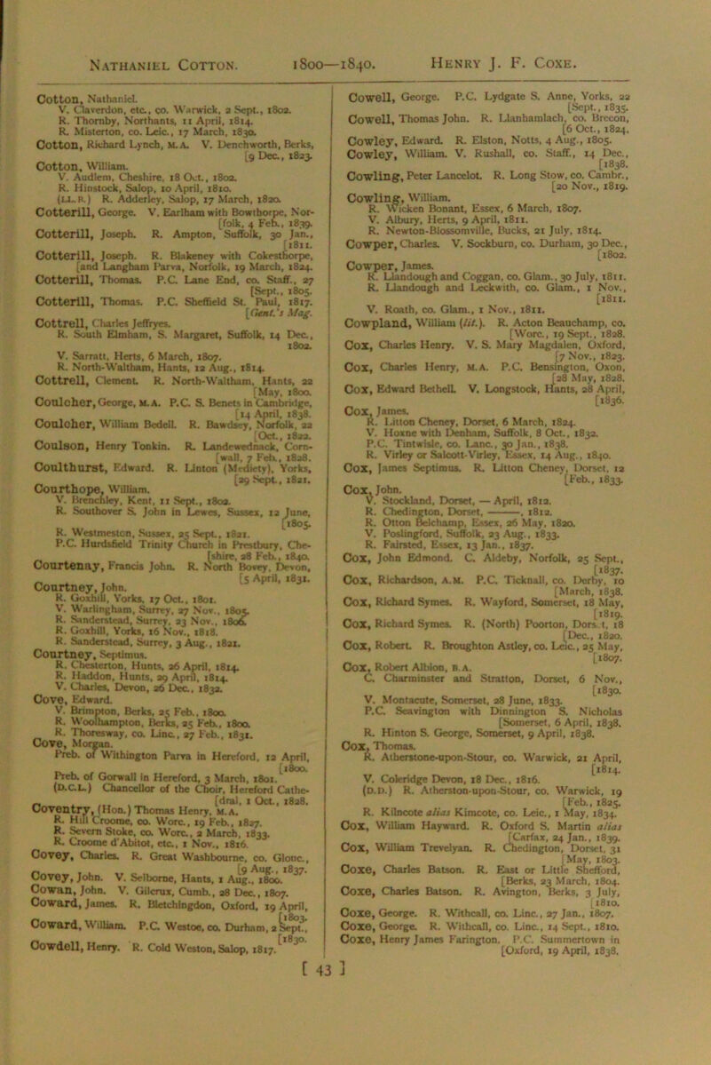 Nathaniel Cotton. 1800—1840. Henry J. F. Coxe. Cotton, Nathaniel. V. Claverdon, etc., co. Warwick, a Sept., 1803. R. Thomby, Northants, it April, 1814. R. Misterton, co. Leic., 17 March, 1830. Cotton, Richard Lynch, M.A. V. Denchworth, Berks, [9 Dec., 1823. Cotton, William. V. Audleni, Cheshire, 18 Oct., 1803. R. Hinstock, Salop, 10 April, 1810. (Li,. R) R. Adderley, Salop, 17 March, 1820. Cotteriil, George. V, Earlhamwith Bowihorpe, Nor- [folk, 4 Feb., 1839. Cotteriil, Joseph. R. Ampton, Suffolk, 30 Jan., [18x1. Cotteriil, Joseph. R. Blakeney with Cokesthorpe, [and Langham Larva, Norfolk, 19 March, 1824. Cotteriil, Thomas. P.C. Lane End, co. Staff., 27 [Sept., 1805. Cotteriil, Thomas. P.C. Sheffield St. Paul, 1817. [Gent.'s Mag. Cottrell, Charles Jeffryes. R. South Elmharn, S. Margaret, Suffolk, 14 Dec., 1802. V. Sarratt, Herts, 6 March, 1807. R. North-Waltham, Hants, 12 Aug., 1814. Cottrell, Clement R. North-Waltham, Hants, 22 [May, 1800. Conlcher,George, m. A. P.C S. Benets in Cambridge, [14 April, 1838. Coulcher, William Bedell. R. Bawdsey, Norfolk, aa [Oct., 1822. Coulson, Henry Tonkin. R. Landewednack, Corn- [wall, 7 Feb., 1828. Conlthurst, Edward. R. Linton (Mediety), Yorks, [29 Sept, 1821. Courthope, William. V. Brenchley, Kent. 11 Sept., 1802. R. Southover S, John in Lewes, Sussex, 12 June, [1805. R. Westmeston, Sussex, 25 Sept., 1821. P.C Hurdsficld Trinity Church in Prestbury, Che- [shire, 28 Feb., 184a Courtenay, Francis John. R. North Bovey, Devon, „ [5 April, 1831. Courtney, John. R. GoxhiU, Yorks, 17 Oct., 1801. V. Warlingham, Surrey, 27 Nov., 1805. R. Sanderstcad, Surrey, 23 Nov,, 180& R. GoxhiU, Yorks, 16 Nov., x8r8. R. Sanderstcad, Surrey, 3 Aug., i8ax. Courtney, Septimus, R. Chesterton, Hunts, 26 April, 1814. R. H add on, Hunts, 29 April, 1814. V. Charles, Devon, 26 Dec., 1832. Cove, Edward. V. Brimpton, Berks, 2? Feb., 1800. R. Woothampton, Berks, 25 Feb., 1800. R. Thoresway, co. Line., 27 Feb., 1831. Cove, Morgan. Preb. of Withington Parva in Hereford, 12 April, Preb. of Gorwall in Hereford, 3 March, 1801/ (d.c. L,) Chancellor of the Choir, Hereford Cathe- _ . ... . (dral, 1 Oct., 1828. Coventry, (Hon.) Thomas Henry, m.a. R. Hill Crooroe, co. Wore., 19 Feb., 1827. R. Severn Stoke, co. Wore., a March, 1833. R. Croome d’Abitot, etc., 1 Nov., 1816. Covey, Charles. R. Great Wash bourne, co. Glouc., Covey, John. V. Selborne, Hants, x Aug., 1800. ^ Cowan, John. V. Gilcrux, Cumb., 28 Dec., 1807. Coward, James. R. Bletchingdon, Oxford, 19 April, Coward, Williara. P.C. Westoe, co. Durham, 2 Sept., Cowdell, Henry. R. Cold Weston, Salop, 1817.L ~*° [ 43 Cowell, George. P.C. Lydgate S. Anne, Yorks, 22 [Sept., 1835. Cowell, Thomas John. R. Llanhamlach, co. Brecon, [6 Oct., 1824. Cowley, Edward. R. Elston, Notts, 4 Aug., 1805. Cowley, William. V. Rushall, co. Staff., 14 Dec., [1838. Cowling, Peter Lancelot R. Long Stow, co. Cambr., [20 Nov., 1819. Cowling, William. R. wicken Bonant, Essex, 6 March, 1807. V. Albury, Herts, 9 April, t8ri. R. Newton-Blossomville, Bucks, 21 July, 1814. Cowper, Charles. V. Sockbum, co. Durham, 30 Dec., [1802. Cowper, James. R. Llandough and Coggan, co. Glam., 30 July, 1811. R. Llandough and Leckwith, co. Glam., 1 Nov., [1811. V. Roath, co. Glam., 1 Nov., 1811. Cowpland, William (lit.). R. Acton Beauchamp, co. [Wore., 19 Sept., 1828. Cox, Charles Henry. V. S. Mary Magdalen, Oxford, [7 Nov., 1823. Cox, Charles Henry, m.a. P.C. Bensington, Oxon, [28 May, 1828. Cox, Edward BethelL V. Longstock, Hants, 28 April, [1836. COX, James. R. Litton Cheney, Dorset, 6 March, 1824. V. Hoxne with Denham, Suffolk, 8 Oct., 1832. P.C. Tintwisle, co. Lane., 30 Jan., 1838. R. Virley or Salcott-Virley, Essex, 14 Aug., 1840. Cox, lames Septimus. R. Litton Cheney, Dorset, 12 il'eb., 1833. Cox, John. V. Stockland, Dorset, — April, 1812. R. Chedington, Dorset, , 1812. R. Otton Belchamp, Essex, 26 May, 1820. V. Poslingford, Suffolk, 23 Aug., 1833. R. Fainted, Essex, 13 Jan., 1837. Cox, John Edmond. C Aldeby, Norfolk, 25 Sept., [1837. Cox, Richardson, a.m. P.C. Ticknall, co. Derby, 10 [March, 1838. Cox, Richard Symes. R. Wayford, Somerset, 18 May, [1819. Cox, Richard Symes. R. (North) Poorton, Dors t, 18 [Dec., 1820. Cox, Robert R. Broughton Astley, co. Leic., 25 May, [1807. Cox, Robert Albion, b.a. C. Cbarminster and Stratton, Dorset, 6 Nov., [1830. V. Montacute, Somerset, 28 June, 1833. P.C. Scavington with Dinnington S. Nicholas [Somerset, 6 April, 1838. R. Hinton S. George, Somerset, 9 April, 1838. Cox, Thomas. R. Atherstone-upon-Stour, co. Warwick, 21 April, [18x4. V. Coleridge Devon, 18 Dec., 1816. (D.D.) R. Atherston-upon-Stour, co. Warwick, 19 [Feb., 1825. R. Kilncote alias Kimcote, co. Leic., 1 May, 1834. Cox, William Hayward. R. Oxford S. Martin alias [Carfax, 24 Jan., 1839. Cox, William Trevelyan. R. Chedington, Dorset, 31 [May, 1803. Coxe, Charles Batson. R. East or Little Shefford, [Berks, 23 March, 1804. Coxe, Charles Batson. R. Avington, Berks, 3 July, [1810. Coxe, George. R. WithcaU. co. Line., 27 Jan., 1807. Coxe, George. R. WithcaU, co. Line., 14 Sept., x8io. Coxe, Henry James Farington. P.C. Summcrtown in [Oxford, 19 April, 1838.