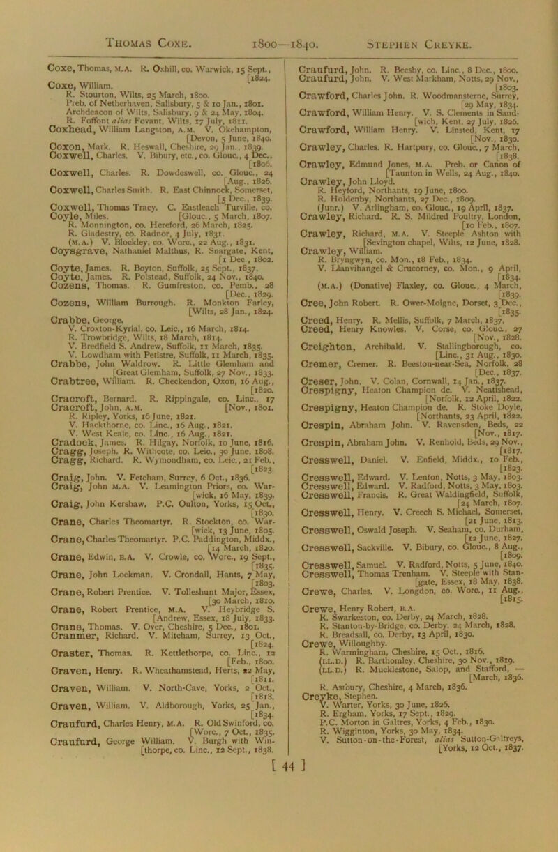 Coxe, Thomas, m. a. R. Oxhill, co. Warwick, 15 Sept., ~ [1824. Coxe, William. R. Stourton, Wilts, 25 March, 1800. Preb. of Nethcrhaven, Salisbury, 5 & 10 Jan., 1801. Archdeacon of Wilts, Salisbury, 9 & 24 May, 1804. R. Foffont alias Fovant, Wilts, 17 July, 1811. Coxhead, William Langston, A.M. V. Okehampton, [Devon, 5 June, 1840. Coxon, Mark. R. Heswall, Cheshire, 29 Jan., 1839. Coxwell, Charles. V. Bibury, etc., co. Glouc., 4 Dec., [1806. Coxwell, Charles. R. Dowdeswell, co. Glouc., 24 [Aug., 1826. Coxwell, Charles Smith. R. East Chinnock, Somerset, [5 Dec., 1839. Coxwell, Thomas Tracy. C. Eastleach Turville, co. Coyle, Miles. [Glouc., 5 March, 1807. R. Monnington, co. Hereford, 26 March, 1825. R. Gladestry, co. Radnor, 4 July, 1831. (m.A.) V. blockley, co. Wore., 22 Aug., 1831. Coysgrave, Nathaniel Malthus, R. Snargate, Kent, [1 Dec., 1802. Coyte, James. R. Boyton, Suffolk, 25 Sept., 1837. Coyte, James. R. Polstead, Suffolk, 24 Nov., 1840. Cozens, Thomas. R. Gumfreston, co. Pemb., 28 [Dec., 1829. Cozens, William Burrough. R. Monkton Farley, [Wilts, 28 Jan., 1824. Crabbe, George. V. Croxton-Kyrial, co. Leic., 16 March, 1814. R. Trowbridge, Wilts, 18 March, 1814. V. Bredfield S. Andrew, Suffolk, xx March, 1835. V. Lowdham with Petistre, Suffolk, 11 March, 1835. Crabbe, John Waldrow. R. Little Glemham and jGreat Glemham, Suffolk, 27 Nov., 1833. Crabtree, William. R. Checkendon, Oxon, 16 Aug., [1820. Craeroft, Bernard. R. Rippingale, co. Line., 17 Cracroft, John, a.m. [Nov., 1801. R. Ripley, Yorks, 16 June, 1821. V. Hackthome, co. Line., 16 Aug., 1821. V. West Keale, co. Line., 16 Aug., 1821. Cradock, James. R. Hilgay, Norfolk, 10 June, 1816. Cragg, Joseph. R. Withcote, co. Leic., 30 June, 1808. Cragg, Richard, R. Wymondham, co. Leic., 21 Feb., [1823. Craig, John. V. Fetcham, Surrey, 6 Oct., 1836. Craig, John M.A. V. Leamington Priors, co. War- [wick, 16 May, 1839. Craig, John Kershaw. P.C. Oulton, Yorks, 15 Oct., [1830. Crane, Charles Theomartyr. R. Stockton, co. War- [wick, 13 June, 1805. Crane, Charles Theomartyr. P.C. Paddington, Middx., [14 March, 1820. Crane, Edwin, B.A. V. Crowle, co. Wore., 19 Sept., [1835. Crane, John Lockman. V. Crondall, Hants, 7 May, Crane, Robert Prentice. V. Tolleshunt Major, Essex, [30 March, 1810. Crane, Robert Prentice, m.a. V. Heybridge S. [Andrew, Essex, 18 July, 1833. Crane, Thomas. V. Over, Cheshire, 5 Dec., 1801. Cranmer, Richard. V. Mitcham, Surrey, 13 Oct., [1824. Craster, Thomas. R. Kettlethorpe, co. Line., 12 [Feb., 1800. Craven, Henry. R. Wheathamstead, Herts, *2 May, [1811. Craven, William. V. North-Cave, Yorks, 2 Oct., [1818. Craven, William. V. Aldborough, Yorks, 25 Jan., , [1834. Craufurd, Charles Henry, M.A. R. OldSwinford, co. [Wore., 7 Oct., 1835. Craufurd. George William. V. Burgh with Win- [thorpe, co. Line., 12 Sept., 1838. Craufurd, John. R. Beesby, co. Line., 8 Dec., 1800. Craufurd, John. V. West Markham, Notts, 29 Nov., [1803. Crawford, Charles John. R. Woodmansterne, Surrey, [29 May, 1834. Crawford, William Henry. V. S. Clements in Sand- [wich, Kent, 27 July, 1826. Crawford, William Henry. V. Linsted, Kent, X7 [Nov., 1830. Crawley, Charles. R. Hartpury, co. Glouc., 7 March, [1838. Crawley, Edmund Jones, M.A. Preb. or Canon of [Taunton in Wells, 24 Aug., 1840. Crawley, John Lloyd. R. Heyford, Northants, 19 June, 1800. R. Holdenby, Northants, 27 Dec., 1809. (Junr.) V. Arlingham, co. Glouc., 19 April, 1837. Crawley, Richard. R. S. Mildred Poultry, London, [10 Feb., 1807. Crawley, Richard, M.A. V. Steeple Ashton with [Sevington chapel, Wilts, 12 June, 1828. Crawley, William. R. Bryngwyn, co. Mon., 18 Feb., 1834. V. Llanvihangel & Crucorney, co. Mon., 9 April, (m.a.) (Donative) Flaxley, co. Glouc., 4 Xlarch, [1839- Cree, John Robert. R. Ower-Moigne, Dorset, 3 Dec., [1835. Creed, Henry. R. Mellis, Suffolk, 7 March, 1837. Creed, Henry Knowles. V. Corse, co. Glouc., 27 [Nov., 1828. Creighton, Archibald. V. Stallingborough, co. [Line., 31 Aug., 1830. Cremer, Cremer. R. Beeston-near-Sea, Norfolk, 28 [Dec., 1837. Creser, John. V. Colan, Cornwall, 14 Jan., 1837. Crespigny, Heaton Champion de. V. Neatishead, [Norfolk, 12 April, 1822. Crespigny, Heaton Champion de. R. Stoke Doyle, [Northants, 23 April, 1822. Crespin, Abraham John. V. Ravensden, Beds, 22 [Nov., 1817. Crespin, Abraham John. V. Renhold, Beds, 29 Nov., [1817. Cresswell, Daniel. V. Enfield, Middx., 10 Feb., [1823. Cresswell, Edward. V. Lenton, Notts, 3 May, 1803. Cresswell, Edward. V. Radford, Notts, 3 May, 1803. Cresswell, Francis. R. Great Waldingfield, Suffolk, [24 March, 1807. Cresswell, Henry. V. Creech S. Michael, Somerset, [21 June, 1813. Cresswell, Oswald Joseph. V. Seaham, co. Durham, [12 June, 1827. Cresswell, Sackville. V. Bibury, co. Glouc., 8 Aug., [1809. Cresswell, Samuel V. Radford, Notts, 5 June, 1840. Cresswell, Thomas Trenham. V. Steeple with Stan- [gate, Essex, 18 May, 1838. Crewe, Charles. V. Longdon, co. Wore., xx Aug., [1815. Crewe, Henry Robert, b.a. R. Swarkeston, co. Derby, 24 March, 1828. R. Stanton-by-Bridge, co. Derby. 24 March, 1828. R. Breadsall, co. Derby, 13 April, 1830. Crewe, Willoughby. R. Warmingham, Cheshire, 15 Oct., 1816. (ll.d.) R. Barthomley, Cheshire, 30 Nov., 1819. ill.D.) R. Mucklestone, Salop, and Stafford, — [March, 1836. R. Astbury, Cheshire, 4 March, 1836. Creyke, Stephen. V. Warter, Yorks, 30 June, 1826. R. Ergham, Yorks, 17 Sept., 1829. P.C. Morton in Galtres, Yorks, 4 Feb., 1830. R. Wigginton, Yorks, 30 May, 1834. V. Sutton-on-the-Forest, alias Sutton-Giltreys, [Yorks, 12 Oct., 1837.