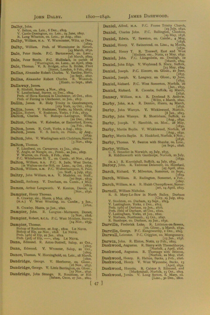 Dalby, John. V. Belton, co. Leic., 6 Dec., 1803. V. Castle-Donington, co. Leic., 24 June, 1807. K. Long Whatton, co. Leic., 31 Aug., 1822. Dalby. William, m.a. V. Warminster, Wilts, 27 Dec., [1825. Dalby, William. Preb. of Warminster in Sarum, [23 March, 1832. Dale, Peter Steele. P.C. Burtonwood, co. Lane., [18 March, 1829. Dale, Peter Steele. P.C Hollinfare, in parish of [Warrington, co. Lane., 21 Apnl, 1829. Dale, Thomas.  V. S. Bridget, alias S. Brides, Fleet [Street, London, 6 Feb., 1835. Dallas, Alexander Robert Charles. V. Yardley, Herts, [21 Sept., 1827. Dallas, Alexander Robert Charles. R. Wonston, [Hants, 10 Sept., 1828. Dallaway, James. R. Slinfold, Sussex, 4 Nov., 1803. V. Leatherhead, Surrey, 15 Dec., 1804. Preb. of Hova Ecclesia in Chichester, 16 Oct., 1811. Preb. of Ferring in Chichester, 11 Jan., 1817. Dallin, James. R. Holy Trinity in Goodramgate, [city York, 29 Oct., 1803. Dallin, James. V. Rudstone, Yorks, 19 March, 1823. Dallin, Robert. V. Rudstone, Yorks. 7 Feb., 1833. Dalton, Charles. V. Bishops - Lavington, Wilts, [21 Dec., 1802. Dalton, Charles. V. Kelvedon, or Easterford, Essex, [24 Feb., 1804. Dalton, James. R. Croft, Yorks, a Aug., 1805. Dalton, James. V. S. issils, co. Pemb., 27 Aug., [i8,39- Dalton, John, V. Warlingham with Chelsham,Surrey, 5 Nov., 1829. Dalton, Thomas. V. Llanllwni, co. Carnarvon. 13 Jan., 1809. V. Angle, or Nangle, co., Pemb., ao Jan., 1817. V Warren, co. Pemb., 8 Feb., i8aa P.C. Whitehaven If. T., co. Cumb., 16 Nov., 1840. Dalton, William, B. A. P.C. S. Jude, West Derby, [in Waltoo-on-the-Hill, co Lane., 14 Oct., 1831. Dalton, W'illiam, A.M. P.C. Wolverhampton, S. Paul, I co. Staff., 9 July, 1835. Dal try, John William, m.A. V. Madelcy, co. Start., tio Sept., 1833. lumb., 1 May, [1813. Dames, Arthur Longworth. V. Kenton, Devon, 11 [Nov., 1836. Dampier, Henry Thomas. R. Crawley, etc., Hants, 9 May, 1817. (m.a.) V. West Wratting, co. Cambr., 3 Jan., [1821. R. Crawley, Hants, 30 Jan., 1821. Dampier, John. R. Langton - Matravers, Dorset, [9 Nov., 1808. Dampier, Robert, ac.L. P.C. West Moulsey, Surrey, [14 Nov., 1839. Dampier, Thomas. Bishop of Rochester, 21 Attg., 1802. Le Neve. Bishop of Ely, 22 Nov., 1808. Le Neve. Preb. (4th) of Ely, 21 Jan., 1812. Preb. (3rd) of Ely, , 1829. Le Neve. Dana, Edmund. R. Aston-BoltreU, Salop. 10 Oct., [1805. Dana, Edmund. V. Wroxeter, Salop, 21 Oct., [t8os. Danoe, Thomas. V. Horninghold, co. Leic., 18 March, \ l SOI Dandridge. George. V. Sherborne. co. Glouc., [16 Nov., 1837, Dandridge, George. V. Little Barrington, co. Glouc., ... . [17 Nov., 1837. Dandridge, John Strange. R. Rousham. or Rol- flisham, Oxon, 27 Jan., 1804. Daniel, Alfred, M.A. P.C. Froinc Trinity Church, [23 July, 1840. Daniel, Charles John. P.C. Bollington, Cheshire, [29 May, 1838. Daniel, Edwin. V. Sawston, co. Cambr., 4 May, Daniel, Henry. V. Swinestead, co. Line., 14 [1832. Daniel, Henry T. R. Treswell, East and West [Mediety, etc., Notts, 11 May. 1837. Daniel, John. P.C. Llangedwin, co. Denbigh, 12 [March, 1824. Daniel, John Edge. V. Weybread S. Mary, Suffolk, [25 May, 1829. Daniel, Joseph. P.C. Elmore, co. Glouc., 10 June, [1835. Daniel, Joseph. V. Longney, co. Glouc., 17 June, [*835. Daniel, Richard. P.C. West Somerton, Norfolk, 26 [Jan., 1835. Daniel, Richard. R. Coombs, Suffolk, 15 March, [1836. Dansey, W’illiam, m.b. R. Donhead S. Andrew, [Wilts, 1 March, 1820. Darby, John, m.a. R. Denton, Hunts, 24 March, [1838, Darby, John W'areyn. V. Wicklewood, Norfolk, [8 Jan., 1823. Darby, John W’areyn. R. Shottisham, Suffolk, to [Aug., 1832. Darby, Joseph. V. Skenfrith, co. Mon., 28 May, [*830. oik, 18 Darby, Martin Baylie. R. Hackford, Darby, Martin Baylie. V. Wicklewood, Norfoll [Aug., 1832. 1, Norfolk, 8 Nov., Darby, Thomas. V. Swaton with Shanby, co. Line., [21 Sept., 1828. Darby, William. C. S. Benedict in Norwich, 25 July, 1835. R. Riddlesworth with Gastborpe, Norlolk, 10 July, [1839. (M.A.) R. Knettishall, Suffolk, 24 July, 1839. Daroey, John. R. Tedstone Delamere, co. Hereford, [25 April, 1812. Darch, Richard. V. Milverton, Somerset, xr Sept., [1819. Darch, William. R. Radington, Somerset, 2 Feb., [1807. Darch, W’illiam, M.A. R. Huish Champflower, Somcr- [set, 14 April, 1823. Darnell, William Nicholas. K. S. Mary-Le-Bow in North Bailey, Durham [City, 29 July, 1809. V. Stockton, co. Durham, 13 Sept., 1815. V. Lastingham, Yorks, 1 Dec., 1813. Preb. (9th) of Durham, 12 Jan., 1816. Preb. (6th) of Durham, 28 Oct., 1820. V. Lastingham, Yorks, 18 Jan., 1821. V. Norham, Northumb., 15 Oct, 1827. R. Stanhope, co. Durham, 29 Jan., 1831. Darville, Frederick Luke. R. Littleton-on-Scvern, [co. Glouc., 9 March, 1830. Darville, George. P.C. Rangeworthy, 1 Dec., 1825. Darw&ll, Leicester. P.C. Criggion, co. Montgomery, [15 Jan., 1838. Darwin, John. R. Elston, Notts, 17 Feb., 1815. Dashwood, Augustus. R. Bintry with Themelthorpe, [Norfolk, 4 April, 1826. Dashwood, Augustus. R. Thornage with Brinton, [Norfolk, 22 May, 1826. Dashwood, Henry. R. Halton, Bucks, 3 Feb., 1826. Dashwood, Henry. V. W'cst Wycombe, Bucks, 13 [April, 1832. Dashwood, Horatio. R. Caistor S. Edmund, and [Marketsball, Norfolk, 15 Oct., 1803. Dashwood, James. V. Long Sutton, S. Mary, co. [Line., 30 Dec., 1801.