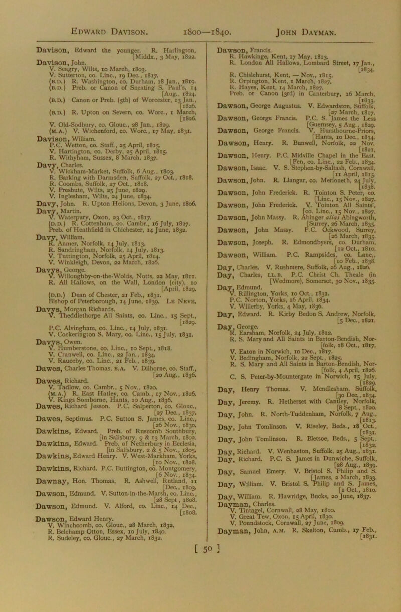 Davison, Edward the younger. R. Harlington, [Middx., 3 May, 1822. Davison, John. V. Seagry, Wilts, ro March, 1803. V. Sutterton, co. Line., 19 Dec., 1817. (b.d.J R. Washington, co. Durham, 18 Jan., 1819. (b.d.) Preb. or Canon of Sneating S. Paul's, 14 [Aug., 1824. (b.d.) Canon or Preb. (5th) of Worcester, 13 Jan., [1826. (b.d.) R. Upton on Severn, co. Wore., 1 March, [1826. V. Old-Sodbury, co. Glouc., 28 Jan., 1829. (m.a.) V. Wichenford, co. Wore., 17 May, 1831. Davison, William. P.C. Wetton, co. Staff., 25 April, 1815. V. Hartington, co. Derby, 23 April, 1815. R. Withyham, Sussex, 8 March, 1837. Davy, Charles. V. Wickham-Market, Suffolk, 6 Aug., 1803. R. Barking with Darmsdcn, Suffolk, 27 Oct., 1818. R. Coombs, Suffolk, 27 Oct., 1818. V. Preshute, Wilts, 25 June, 1829. V. Inglesham, Wilts, 24 June, 1834. Davy, John. R. Upton I-Ielions, Devon, 3 June, 1806. Davy, Martin. V. Waterpury, Oxon, 23 Oct., 1817. (p. D.) R. Cottenham, co. Cambr., 16 July, 1827. Preb. of Heathfield in Chichester, 14 June, 1832. Davy, William. R. Anmer, Norfolk, 14 July, 1813. R. Sandringham, Norfolk, 14 July, 1813. V. Tuttington, Norfolk, 23 April, 1814. V. Winkleigh, Devon, 22 March, 1826. Davys, George. V. Willoughby-on-the-Wolds, Notts, 22 May, 1811. R. All Hallows, on the Wall, London (city), ro [April, 1829. (p.D.) Dean of Chester, 21 Feb., 1831. Bishop of Peterborough, 14 June, 1839. Le Neve. Davys, Morgan Richards. V. Theddlethorpe All Saints, co. Line., 15 Sept., [1829. P.C. Alvingham, co. Line., 14 July, 1831. V. Cockerington S. Mary, co. Line., 15 July, 1831. Davys, Owen. V. Humberstonc, co. Line., 10 Sept., 1818. V. Cranwell, co. Line., 22 Jan., 1834. V. Rauceby, co. Line., 21 Feb., 1839. Dawes, Charles Thomas, 8. A. V. Dilhorne, co. Staff., [20 Aug., 1836. Dawes, Richard. V. Tadlow, co. Cambr., 5 Nov., 1820. (m.aJ R. East Hatley, co. Camb., 17 Nov., 1826. V. Kings Somborne, Hants, 10 Aug., 1836. Dawes, Richard Jesson. P.C. Salperton, co. Glouc., [27 Dec., 1837. Dawes, Septimus. P.C. Sutton S. Janies, co. Line., [26 Nov., 1830. Dawkins, Edward. Preb. of Ruscomb Southbury, [in Salisbury, 9 & 13 March, 1802. Dawkins, Edward. Preb. of Netherbury in Ecclesia, [in Salisbury, 2 & 5 Nov., 1805. Dawkins, Edward Henry. V. West-Markham, Yorks, [10 Nov., 1828. Dawkins, Richard. P.C. Buttington, co. Montgomery, [6 Nov., 1834. Dawnay, Hon. Thomas. R. Ashwell, Rutland, 11 [Dec., 1803. Dawson, Edmund. V. Sutton-in-the-Marsh, co. Line., [28 Sept, 1808. Dawson, Edmund. V. Alford, co. Line., 14 Dec., [1808. Dawson, Edward Henry. V. Winchcomb, co. Glouc., 28 March, 1832. R. Belchamp Otton, Essex, 10 July, 1840. R. Sudeley, co. Glouc., 27 March, 1832. Dawson, Francis. R. Hawkinge, Kent, 17 May, 1813. R. London All Hallows, Lombard Street, 17 Jan., [1834. R. Chislehurst, Kent, —Nov., 1813. R. Orpington, Kent, 1 March, 1827. R. Hayes, Kent, 14 March, 1827. Preb. or Canon (3rd) in Canterbury, 16 March, [1833. Dawson, George Augustus. V. Edwardston, Suffolk, [27 March, 1817. Dawson, George Francis. P.C. S. James the Less [Guernsey, 3 Aug., 1829. Dawson, George Francis. V. Hurstbourne-Priors, [Hants, 10 Dec., 1834. Dawson, Henry. R. Bunwell, Norfolk, 22 Nov. [1821, Dawson, Henry. P.C. Midville Chapel in the East. [Fen, co. Line., 22 Feb., 1834. Dawson, Isaac. V. S. Stephen-by-Saltash, Cornwall, [ 11 April, 1815. Dawson, John. R. Llangar, co. Merioneth, 24 July, [1838. Dawson, John Frederick. R. Tointon S. Peter, co. [Line., 13 Nov., 1827. Dawson, John Frederick. Y. Tointon All Saints’, [co. Line., 15 Nov., 1827. Dawson, John Massy. R. Abinger alias Abingworth, [Surrey, 26 March, 1835. P.C. Ockwood, Surrey, [26 March, 1835. Dawson, Joseph. R. Edmondbyers, co. Durham, [12 Oct., 1810. Dawson, William. P.C. Rampsides, co. Lane,, [10 Feb., 1838. Day, Charles. V. Rushmere, Suffolk, 26 Aug., 1826. Day, Charles, ll.b. P.C. Christ Ch. Thealc (in [Wedmore), Somerset, 30 Nov., 1835. Day, Edmund. V. Rillington, Yorks, 10 Oct., 1831. P.C. Norton, Yorks, 16 April, 1834, V. Willerby, Yorks, 4 May, 1836. Day, Edward. R. Kirby Bedon S. Andrew, Norfolk, [5 Dec., 1821. Day, George. R. Earsham, Norfolk, 24 July, 1812. R. S. Mary and All Saints in Barton-Bendish, Nor- folk, 18 Oct., 1817. V. Eaton in Norwich, 10 Dec., 1817. V. Bedingham, Norfolk, 22 Sept., 1825. R. S. Mary and All Saints in Barton-Bendish, Nor- folk, 4 April, 1826. C. S. Peter-by-Mountergate in Norwich, 15 July, [1829. Day, Henry Thomas. V. Mendlesham, Suffolk, Dawson, John Massy. [30 Dec., 1834. ntley, No Dav. Jeremy. R. Hetherset with Cantley, Norfolk, J [8 Sept., 1820. Day, John. R. North-Tuddenham, Norfolk, 7 Aug., [1813. Day, John Tomlinson. V. Riseley, Beds., 18 Oct., Day, John Tomlinson. R. Bletsoe, Beds., 3 Sept., [1832. Day, Richard. V. Wenhaston, Suffolk, 25 Aug., 1831. Dav Richard. P.C. S. James in Dunwiche, Suffolk, * [28 Aug., 1839. Day, Samuel Emery. V. Bristol S. Philip and S. [James, 2 March, 1833. Day, William. V. Bristol S. Philip and S. James, [1 Oct., 1810. Day, William. R. Hawridge, Bucks, 20 June, 1837. Dayman, Charles. V. Tintagel, Cornwall, 28 May, 1810. V. Great Tew, Oxon, 15 April, 1830. V. Poundstock, Cornwall, 27 June, 1809. Dayman, John, A.m. R. Skelton, Cunib., 17 Feb., [1831.