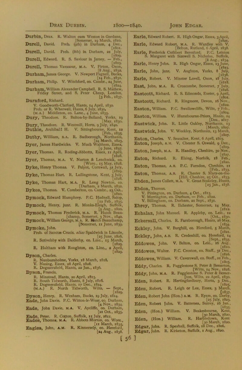 I)rax Durbin. 1800—1840. John Edgar. Durbin, Drax. R. Walton cum Weston in Gordano, [Somerset, 19 March, 1810. Durell, David. Preb. (9th) in Durham, 4 Dec., [1801. Durell, David. Preb. (8th) in Durham, 21 July, [1809. Durell, Edward, R. S. Saviour in Jersey, — Feb., {1819. Durell, Thomas Vavasour, m.a. V. Pirton, Oxon, [8 Aug., 1832, Durham, James George. V. Newport Pagnell, Bucks, [14 Feb., 183T. Durham, Philip. V. Witchford, co. Cambr., 24 June, [1824. Durham, William Alexander Campbell. R. S. Mathew, Friday Street, and S. Peter Cheap, London, [3 Feb., 1837. Durnford, Richard. V. Goodworth-Clatford, Hants, 14 April, 1830. Preb. or R. Wherwell, Hants, 6 July, 1830. (m.a.) Middleton, co. Lane., 4 June, 1835. Dury, Theodore. R. Bolton-by-Bolland, Yorks, 19 [May, 1830. Dury, Theodore. R. Westmill, Herts, 9 July, 1840. Duthie, Archibald H. V. Sittlngbourne, Kent, 12 [Feb., 1835. Duthy, Willliam, B.A. R. Sudborough, Northants, [24 March, 1823. Dyer, James Hardwicke. V. Much Waltham, Essex, [9 June, 1837. Dyer, Thomas. R. Roding-Abbotts, Essex, n April, [1828. Dyer, Thomas, M.A. V. Norton & Lenchwick, co. [Wore., 15 May, 1828. Dyke, Henry Thomas. V. Pelynt, Cornwall, 31 July, [1829. Dyke, Thomas Hart. R. Lullingstone, Kent, 3 July, [1828. Dyke, Thomas Hart, m.a. R. Long Newton, co. [Durham, 2 March, 1832. Dykes, Thomas. V. Comberton, co. Cambr., 23 Oct., [1810. Dymock, Edward Humphrey. P.C. Hadnall, Salop, [12 Feb., 1835. Dymock, Henry, junr. R. Monks-Eleigh, Suffolk, [9 Aug., 1800. Dymock, Thomas Frederick, m.a. R. Hatch Beau- [champ, Somerset, 3 Nov., 1840. Dymock, William George, M. A. R. Hatch Beauchamp, [Somerset, n June, 1839. Dymoke, John. Preb. of Sanctae Crucis. alias Spaldwick in Lincoln, [25 June, 1806. R. Scrivelsby with Dalderby, co. Line., 15 March, [1829. R. Haltham with Roughton, co. Line., 2 April, [1829. Dyson, Charles. R. Nunbumholme, Yorks, 18 March, 1818. V. Nasing, Essex, 28 April, 1828. R. Dogmersfield, Hants, 22 Jan., 1836. Dyson, Francis. R. Minstead, Hants, 20 April, 1815. R. South Tidworth, Hants, 8 July, 1816. R. Dogmersfield, Hants, 17 Dec., 1824. (m.a.) R. North Tidworth, Wilts, — Sept., [1829. Dyson, Henry. R. Wexham, Bucks, 19 July, 1814. Eade, John Davie. P.C. Witton-le-Wear, co. Durham, [4 Nov., 1834. Eade, John Davie, M.A. V. Aycliffe, co. Durham, [21 Oct., 1835. Eade, Peter. R. Cojton, Suffolk, 15 July, 1811. Eades, Thomas, M.A. R. Abbots Morton, co. Wore., [xi March, 1835, Eagles, John, A.M. R. Kinnersely, co. Hereford, [24 Aug., 1838. Earle, Edward Robert. R. High Ongar, Essex, 3 April, [1821. Earle, Edward Robert, m.a. R. Wardley with V. [Belton, Rutland, 6 April, 1838. Earle, Frederick Cuthbert Beresford. P.C. Leiston ts. Margaret with Sizewell S. Nicholas, Suffolk, [8 Aug., 1834. Earle, Henry John. R. High Ongar, Essex, 13 June, [1823. Earle, John, junr. V. Aughton, Yorks, 8 July, [1838. Earle, Robert. V. Minster Lovell, Oxon, 18 July, [1818. East, John, m.a. R. Croscombe, Somerset, 7 July, [1828. Eastcott, Richard. R. S. Edmonds, Exeter, 9 April, [1801. Eastcott, Richard. R. Ringmore, Devon, 16 Nov., [1822. Easton, William. P.C. Swallowcliffe, Wilts, 7 Feb., [1804. Easton, William. V. Hurstbourne-Priors, Hants, 24 [Dec., 1817. Eastwick, John. R. Little Oakley, Northants, 13 [March, 1807. Eastwick, John. V. Weekley, Northants, 13 March, [1807. Eaton, Charles. V. Seasalter, Kent, 6 April, 1803. Eaton, Joseph, A.m. V. Chester S. Oswald, 9 Dec., [1819. Eaton, Joseph, M.A. R. Handley, Cheshire, 30 Nov., [1827. Eaton, Richard. R. Elsing, Norfolk, 18 Feb., [1820. Eaton, Thomas, A.B. P.C. Famdon, Cheshire, ri [Feb., 1833. Eaton, Thomas, A.B. R. Chester S. Mary-on-the- [Hill, Cheshire, 25 Oct., 1833. Ebden, James Collett, m.a. V. Great Stukeley, Hunts, [25 Jan., 1838. Ebdon, Thomas. V. Pittington, co. Durham, 4 Oct., 1815. V. Merrington, co. Durham, — Feb., 1822. V. Billingham, co. Durham, 21 Sept., 1831. Ebrey, Thomas. R. Ilchester, Somerset, 14 May, [1812. Echalaz, John Manuel. R. Appleby, co. Leic., 12 [Oct., 1830. Eckersall, Charles. R. Famborough, Hants, 26 May, [*834. Eckley, John. V. Burghill, co. Hereford, 5 March, [1821. Eckley, John, A.b. R. Credenhill, co. Hereford, 14 [Sept, 1835. Eddowes, John. V. Belton, co. Leic., 16 Aug., [1810. Eddowes, Walter. P.C. Croxton, co. Staff., 31 Dec., [1816. Eddowes, William. V. Caverswall, co. Staff., 21 Feb., [1805. Eddy. Charles. R. Fugglestone S. Peter & Bemerton, 17 ’ [Wilts, 14 Nov., 1828. Eddy, John, M.A. R. Fugglestone S. Peter & Bemer- [ton, Wilts, 22 April, 1830. Eden, Robert. R. Hertingfordbury, Herts, 3 Dec., [1825. Eden. Robert R. Leigh or Lee, Essex, 3 March, [1837. Eden, Robert John (Hon.) a.m. R. Eyam, co. Derby, [25 July, 1823. Eden, Robert John. V. Battersea, Surrey, 16 Jan., [1835- Eden, (Hon.) William. V. Beakesbourne, Kent, [30 March, 1820. Eden, (Hon.) William. R. Harbledown, Kent [30 March, 1820. Edgar, John. R. Spexhall, Suffolk, 18 Dec., 1806. Edgar, John. R. Kirketon, Suffolk, 1 Aug., 1820.