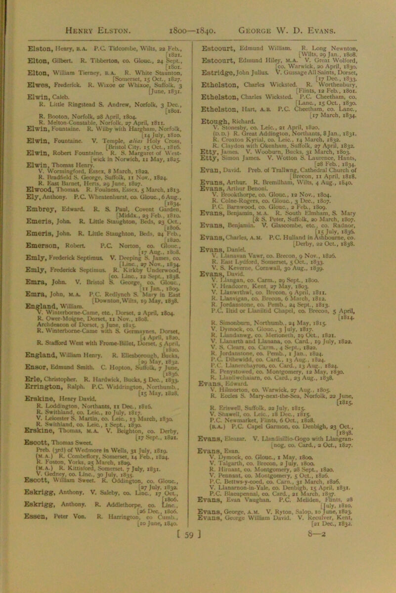 Henry Elston. 1800—1840. George W. D. Evans Elston, Henry, u. A. P.C. T id com be, Wilts, 22 Feb., [1821. Elton, Gilbert. R. Tibberton, co. Glouc., 24 Sept., [1801. Elton, William Tierney, b. a. R. White Staunton, [Somerset, 15 Oct., 1827. Elwes, Frederick. R. Wixoe or YVhixoe, Suffolk, 3 [June, 1831. El win, Caleb. R. Little Ringstead S. Andrew, Norfolk, 3 Dec., [1801. R. Booton, Norfolk, 28 April, 1804. R. Melton-Constable, Norfolk, 27 April, 1811. Elwin, Fountaine. R. Wilby with Hargham, Norfolk, [14 July, 18x0. Elwin, Fountaine. V. Temple, alias Holy Cross, [Bristol City, 15 Oct., 1816. Elwin, Robert Fountaine. R. S. Margaret of West- [wick in Norwich, 11 May, 1825. Elwin, Thomas Henry. V. Wormingford, Essex, 8 March, 182a. R. Bradfield S. George, Suffolk, 11 Nov., 1824. R. East Barnet, Herts, 29 June, 1827. Elwood, Thomas. R. Foulness, Essex. 5 March, 1813. Ely, Anthony. P.C. Wheatenhurst, co, Glouc., 6 Aug., „ [1834. Embrey, Edward. R. S. Paul, Covent Garden, [Middx., 23 Feb., 1810. Emeris, John. R. Little Staughton, Beds, 23 Oct., [x8o6. Emeris, John. R. Little Staughton, Beds, 24 Feb., I 1820. Emerson, Robert P.C. Norton, co. Glouc., [17 Aug., 1808. Emly, Frederick Septimus. V. Deeping S. James, co. [Line., 27 Nov., *834- Emly, Frederick Septimus. R. Kirkby Underwood, [co. Lina, 12 Sept., 1838. S. George, co. Glouc., Emra, John. V. Bristol [11 Jan., 1809. Ernra, John, m.a. P.C. Red lynch S. Maty in East [Downton, Wilts, 19 May, 1838. England, William. V. Winterborne-Came, eta, Dorset, 2 April, 1804. R. Ower-Moignc, Dorset, it Nov., 1808. Archdeacon of Dorset, 3 June, 1815. R. Winterborne-Camc with S. Germaynes, Dorset, [4 April, 1820. R. Stafford West with Froroe-Billet, Dorset, 5 April, [182a England, William Henry. R. Ellesborough, Bucks, [99 May, 1832. Ensor, Edmund Smith. C. Hopton, Suffolk, 7 June, [1836. Erl©, Christopher. R. Hardwick, Bucks,5 Dec., 1833. Errington, Ralph. P.C. Widdrington, Northumb., [15 May, 1838. Erskin©, Henry David. R. Loddington, Northants, 11 Dec., 1816. R. Swilhland, co. Leic., 10 July, 1817. V. Leicester S. Martin, co. Leic., 13 March, 183a R. Swithland, co. Lcia, 1 Sept, 183a Erskin©, Thomas, m.a. V. Beighton, co. Derby, [17 Sept., 1821. Esoott, Thomas Sweet. Preb. (3rd) of Wedmore in Wells, 31 July, 1819. (m A.) R. Ccmbeflory, Somerset, 14 Feb., 1824. R. Foston, Yorks, 2c March, 1829. ^M.A.^i R. Kittisford, Somerset. 7 July, 1831. m, co. Glou [27 July, 1832. (M. V. ueaney, Escott, William Sweet. R. Oddington, co. Glouc., Gedney, co. Line., 30 3 July, 1835. R. Oddingti Eskrigg, Anthony. V. Saleby, co. Line, 17 Oct. „ [1806. Eskrigg, Anthony. R. Addlethorpe. co. Line., [26 Dec., 1806. Essen, Peter Von. R. Harrington, co Cumb., [to June, 1840. [ 59 EstCOUrt, Edmund William. R. Ixing Ncwnton, [Wilts, 29 Jan., 1808. EstCOUrt, Edmund Hiley, m.a. V. Great Wolford, Ico. Warwick, 30 April, 1830. Estridge, John Julius. V. Gussage All Saints, Dorset, [17 Dec., 1833. Ethelston, Charles Wicksted. R. Worthenbury, [Flints, 12 Feb., 1801. Ethelston, Charles Wicksted. P.C. Cheetham, co. [Una, 15 Oct., 1830. Ethelston, Hart, A.B. P.C. Cheetham, co. Lane., [17 March, 1834. EtOUgh, Richard. V. Stonesby, co. Leic., 21 April, 1820. (D.D.) R. Great Addington, Northants, 8 Jan., 1831. R. Croxton Kyrial, co. Leic., 14 March, 1832. R. Claydon with Okenham, Suffolk, 27 April, 1832. Etty, James. V. Wooburn, Bucks, 31 March, 1803. Etty, Simon James. V. W'otton S. Laurence, Hants, [28 Feb., 1834. Evan, David. Preb. of Traili ng, Cathedral Church of [Brecon, it April. 1818. Evans, Arthur. R. Bremilham, Wilts, 4 Aug., 1840. Evans, Arthur Benoni. V. Brookthorpe, co. Glouc., 12 Nov., 1804. R. Colne-Rogers, co. Gloua, 3 Dec., 1807. P.C. Barmvood, co. Gloua, 2 Feb., 1809. Evans, Benjamin, m.a. R. South Klmham, S. Mary [& S. Peter, Suffolk, 20 March, 1807. Evans, Benjamin. V. Glascombe, etc., co. Radnor, „ t*s July. *836. Evans, Charles, a.m. P.C. Hulland in Ashbourne, co. [Derby, 22 Oct., 1838. Evans, Daniel. V. Liana van Vawr, co. Brecon. 9 Nov., 1826. R. East Lydford, Somerset, 5Oct., 1833. V. S. Kevernc, Cornwall, 30 Aug., 1839. Evans, David. V. Llangan, co. Carm,, 29 Sept., 1800. V. Headcom, Kent, 27 May, 1803. V. Lianwrtbwl, co. Brecon, 9 April, t8n. R. Llanvigan, co. Brecon, 6 March, 1812. R. Jordanstone, co. Pemb., 24 Sept., 1813. P.C. lltid or Llanikid Chapel, co. Brecon, 5 April, [1814. R. Simonbum, Northumb., 24 May, 1815. V. Dvmock, co. Giouc., 3 July, 1817. R. Llandanwg, co. Merioneth, 19 Oct., 1821. V. Ll.in trth and Llanana, co. Card., 19 July, 1822. V. S. Clears, co. Carm., 4 Sept., 1822. R. Jordanstone, co. Pemb., t Jan., 1824. P.C. Dibewidd, co. Card., 13 Aug., 1824. P.C. Llanerchayron, co. Card., 13 Aug., 1824. R. Pcnystowed, co. Montgomery, ia May, 1830. R. Llanllwchaiarn, co. Card., 23 Aug,, 1838. Evans, Edward V. Hilmorton, co. Warwick, 27 Aug., 1805. R. Eccles S. Mary-next-the-Sea, Norfolk, 22 June, [1815. R. Eriswell, Suffolk, 22 July, 1815. V. Shawell, co. Leic., 18 Dec., 1815. P.C. Newmarket, Fiints, 6 Oct., 1828. (b.a.) P.C. Capel Garmon, co. Denbigh, 23 Oct., [i838. Evans, Eletuar. V. I.lan lisiilio-Gogo with Llangran- [nog, co. Card., 2 Oct., 1827. Evans, Evan. V. Dymock, co. Glouc., 1 May, 1800, V. Talgarth, co. Brecon, 2 July, 1800. R. liiroant, co. Montgomery, 28 Sept., 1820. V. Pennant, co. Montgomery, 5 Oct., 1826. P.C. Bettws-y-coed, co. Cam., 31 March, 1826. V. Llanarnon-in-Yale, co. Denbigh, 15 April, 1831. P.C. Blacupennal, co. Card., 21 March, 1837. Evans, Evan Vaughan. P.C. Meliden, Flints, 28 [July, 18 to. Evans, George, A.m. V. Ryton, Salop, to June, 1823. Evans, Gtx>rge William David. V. Keculver, Kent, [21 Dec., 1832. J 8—2