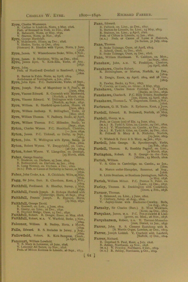 Charles \V. Eyre. 1800—1840. Richard Farrer. Eyre, Charles Wasteneys. R. Carlton in Lindrick, Notts, 5 May, 1826. Preb. of Strensall in York, 11 Dec., 1828. R. Bab worth, Notts, 27 May, 183a V. Sturton, Notts, 30 Nov., 1836. Eyre, George Hardolpn. R. Molesworth, Hunts, 29 Dec., 1826. V. Hedon, Yorks, 17 Dec., 1829. (Sinecure) R. Headon with Upton, Notts, 7 June, (1838. Eyre, James. V. Winterbourne Stoke, Wilts, 6 Nov., [xSox. Eyre, James. R. Nettleton, Wilts, 20 Dec., 1802. Eyre, James Eyre. V. Kirk-Ella, Yorks, 18 Aug., [1837. Eyre, John. Preb. of North well Overhall in Southwell, 5 May, [1802 R. Barton in Fabis, Notts, 24 April, 1804. Archdeacon of Nottingham, 4 Jan., 1810. Eyre, John Eyre. P.C. Butterwicke, Yorks, 18 Sept., [1829. Eyre, Joseph. Preb. of Mapesbury in S. Pauls, 21 [June, 1802. Eyre, Vincent Edward. R. Cranwich with Methwold, I Norfolk, 4 March, 1833. Eyre, Vincent Edward. V. bidlington with Colston, [Norfolk, 23 Sept., 1837. Eyre, William. R. Sherfield-upou-Lodon, Hants, 16 [June, 1815. Eyre, William Anthony. V. Stillingfleet, Yorks. 27 [May, 1818. Eyre, William Thomas. V. Padbury, Bucks, 27 April, [183a Eyre, William Thomas. P.C. Hillesden Bucks, 11 [Sept., 183a Eyton, Charles Wynne. P.C. Shock Inch, Cheshire, [— June, 1832. Eyton, James. P.C. Ticknall, co Derby, 19 Sept, [1805. Eyton, John. V. Wellington with Eyton, Salop, 30 [Nov., 1802. Eyton, Robert Wynne. V. Dwygyfyldbf, co. Carn., [a8 Oct., 1814. Eyton, Robert Wynne. V. Llangollen,’ co. Denbigh, [25 March, 18x6. Faber. George Stanley. V. Stockton, co. Durham, 25 June, 1805. R. Redmarshali, co. Durham, 24 Jan., 1809. R. Long Newton, co. Durham, 2 Dec., 1811. (b. d.) Preb. or Canon of Netherby in Sarum, 21 May, _ . [1830. Faber, John Cooke, b.a. R. Chicklade, Wilts, 25 May, Fdgg, Sir John, Bart. R. Chartham, Kent, 5 ^No’v., [1803. Faithfull, Ferdinand. R. Headley, Surrey, 5 May, Faithfull, Francis Joseph. R. Bishops Hatfield with [Totteridge, Herts, 16 Sept., 1819. Faithfull, Francis Joseph. R. Bygrave, Herts, [29 May. 1830. Faithfull, George David. R. Eastwell, co. Leic., 5 June, 18x2. R. Gunby, co. Line., 10 Dec., 1830. R. Hey ford Bridge, Oxon, 15 Dec., 1830. Faithfull, Robert. R. Dengie, Essex, 21 May, 1818. Faithfull, Robert, m.a. V. Warfield, Berks, 5 Nov., Falconer, William. R. Bushey, Herts, 1 .kiirch] Falle, Edward. R. S. Brelades in Jersey, 3 'Aug?] [i820. Fallowfleld, Robert. R. Kirk-Bampton. Cumb., Fancourt. William Lowfield. * Apn1’ l8,35' V. S. Mary in Leicester. 18 June, 1828. V. Leicester All Saints, 19 Nov., 1828. Preb. of Milton Ecclesia in Lincoln, 26 Sept., 1833. L 61 Fane, Edward. R. Fulbeck, co. Line., 30 Dec., 1807. R. Burton-by-Lincoln, co. Line., 14 May, 1813. R. Stubton, co. Lina, 9 April, 1816. Preb. of Clifton in Lincoln, 15 Jan., 1821. (m.a.) Preb. or Canon of Lyme & Halstock, [in Sarum, 31 July, 1824. Fane, Thomas. R. Stoke Talmage, Oxon, 16 April, 1805. R. Adwell, Oxon, 19 Dec., 1816. R. Stoke Talmage, Oxon, 24 Dec., 1816. Fane, William Hardinian. V. Caldicot, co. Mon., [10 Sept., 1807. Fanshaw, John, a.m. V. Frodsham, Cheshire, [29 April, 1818. Fanshawe, Charles Roliert. R. Helmingham, or Morton, Norfolk, 19 Dec., [1804. R. Dengie, Essex, 29 April, 1804, and 18 Dec., [1805. R. Fawley, Bucks, 13 Nov., 1817. V. Cow lev, or Coaly, co. Glouc., 8 May, 1835. Fanshawe, Charles Simon Faithfull. R. Pawley, [Bucks, 22 Dec, 1832. Fanshawe, Charles S. P.C. Holy Trinity, Southamp- ton, Hants, 24 April, 1837. Fanshawe, Thomas L. V. Dagenham, Essex, 5 Nov., [1816. Farbrace, G. H. Teale. R. Eythornc, Kent, 3 June, [1809. Fardell, Edward. R. Beckswell, Norfolk, 16 May, [1823. Fardell, Henry, m.a. Preb. or Canon (rst) of Ely, 14 June, 1819. (m.a.) R. Tydd S. Giles, co. Cambr., 29 Oct., 1821. (M.A.) V. Waterbcach, co. Cambr., 17 Dec., 1821. (m.a.) R. Tydd S. Giles, co. Cambr., 29 Dec., 1821. R. Feltwell S. Mary & S. Nicholas, Norfolk, [19 June, 1823. V. Wisbech S. Peter & S. Mary, 24 Jan., 1831. Fardell, John George. R. Sprotborough, Yorks, [23 Feb., 1837. Fardell, Thomas. R. Boothby Pagnell, co. Line., [2 March, 1831. Farington, Robert R. S. George - in - the - East, [Middx., 13 March, 1802. Farlsh, William. V. S. Giles in Cambridge, co. Cambr., 22 Jan., [1800. R. Norton under-Hampden, Somerset, 28 Aug., [1806. R. Little Stonharo, orStonham-Jerningham, Suffolk, (2 May, 1836. Farish, William Milner. P.C. Preston S. Peter, co. [Lana, 15 Dec., 1837. Farley, Thomas. R. Ducklington with Cockthorp, [Oxon, 4 Feb., 1836. Farmer, Thomas. R. Skinnand, co. Lina, 5 June, 1801. V. Chirbury, Salop, 26 Aug., 1802. V. Aspley-Guise with Husborne-Crawley, Beds, [12 Aug., 1813. Farnaby, Sir Charles (Bart.). R. West Wickham, 1 Kent, 24 Dec., 1815. Farquhar, James, m.a. P.C. Pen-y-clawdd & Llan- [goven, co. Mon., 28 Nov., 1838. Farquharson, Robert, B.A. V. Tarrant-Monacho- [rum, Dorset, 11 Jan., 1837. Farrer, John. R. S. Clement Eastcheap with R. [S. Martin Orgar, London, 27 Dec., 1803. Farrer, Joseph Liddell. V. Cratfield with Laxficld, [Suffolk, 17 Dec., 1804. Farrer, Richard. R. Deptford S. Paul, Kent, 4 July, 1808. R. Ashley, Northants. 23 Nov., 1808. (m.a.) V, Fawsley, Northants, 8 Oct., 1819. (m.a.) R. Ashley, Northants, 9 Oct., 1819.