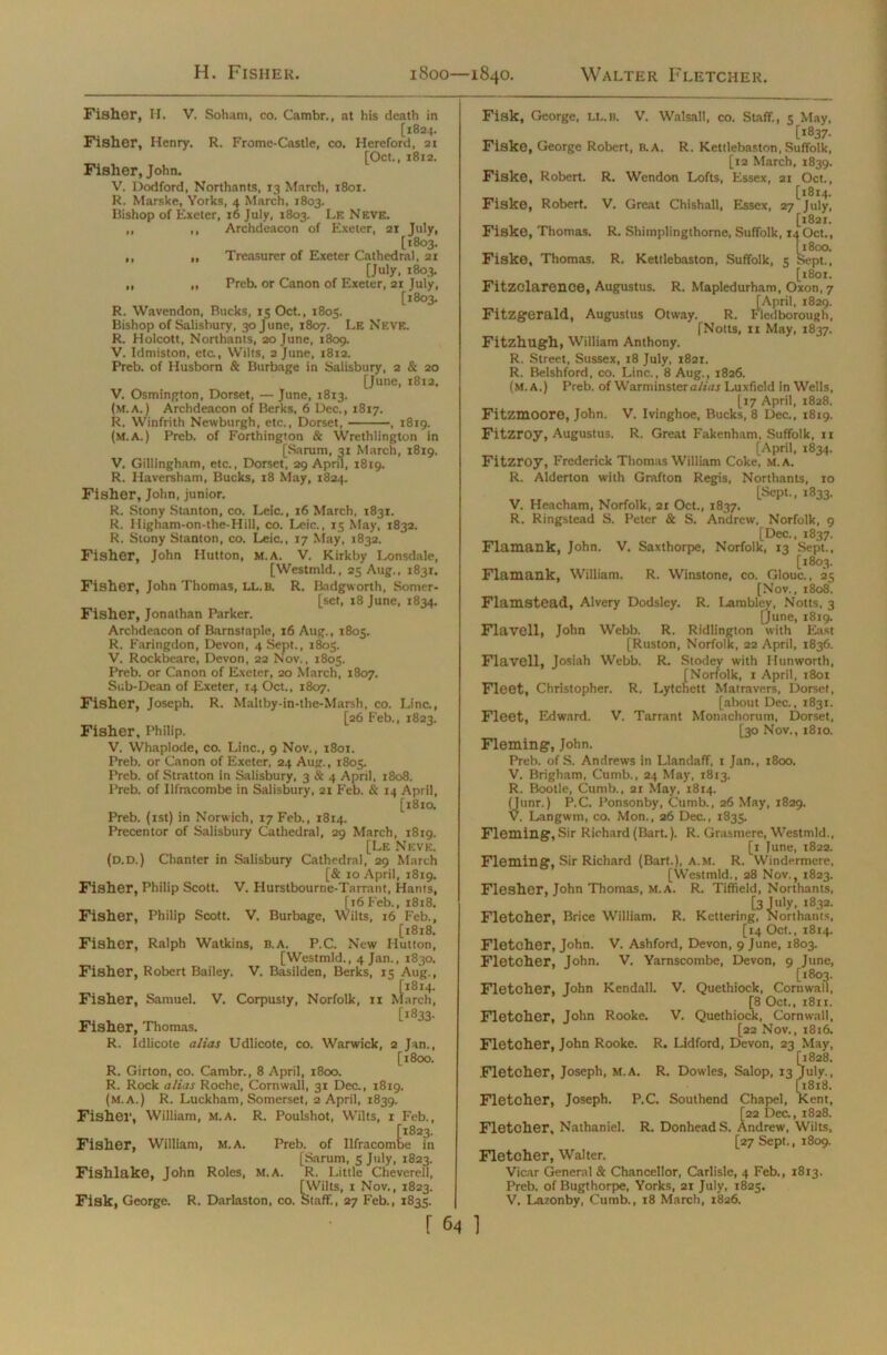 Fisher, H. V. Soham, co. Cambr., at his death in [1834. Fisher, Henry. R. Frome-Castle, co. Hereford, 21 [Oct., 1812. Fisher, John. V. Dodford, Northants, 13 March, 1801. R. Marske, Vorks, 4 March, 1803. Bishop of Exeter, 16 July, 1803. Le Neve. ,, ,, Archdeacon of Exeter, 21 July, [1803. ,, ,, Treasurer of Exeter Cathedral. 21 [July, 1803. ,, ,, Preb. or Canon of Exeter, 21 July, [1803. R. Wavendon, Bucks, 15 Oct., 1805. Bishop of Salisbury, 30 June, 1807. Le Neve. R. Holcott, Northants, 20 June, 1809. V. Idmiston, etc., Wilts, 2 June, 1812. Preb. of Husborn & Burbage in Salisbury, 2 & 20 [June, 1812. V. Osmington, Dorset, — June, 1813. (M.A.) Archdeacon of Berks, 6 Dec., 1817. R. Winfrith Newburgh, etc., Dorset, , 18x9. (M.A.) Preb. of Forthington & Wrethlington in [Sarum, 31 March, 1819. V. Gillingham, etc., Dorset, 29 April, 1819. R. Haversham, Bucks, 18 May, 1824. Fisher, John, junior. R. Stony Stanton, co. Leic., 16 March, 1831. R. Higham-on-the-Hill, co. Leic., 15 May, 1832. R. Stony Stanton, co. Leic., 17 May, 1832. Fisher, John Hutton, m.a. V. Kirkby Lonsdale, [Westmld., 25 Aug., 1831. Fisher, John Thomas, LL.B. R. Badgworth, Somer- set, 18 June, 1834. Fisher, Jonathan Parker. Archdeacon of Barnstaple, 16 Aug., 1805. R. Faringdon, Devon, 4 Sept., 1805. V. Rockbeare, Devon, 22 Nov., 1805. Preb. or Canon of Exeter, 20 March, 1807. Sub-Dean of Exeter, 14 Oct., 1807. Fisher, Joseph. R. Maltby-in-the-Marsh, co. Line., [26 Feb., 1823. Fisher, Philip. V. Whaplode, co. Line., 9 Nov., 1801. Preb. or Canon of Exeter, 24 Aug., 1805. Preb. of Stratton in Salisbury, 3 & 4 April, 1808. Preb. of Ilfracombe in Salisbury, 21 Feb. & 14 April, [1810. Preb. (xst) in Norwich, 17 Feb., 1814. Precentor of Salisbury Cathedral, 29 March, 1819. [Le Neve. (d.d.) Chanter in Salisbury Cathedral, 29 March [& 10 April, 1819. Fisher, Philip Scott. V. Hurstbourne-Tnrrant, Hants, [t6 Feb., 1818. Fisher, Philip Scott. V. Burbage, Wilts, 16 Feb., [1818. Fisher, Ralph Watkins, B.A. P.C. New Hutton, [Westmld., 4 Jan., 1830. Fisher, Robert Bailey. V. Basilden, Berks, 15 Aug., Fisher, Samuel. V. Corpusty, Norfolk, ri iJarch, [1833. Fisher, Thomas. R. Idlicote alias Udlicote, co. Warwick, 2 Jan., [1800. R. Girton, co. Cambr., 8 April, 1800. R. Rock alias Roche, Cornwall, 31 Dec., 1819. (m.a.) R. Luckham, Somerset, 2 April, 1839. Fisher, William, m.a. R. Poulshot, Wilts, 1 Feb., Fisher, William, M.A. Preb. of Ilfracombe in [Sarum, 5 July, 1823. Fishlake, John Roles, M.A. R. Little Cheverell, [Wilts, 1 Nov., 1823. Fisk, George. R. Darlaston, co. Staff., 27 Feb., 1835. | Fisk, George, IX.B. V. Walsall, co. Staff., 5 May, [1837. Fiske, George Robert, B.A. R. Kettlebaston, Suffolk, [12 March, 1839. Fiske, Robert. R. Wendon Lofts, Essex, 21 Oct., [1814. Fiske, Robert. V. Great Chishall, Essex, 27 July, [1821. Fiske, Thomas. R. Shimplingthorne, Suffolk, iaOct., [1800. Fiske, Thomas. R. Kettlebaston, Suffolk, 5 Sept., [1801. Fitzclarence, Augustus. R. Mapledurham, Oxon,7 [April, 1829. Fitzgerald, Augustus Otway. R. Fledborough, [Notts, 11 May, 1837. Fitzhugh, William Anthony. R. Street, Sussex, 18 July, 1821. R. Belshford, co. Line., 8 Aug., 1826. (M.A.) Preb. of Warminster alias Luxficld in Wells, [17 April, 1828. Fitzmoore, John. V. Ivinghoe, Bucks, 8 Dec., 1819. Fitzroy, Augustus. R. Great Fakenham, Suffolk, 11 [April, 1834. Fitzroy, Frederick Thomas William Coke, M.A. R. Alderton with Grafton Regis, Northants, 10 [Sept., 1833. V. Heacham, Norfolk, 21 Oct., 1837. R. Ringstead S. Peter & S. Andrew. Norfolk, 9 [Dec., 1837. Flamank, John. V. Saxthorpe, Norfolk, 13 Sept., [1803. Flamank, William. R. Winstone, co. Glouc., 25 [Nov., 1808. Flamstead, Alvery Dodsley. R. Lambley, Notts, 3 [June, 1819. Fla veil, John Webb. R. Ridlington with East [Ruston, Norfolk, 22 April, 1836. Flavell, Josiah Webb. R. Stodey with Ilunworth, [Norfolk, 1 April, 1801 Fleet, Christopher. R. Lytchett Matravers, Dorset, [about Dec., 1831. Fleet, Edward. V. Tarrant Monachorum, Dorset, [30 Nov., 1810. Fleming, John. Preb. of S. Andrews in Llandaff, 1 Jan., 1800. V. Brigham, Cumb., 24 May, 1813. R. Bootle, Cumb., 21 May, 1814. yunr.) P.C. 1‘onsonby, Cumb., 26 May, 1829. . Langwm, co. Mon., 26 Dec., 183s. Fleming, Sir Richard (Bart.). R. Grasmere, Westmld., [1 June, 1822. Fleming, Sir Richard (Bart.), A.M. R. Windermere, [Westmld., 28 Nov., 1823. Flesher, John Thomas, m.a. R. Tiffield, Northants, [3 July, 1832. ring, NortI Fletcher, Brice William. R. Kettering, Northants, [14 Oct., 1814. Fletcher, John. V. Ashford, Devon, 9 June, 1803. Fletcher, John. V. Yarnscombe, Devon, 9 June, [1803. Fletcher, John Kendall. V. Quethiock, Cornwall, [8 Oct., 1811. Fletcher, John Rooke. V. Quethiock, Cornwall, [22 Nov., 1816. Fletcher, John Rooke. R. Lidford, Devon, 23 May, [1828. Fletcher, Joseph, m.a. R. Dowles, Salop, 13 July., [x8x8. Fletcher, Joseph. P.C. Southend Chapel, Kent, [22 Dec., 1828. Fletcher, Nathaniel. R. DonheadS. Andrew, Wilts, [27 Sept., 1809. Fletcher, Walter. Vicar General & Chancellor, Carlisle, 4 Feb., 1813. Preb. of Bugthorpe, Yorks, 21 July, 1825. V. Lazonby, Cumb., 18 March, 1826.
