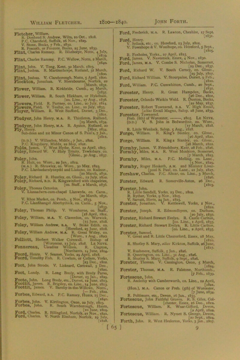 Flint, Charles Ramsay. P.C. Wellow, Notts, Fletoher, William. R. Donhead S. Andrew, Wilts, to Oct., 1808. P.C. Charsfield, Suffolk, 16 Nov., 1829. V. Stone, Bucks, 7 Feb., 1832. R. Foscoth, or Foxcote, Bucks, 25 June, 1839. Flint, Charles Ramsay. R. Bilsthorpe, Notts, 4 July, £1839. s, 2 March, [184a Flint, John. V. Tong, Kent, 30 March, 1803. Flint, Joshua. R. Martinsihorpe, Rutland, 31 March, [180a Flint, Joshua. V. Clareborough, Notts, 5 April, 1800. Flookton, Jonathan. V. Shernboume, Norfolk, 22 [March, 1831. Flower. William. R. Kirkbride, Cumb., 25 March, [1835- Flower, William. R. South Hickham, or Hykeham, fco. Line., 17 Aug., 1838. Flowers, Field. R. Partney, co. Line., 20 July, 1814. Flowers. Field. V. Tealby, co. Line., 10 July, 1835. Floyer, William. R. West Stafford, Dorset, 3 Dec., [1801. Fludyer, John Henry, m.a. R. Thistleton, Rutland, [19 March, 1834. Fludyer, John Henry, m.a. R. Ayston, Rutland, 20 Fly, Henry. [May, 1834. Sub-dean and 1st Minor Canon of S. Paul's, 7 Jan., [1811. (d.d.) V. Willesden, Middx., 7 Jan., 1821. P.C. Kingsbuiy, Middx, 22 May, 1821. Folds, James. V. West Hythe. Kent, 12 April, 1805. Foley, Edward W. V. Holy Trinity, Tewksbury, co. [GIouc., 30 Aug., 1837. Foley, John. R. Holt, co. Wore., aa Jan., 181a. (m.a.) R. Shrawley, co. Wore., 30 May, 1823. P.C. Llanbadarnfynnydd and Llanano, co. Radnor., [to March, 1831. Foley, Richard R. Huntley, co. GIouc., xa July, 1800. Foley, Richard, b.d. R. Kingswinford with chapelries, [co. Staff., 3 March, 1836. Foley, Thomas Octavius. V. I-lansadwrn-cum-chapel Llanwrda, co. Carm., [22 March, 1831. V. Rhos Market, co. Pemb., 5 Nov., 1833 P.C. Llanfibangcl Aberbythick. co. Carm., 5 Nov., „ [1833. Foley, Thomas Philip. V. Womborne, co. Staff, [t8 April, 1801. Foley, William, M.A. V. Claverdon, co. Warwick, [tS June. 1818. Foley, William Andrew, b.a. V. Stoke Edith, co. [Hereford, 25 June, 1818. Foley, William Andrew, m.a, R. Great Witley, co. [Wore., 1 Aug., 182a Folliott, Herbert Walker Cornwall. Bishop of [Worcester, 13 July, 1808. Lk Neve. Fonnereau, Claudius William. R. Clapton, [Northants, 14 June, 1804. Foord, Henry. V. Seamer, Yorks, 29 April, 1818. Foord, Timothy Fish. R. Cowlam, or Collam, Yorks, [23 Dec., 1802. Foot, John Strode. V. Liskeard, Cornwall, 5 Dec., [1821. Foot, Lundy. R. Long Bredy, with Bredy Parva, [Dorset, 15 Jan., 1829. Foote, John. Long Bredy, etc., Dorset, 12 June, 1813. Foottlt, James. R. Brigsley, co. Line., 14 June, 1813. Foottit, James. V. Barnby-in-tbe-Willows, Notts., [— Feb., 1822. Forbes, Edward, b.a. P.C. Ramsey, Hunts, ix Dec., _ [184O. Forbes, John. V. Kirtlington, Oxon. 22 July, 1803. Forbes, John. R. South Warnborough, Hants, Ford, Charles. R. Billingford, Norfolk, 21 Nov., 1821. Ford, Charles. V. North Klinham, Norfolk, 19 July, [1828. [ 65 Ford, Frederick, M.A. R. Lawton, Cheshire, 17 Sept. [1831. Ford, Henry. V. Sellack, etc., co. Hereford, 13 July, 1801. V. Fownhope & V. Woolhope, co. Hereford, 5 Sept., [1805. R. Foxholes. Yorks., 27 April, 1815. Ford, James. V. Navestock. Essex, 4 Nov., 1830. Ford, James, M.A. V. CombeS. Nicholas, Somerset, [19 Dec., 1837. Ford, Richard W. V. South Cerney, co. GIouc., [29 July, 1807. Ford, Richard William. V. Stourpaine, Dorset, 9 Feb., [1810. Ford, William. P.C Cumwhitton. Cumb., 20 Sept., [1831. Forester, Henry. R. Great Hampden, Bucks, [26 Dec., 1801, Forester, Orlando Watlcin Weld. R. Dunton, Bucks, [22 May, 1837. Forester, Robert Townsend, B.A. V. High Ercall, [alias Ercall Magna, Salop, 28 June, 1839. Forester, Townsend. Preb. (8th) of Worcester, . 1805. Le Neve. (d.d.) V. S. John in Bedwardine, co. Wore., [17 March, 1818. R. Little Wenlock. Salop, 5 Aug., 1818. Forge, William. R. King’s Stanley, co. GIouc., [26 April. 1820. Forge, William. R. Kings Stanley, co. GIouc., [28 March, 1822. Formby, James. V. Fricndsbury, Kent, 28 Feb., 1826. Formby, Miles, M.A. R. West Monkton, Somerset, [7 March, 1823. Formby, Miles. M.A. P.C. Melling, co. Lane., [5 Nov., 1829. Formby, Roger Hesketh, A.M. 2nd Minister Liver- [pool S. Paul, co. I.anc.. 21 July, 1827. Forshaw, Charles. P.C. Altcar, co. Line., 3 March, [1826. Forster, Edward. R. Somerville-Aston, 26 Dec., [1803. Forster, John. R. Little Sandall, Yorks, 23 Dec., 1802. R. Ryther, Yorks, 9 Nov., 1805. V. Sarratt, Herts, 24 Jan., 1815. Forster, Jonathan. V. Kettlewell, Yorks, 1 Nov., [1822. Forster, Joseph. R. Edmondbyers, co. Durham, [20 July, 1837. Forster, Richard Stewart Evelyn. R. Castle Carlton, [co. Line., 1 April, 1833. Forster, Richard Stewart Evelyn. R. Little Carlton, [co. Line., 2 April, 1835. Forster, Samuel. V. Great and R. Little Chesterford, Essex, 18 May, [1810. R. Shotley S. Mary, alias Kirkton, Suffolk, 26 June, [1817. V. Rushmcre, Suffolk, 5 Jan., 1826. R. Quarrington, co. Line., 31 Aug., 1826. R. Shotley S. Mary, Suffolk, 9 Sept., 1826. Forster, Thomas. V. Cassington, Oxon, 5 March, [1824. Forster, Thomas, M.A. R. Falstone, Northumb., [7 Feb., 1839. Fortescue, John. R. Anderby with Cumberworth, co. Line., 12 April, [1821. (Hon.), M.A. Canon or Preb. (<th) of Worcester, [7 June, 1834. R. Poltimore, etc., Devon, 16 Jan., 1835. Fortescue, John Faithful Groves. R. S. Giles, Col- [chester, Essex, 16 Dec., 1812. Fortescue, William. R. Wear-Gifford, Devon, [2 April, 1822. Fortescue. William. R. Nymet S. George, Devon, t2o Sept., 1824. wmmm 3jan..i807. ] 9