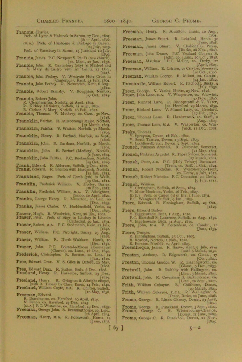 Charles Francis. 1800—1840. George C. Frome. Francis, Charles. Preb. of Lyme & Halstock in Sarutn, 17 Dec., 1805, [& — April, 1806. (M.A.) Preb. of Husborne & Burbage in Saruni, [24 July, 1819. Preb. of Yatesbury in Saruni, 15 June and 10 July, [1802. Francis, James. P.C. Newport S. Paul's (new church), fco. Mon., 21 Jan., 1837. Francis, John. R. Canterbury (city) S. Mildred and S. Mary de Castro with All Saints, 15 Dec., [1818. Francis, John Pechey. V. Westgate Holy Cross in [Canterbury, Kent, 21 July, 1804. Francis, John Pechey. R. Newenden, Kent, 6 Aug., [1812. Franois, Robert Bransby. V. Roughton, Norfolk, [27 Oct., 1814. Francis, Robert John. R. Clcnchwarton, Norfolk, 21 April, 1804. R. Kirkley All Saints, Suffolk, 21 Aug., 1812. R. Carlton S. Mary, Norfolk, 16 Feb., 1822. Francis, Thomas. V. Mothvey, co. Cam., 30 Nov., [1818. Francklin, Fairfax. R. Attleborough Major, Norfolk, [31 March, 1803. Francklin, Fairfax. V. Watton, Norfolk, 31 March, Francklin, Henry. R. Barford, Norfolk, 22 8ept^ [1806. Francklin, John. R. Earsham, Norfolk, 31 March, [1803. Francklin, John. R. Barford (Mediety), Norfolk, [1 June, 1804. Francklin, John Fairfax. P.C. Buckenham. Norfolk, [23 Oct, 1839. Frank, Edward. R. Aldcrton, Suffolk, 3 Oct, 1810. Frank, Edward. R. Shelton with Hardwick, Norfolk, (12 Jan., 1811. Frankland, Roger. Preb. of Comb (7th) m Wells, [19 OcL, 1811. Franklin, Frederick William. V. Iforley, Surrey, 1x8 Feb., 1817. Franklin, Frederick Wiliiam, M.A. V. Albrighton, [Salop, 10 April, 1827. Franks, George Henry. R. Mistcrton, co. Lcic., ao [Dec., 1835. Franks, James Clarke. V. Huddersfield, Yorks, 24 (Dec., 1823. Fraser, Hugh. R. Woolwich, Kent. 26 Jan., 1805. Fraser, Peter. Preb. of Stow in Lindsay in Lincoln [Cathedral, 20 Jan., 1831, Fraser, Robert, m.a. P.C. Stodmarsh, Kent, 21 July, _ (184a Fraser, William. P.C Pirbright, Surrey, 23 Aug., [1828. Fraser, William. R. North-Waltham, Hants, 16 [Dec., J831. Frazer, John. P.C. Bolton-Ie-Moors (Emmanuel [Church), co. Lane., 18 Dec., 1840. Frederick, Christopher. R. Scot ton, co. Line., ra [Jan., 181a Free, Edward Drax. V. S. Giles in Oxford, 19 May, Free, Edward Drax. R. Sutton, Beds. 6 Dec., iL>8. Freeland, Henry. R. Hasketon, Suffolk, 13 Dec., Freeland. Henry. R. Ovington & Albright cLapd, [with R. Tilbury by Clare, Essex, 14 Feb., 1840. Freeland, William Coyte, b.a. R. Chilton, Suffolk, _ [10 May, 1838. Freeman, Edward. R. Donnington, co. Hereford, 29 April, 1817. V. Felton, co. Hereford, 29 Dec., 1825. (m.a.) P.C Wistaston, co. Hereford, 19 Dec, 1833. Freeman, George John. R. Bruntingthorpe, co. Leic., (18 April, 1834. Freeman, Henry, m.a. R, Folkswonh, Hums, 14 [June, 1838. Freeman, Henry. R. Alwallon, Hunts, 10 Aug., [1801. Freeman, James Stuart. R. Lekeford, Hants, 30 [June, 1808. Freeman, James Stuart. V. Chalfont S. Peters, [Bucks, 28 Nov., 1808. Freeman, John Deane. P.C. Yealand Conyers S. [John, co. Lane., 29 Oct., 1838. Freeman, Matthew. P.C. Mellor, co. Derby, 21 [April, 1824, Freeman, William. R. Criston, or Crixton, Somerset, [20 Oct., 1806. Freeman, William George. R. Milton, co. Cambr., [24 Jan., 1812. Fremantle, William Robert. R. Pitchcott, Bucks, 9 [July, 1832. Freer, George. V. Yaxley, Hunts, 25 Nov., 1828. Freer, John Lane, b.a. V. Wasperton, co. Warwick, [30 Nov., 1826. Freer, Richard Lane. R. Bisl.opstone & V. Yaxor, [co. Hereford, 23 March, 1839. Freer, Richard Lane. V. Mansel Lacy, co. Hereford, [17 Feb., 1840. Freer, Thomas Lane. R. Hands worth* co. Staff., 2 [Aug., 1803. Freer, Thomas Lane, M. A. V. Wasperton, co. War- [wick, 11 Dec., 1821. Freke, Thomas. V. Spreyton, Devon, 18 Feb., 1801. V. South Tawton, Devon, 13 Sept., 1803. V. Loddiswell, etc., Devon, 7 Sept., 1824. French, Pinkstan Arundel. It. Odcotnbe, Somerset, (21 May, 1803. French, Pinkstan Arundel. R. Thorn Falcon, Somerset, [27 March, 1821. French, Peter, A B. P.C. (Holy Trinity) Burton-on- [Trcnt, co. Staff., 1 Oct., 1824. French, Robert Nicholas. R. Weston-upon-'Trent, [co. Derby, 9 July, 1811. French, Robert Nicholas. P.C. Osmaston, co. Derby, [9 July, 1811. French, William. V. Cretingham, Suffolk, 16 Sept., 1824. V. Moor-Monkton, Yorks, 16 Feb., 1827. (d.d.) Preb. or Canon (3) of Ely, 1 June, 1831. P.C. Wangford, Suffolk, 9 Jan., 1839. Frero, Edward. R. Fintunghim, Suffolk, 23 Oct., [1829. Frere, Edward Barker. V. Biggleswade, Beds, 1 Aug., 1810. P.C. Ilketshall S. Laurence, Suffolk, 10 Aug., 1830. V. Biggleswade, Beds, 31 Aug., 1830. Frere, John, M.A. R. Cotlennam, co. Cambr., 12 [June, 1839. Frere, Temple. R. Finninghani, Suffolk, 25 Oct., 1805. R. Roydon, Norfolk, 3 Nov., 1820. R. Burston, Norfolk, 14 April, 1825. Fressilicque, James. R. Snave, Kent, 7 July, 1812 [until 6 March, 1832. Freston, Anthony. R. Edgeworth, co. Glouc., 17 [Oct., 1801. Freston, Thomas Gordon W. R. Daglingworth, co. [Glouc., 9 Dec., 1833. Fretwell, John. R. Raithby with Hallington, co. Line., 3 March, 1801. Fretwell, John. R. Covenham S. Bartholomew, co, [Line., 18 Sept., 1811. Frith, Wiliiam Cokayne. R. Chilfrome, Dorset, [20 March, 1824. Frith, William Cokayne, D.C.L. R. Wallingford S. [Peter, Barks, 10 June, 1828. Frome, George. R. Litton Cheney, Dorset, 23 April, [1804. Frome, George. R. Puncknoll, Dorset, 5 Sept., 1804. Frome, George C. R. Winterbourne-Cltnston, [Dorset, 11 June, 1825. Frome, George C. R. Puncknoll, Dorset, 21 Nov., (1825.