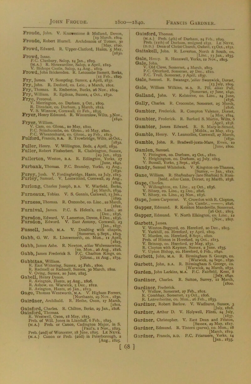 John Froude. 1800—1840. Francis Gardner. Froudo, John. V. Knowestone & Molland, Devon, [19 March, 1804. Froude, Robert Hurrell. Archdeacon of Totnes, 30 [May, 1830. Frowd, Edward. R. Upper-CIatford, Hants, 5 May, [1830. Frowd, Isaac. P.C. Clunbury, Salop, 14 Jan., 1819. (m.a. ) R. Shrawardine, Salop, 2 April, 1819. V. Bishops Castle, Salop, 14 Aug., iSrg. Frowd, John Brickenden. R. Letcombe Bassett, Berks, [11 Feb., 1829. Fry, James. V. Sompting, Sussex, 4 April, 1837. Fry, John. R. Desford, co. Leic., 2 March, 1801. Fry, Thomas. R. Emberton, Bucks, 26 Nov., 1804. Fry, William. R. Egdean, Sussex, 4 Oct., 1832. Frye, Perceval. V. Merrington, co. Durham, 3 Oct., 1809. R. Dinsdale, co. Durham, 3 March, 1812. V. S. Winnow, Cornwall, 11 Feb., 1835. Fryer, Henry Edmund. R. Winterslow, Wilts, 3N0V., [1840. Fryer, William. V. Cam, co. Glouc,, 10 May, 1800. P.C. Stinchcombe, co. Glouc., 16 May, 1800. P.C. Wheatenhurst, co. Glouc., 23 Feb., 1813. Fulford, Francis, b.a. R. Trowbridge, Wilts, 260ct, Fuller, Henry. V. Willington, Beds, 4 April, 1834.3 Fuller, Robert Fitzherbcrt. R. Chalvington, Sussex, [29 Jan., 1833. Fullerton, Weston, B.A. R. Edlington, Yorks, 17 [June, 1840. Furbank, Thomas. P.C. Bramley, Yorks, 13 Aug., [1830. Furey, Joah. V. Fordingbridge, Hants, 12 July, 1815. Furley, Samuel. V. Lostwithiel, Cornwall, 29 Aug., (1804. Furlong, Charles Joseph, B.A. V. Warfield, Berks, [25 March, 1834. Furneaux, Tobias. V. S. Gennis, Cornwall, 13 Jan., [1829. Furness, Thomas. R. Oxcoinbe, co. Line., 22 March, [1821. Furnival, James. P.C. S. Helen's, co. Lane., 20 [Dec., 1836. Fursdon, Edward. V. Lamerton, Devon, 8 Dec., 1836. Fursdon, Edward. V. East Antony, Cornwall, 23 [Jan., 1837. Fussell, Jacob, M.A. V. Doulting with chapels, [Somerset, 9 Sept., 1823. Gabb, G. W. R. Llanwenerth, co. Mon., 11 April, [1823. Gabb, James Ashe. R. Newton, alias Wolvesnewton, tco. Mon., 26 Aug., 1816. ’.C. Charlton Kings, co. Gabb, James Frederick S. [Glouc., 11 Aug., 1834. Gabbitas, William. R. East Wittering, Sussex, 25 Feb., 1800. R. Redmeli or Radmell, Sussex, 30 March, 1802. V. Oving, Sussex, 20 June, 1815. Gabell, Henry Dyson. R. Avington, Hants, 25 Aug., 1806. R. Ashow, co. Warwick, 5 Dec., 1812. R. Avington, Hants, 26 Jan., 1813. Gage, Thomas Wentworth, m.a. V. Higham Ferrers, [Northants, 29 Nov., 1830. Gairdner, Archibald. R. Hethe, Oxon, 17 March, [1801. Gaisford, Charles. R. Chilton, Berks, 29 Jan., 1808. Gaisford, Thomas. R. Westwell, Oxon, 18 May, 1815. Preb. of Will. Jones in Llandaff, 6 Feb., 1823. (M.A.) Preb. or Canon, Cadington Major, in S. [Paul's, 1 Nov., 1823. Preb. (2nd) of Worcester, r8 June, 1825. Le Neve, (m.a.) Canon or Preb. (2nd) in Peterborough, 2 [Aug., 1825. Gaisford, Thomas. (m.a.) Preb. (4th) of Durham, 24 Feb., 1829. Preb. (nth)of Durham, resigned 1831. Le Neve, (d.d. ) Dean of Christ Church, Oxford, 15 Oct., 1831. Gaitskell, John. R. Leverton, North & South, co. [Line., 13 Jam, 1835. rks, Gale, Henry. R. Hauxwell, Yorks, 12 Nov., 1803. Gale, John. V. Old Cleve, Somerset, 4 March, 1803. P.C. Otterford, Somerset, 27 Dec., 1810. P.C. Trull, Somerset, 7 April, 1837. Gale, Samuel. R. Swanage, [alias Swanwick, Dorset, [13 July, 1809. ill,  ~ ' Gale, William Wilkins, m.a. R. Pill, alias Pull, [Somerset, 17 June, 1840. Galland, John. V. Kelsterne, co. Line., 14 June, L1836. Mar ' Gaily, Charles. R. Crocombe, Somerset, 25 March, [1806. Gambier, Frederick. R. Compton Valence, Dorset, [4 May, 1824. Gambier, Frederick. R. Barford S. Martin, Wilts, 6 [April, 1838. Gambier, James Edward. R. S. Mary-le-Strand, [Middx., 22 May, 1813. Gamble, Henry. V. Launcelles, Cornwall, 27 March, [1832. Gamble, John. R. Bradwell-juxta-Mare, Essex, 10 [June, 1800. Gamlen, Samuel. V. Pittington, co. Durham, 23 Oct., 1810. V. Heighington, co. Durham, 25 July, 1815. V. Bossall, Yorks, 5 Sept., 1836. Gandy, Samuel Whitelock. V. Kingston-on-Thames, [Surrey, — Jan., 1817. Gane, William. R. Shaftesbury (late Shafton) S. Rum- [bold, alias Cann, Dorset, 15 March, 1838. Gape, Charles. V. Willoughton, co. Line., 25 Oct., 1836. V. Sibsey, co. Line., 13 Dec., 1826. V. Sibsey, co. Line., 23 Nov., 1836. Gape, James Carpenter. V. Crowdon with R. Clopton, [co. Cambr., , 1826. Gapper, Edmund. R. Keinton Mandeville, Somerset, [26 Oct., 1803. Gapper, Edmund. V. North Elkington, co. Line., 12 [Nov., 1807. Garbett, James. V. Weston-Beggard, co. Hereford, 20 Dec., 1805. V. Yarkhill, co. Hereford, 17 April, 1809. V. Marden, co. Hereford, 8 Sept., 1810. Preb. of Hinton in Hereford, 19 Oct., 1813. V. Brinsop, co. Hereford, 27 May, 1831. R. Clayton with Keymer, Sussex, 2 June, 1835. V. Upton Bishop, co. Hereford, 6 Feb., 1840. Garbett, John, M.A. R. Birmingham S. George, co. [Warwick, 24 Sept., 1830. Garbett, John, B.A. R. Birmingham S. George, co. [Warwick, 24 March, 1832. Garden, John Larkins, M.A. P.C. Fairfield, Kent, 8 [July, 1840. Gardiner, Charles. R. Sutton, Surrey, 11 March, [1800. Gardiner, Frederick. V. Weliow, Somerset, 27 Feb,, 1801. R. Combhay, Somerset, 13 Oct., 1806. R. Lanvetherine, co. Mon., 26 Feb., 1833. Gardiner, Robert Barlow. V. Wadhurst, Sussex, 3 [July, 1818. Gardner, Arthur D. V. Holywell, Flints, 24 July, [1837. Gardner, Christopher. V. East Dean and Friston, [Sussex, 29 May, 1817. Gardner, Edmund. R. Tintern (parva), co. Mon., 18 [March, 1819. Gardner, Francis, b.d. P.C. Friarmere, Yorks, 14 [Jan., 1835.
