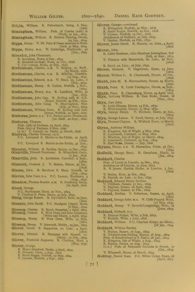 Gilpin. William. R. Pulverbatch, Salop, 6 May, [1806. Giminsrham, William. Preb. of Combe (xoth) in [Wells, 21 Jan.. 1817. Gimingham, William. R. Bratton Fleming, Devon, [25 Jan., 1819. GiDDS. Henry. V. SS. Peter & Owen annexed in Here- iford, 31 May, 1824. ge, Northumb., 30 [Dec., 1829. Girardot, John Chancourt. R. Screveton, Notts, 6 Dec., 1824. R. Stanford-on-Soar, Notts, 21 Dec., 1826. V. Car Colston, Notts, 27 Feb., 1838. Girdlestone, Charles, a.m. V. Sedgley, co. Staff., [23 March, 1826. Girdlestone, Charles, A.M. R. Alderley, Cheshire, [19 Aug., 1837. Girdlestone, Edward, M.A. V. Dean, co. I-anc., 6 [Feb., 183a Girdlestone, Henry. R. Colton, Norfolk, 3 Nov., [1815. Girdlestone, Henry, B.A. R. Landlord, Wilts. 30 [Jan., 1833. Girdlestone, John Gay. R. Kelling with R. Silt- [hoU'C, Norfolk, 29 Feb., 1840. Girdlestone, John Lang. V. Shcrringham, Nor- [folk, 30 Nov., 1813. Girdlestone, William Ewin. R. Kelling with S.ilt- [bouse, Norfolk, 12 April, 1821. Gisborne,James, B.A. P.C. Barton-under-Ncodwood, [co. Staff., 22 Sept., 1820. Gisborne, Thomas. Preb. (5th) of Durham, 15 April, 1825. Preb. (1st) of Durham, 6 May, 1826. (a.m.) V. Croxall, co. Derby, 31 March, 1838. Gladwin, Charles Thomas, LL.B. P.C. Liverpool S. Martin-in-the-Fields, 27 April, [1830. P.C. Liveqwol S. Martin-in-the-Fields, 31 Dec., 1834. Glaister, William. R. Beckley, Sussex. 13 Dec., 1837. GlanvUle, Edward Fanshawe. R. Wheat held, Oxon, [7 Jan., 1836. Glanville, John. R. Jacobstow, Cornwall, 2 Sept, [1822. Glascott, Cradock J. V. Seaton, Devon, 30 Jan., Glasse, John. R. Burnham S. Mary, Norfolk, ao [Feb., 1804. Glaves, John Cass, B.A. P.C. I-ax ton, Northants, 3 [Aug., 1837. Gleadow, Thomas Reader, a.m. R. Frodesley, Salop, [11 April, 1826. Gleed, George. P.C. Northmoor, Oxon, 21 Nov., 1823. V. Chalfont S. Peter, Bucks, xo July, 1830. Gleig, George Robert. R. Ivy Church, Kent, 12 June, [ 1822. Glennie, John David. P.C. Sandgate Chapel, Kent, [8 Sept., 1822. Glossop, Charles. R. Road. Somerset. 7 April, 1812. Glossop, Francis. R. West Dean and East Grinstead. [Wilts and Hants, 5 April, 1839. Glossop, Henry. R. West Dean, Wilts, 15 May, [1811. Glossop, Henry. V. Islcworth, Middx., i9jan., X821. Glover, David. R. Sapperton, co. Line., 4 April, [1816. Glover, Edward. R. Hampnet with Stowell, co. [Glouc., xyFcb., 1809. Glover, Frederick Augustus. R. Charlton, Kent, 4 Glover, '**■ R. Water Stratford, Rucks, 5 April, 1802. R. Finmere, Oxon. 4 Aug., 1802. R. South Repps, Norfolk, 17 May, 1804. V. Cromer, Norfolk, 5 Sept., 1807. Glover, George—continued. R. Billingford, Norfolk, 27 Nov., 1818. R. South Repps, Norfolk, 19 Dec., 1818. V. Cromer, Norfolk, 19 Dec., 1818. Archdeacon of Sudbury, 21 July, 1823. V. Gayton, Norfolk, 24 Feb., 1831. Glover, James David. R. Haceby, co. Line., 4 April, [1816. Glover, John. R. Little Stonham, alias Stonham-Jerningham, Suf- folk, 27 Sept., 1803. V. Frieston with Butterwick, co. Lina, 27 Nov., [1816. R. Rand, co. Line., 26 July, 183a Glover, Richard. V. Dagenham, Essex, 13 June, [1811. Glover. William L. R. Charmouth, Dorset, 18 Oct., [1826. Glubb. John M. R. Shermanbury, Sussex, 23 March, [x836. Glubb. Peter. R. Little Torrington, Devon, 24 Sept., [1803. Glubb, Peter. R. Clannaburg, Devon, 24 April, 1827. Glyn, Anthony William. R. East Stoke, Dorset, x8 [Nov., 1814. Glyn, Carr John. R. Little Hinton, Dorset, 13 Feb., 1830. R. Witchampton, Dorset, 13 May, 1830. Glyn, George Henry. V. Henham, Essex, 30 Jan., [1824. Glyn, George Lewcn. V'. Ewell, Surrey, 10 July, 183X. Glyn, Thomas Clayton. R. Widford, Essex, 17 March, [1826. Glynn. Anthony William. R. Kingston, Isle of Wight, 4 May, 1802. R. Lesneweth, Cornwall. 11 May, 1802. R. Wootton, Isle of Wight, 27 March, 1804. R. Iyesnewe'h, Cornwall, 29 Aug., 1804. R. East Stoke, Dorset, — July, 1808. Glynno, Henry, a.b. R. Hawarden, Flints, 31 Oct., [*®34- Godbold, George Berry. R. Greatham, Hants, 21 [Jan,, 1814. Goddard, Charles. Preb. of Louth in Lincoln, 14 Dec., 1814. Archdeacon of Lincoln, xx June, 1817. R. S. James, Garlick Hythe, in London, 5 Jan., [1821. V. Bexley, Kent, 27 Oct., 1825. R. Ibstock, co. Leic., 11 Jan., 1837. Goddard, Edward Henry Emtlius. V. Chldham, Sussex, 17 Jan., 1823. V. Pagham, Sussex, 26 April, 1823. V. Pagham, Sussex, 17 Feb., 1829. Goddard, Emilius. V. Sidlesham, Sussex, 23 April, Goddard, George Ashe, M.A. V. Cliffe Pypard, Wilts, (11 May, 1839. Goddard, Henry. V. Deverill-Longbridge, Wilts, 2X [June, 1805. Goddard, Richard, B.D. R. Draycot-Foliatt, Wilts, 2 July, 1817. V. Kemble, Wilts, 1 June, 1826. Goddard, William. P.C. Charlton Kings, co. Glouc., [28 Jan., 1834. Goddard, William Stanley. V. Bepton, Sussex, 18 Aug., 1809. R. Treyford-cuin-Didling, Sussex, 18 Aug., 1809. Preb. of Reculverland in S. Paul's, 28 Jan., 1814. R. Kingston, Isle of Wight, 3 Aug., 18x9. R. Bepton, Sussex, 27 Aug., 1819. (D.D.) Preb. of Beamister Secunda in Sarum, 17 [Oct., 1829. V. Wherwell, Hants, 26 March, 1835. Godfrey, Daniel Race. P.C. White Colne, Essex, 18 [April, 1817.