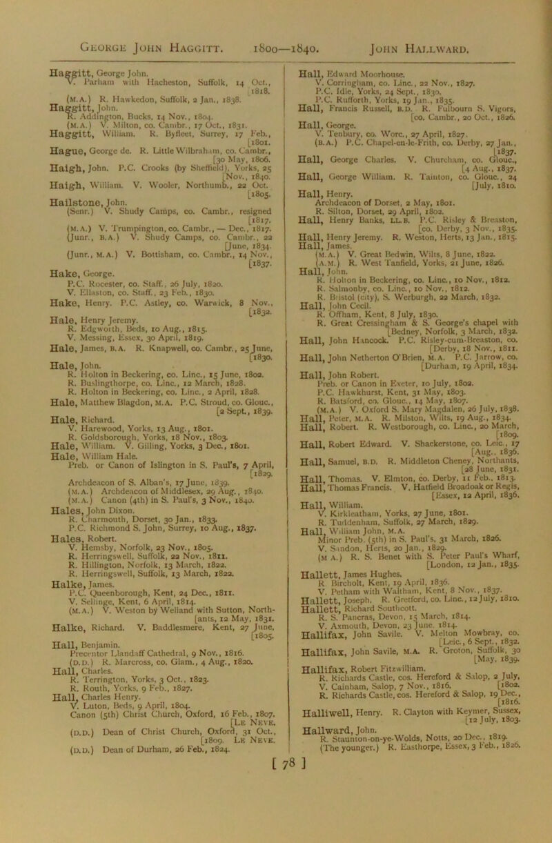 Haggitt, George John. vT Parham with Hacheston, Suffolk, 14 Oct., 1818. (m.A.) R. Hawkedon, Suffolk, a Jan., 1838. Haggitt, John. R. Addington, Bucks, 14 Nov., 1804. (m.A.) V. Milton, co. Cambr., 17 Oct., 1831. Haggitt, William. R. Byfleet, Surrey, 17 Feb,, [1801. Hague, George de. R. Little Wilbrah,mi, co. Cambr., [30 May, 1806. field), V\ Haigil, John. P.C. Crooks (by Sheffield), Yorks, 25 [Nov., 1840. Haigh, William. V. Wooler, Northumb., 22 Oct. [1805. Hailstone, John. (Senr.) V. Shudy Camps, co. Cambr., resigned [1817. (m.a.) V. Trumpington,co. Cambr., — Dec., 1817. (Junr., b.A.) V. Shudy Camps, co. Cambr., 22 [June, 1834. (Junr., M.A.) V. Bottisham, co. Cambr., 14 Nov., [1837. Hake, George. P.C. Rocester, co. Staff., 26 July, 1820. V. Ellaston, co. Staff., 23 Feb., 1830. Hake, Henry. P.C. Astley, co. Warwick, 8 Nov., [1832. Hale, Henry Jeremy. R. Edgworth, Beds, 10 Aug., 1815. V. Messing, Essex, 30 April, 1819. Hale, James, b.a. R. Knapwell, co. Cambr., 25 June, 1*830. Hale, John. R. Holton in Beckering, co. Line., 15 June, 1802. R. Buslingthorpe, co. Line., 12 March, 1828. R. Holton in Beckering, co. Line., 2 April, 1828. Hale, Matthew Blagdon, M.A. P.C. Stroud, co. Glouc., [2 Sept,, 1839. Hale, Richard. V. Harewood, Yorks, 13 Aug., 1801. R. Goldsborough, Yorks, 18 Nov., 1803. Hale, William. V. Gilling, Yorks, 3 Dec., 1801. Hale, William Hale. Preb. or Canon of Islington in S. Paul’s, 7 April, [1829. Archdeacon of S. Alban’s, 17 June, 1839. (m.a.) Archdeacon of Middlesex, 29 Aug., i8jo. (M.A.) Canon (4th) in S. Paul's, 3 Nov., 1840. Hales, John Dixon. R. Charmouth, Dorset, 30 Jan., 1833. P.C. Richmond S. John, Surrey, 10 Aug., 1837. Hales, Robert. V. Hemsby, Norfolk, 23 Nov., 1805. R. Herringswell, Suffolk, 22 Nov., 1811. R. Millington, Norfolk, 13 March, 1822. R. Herringswell, Suffolk, 13 March, 1822. Halke, James. P.C. Queenborough, Kent, 24 Dec., 1811. V. Sellinge, Kent, 6 April, 1814. (m.a.) V. Weston by Welland with Sutton, North- [ants, 12 May, 1831. Halke, Richard. V. Baddlesmere, Kent, 27 June, [1805. Hall, Benjamin. Precentor Llandaff Cathedral, 9 Nov., 1816. (d.d.) R. Marcross, co. Glam., 4 Aug., 1820. Hall, Charles. R. Terrington, Yorks, 3 Oct., 1823. R. Routh, Yorks, 9 Feb., 1827. Hall, Charles Henry. V. Luton, Beds, 9 April, 1804. Canon (5th) Christ Church, Oxford, 16 Feb., 1807. [Le Neve, (d.d.) Dean of Christ Church, Oxford, 31 Oct., [1809. Le Neve. (d.d.) Dean of Durham, 26 Feb., 1824. Hall, Edward Moorhouse. V. Corringham, co. Line., 22 Nov., 1827. P.C. Idle, Yorks, 24 Sept., 1830, P.C. Rufforth, Yorks, 19 Jan., 1835. Hall, Francis Russell, B.D. R. Fulbourn S. Vigors, [co. Cambr., 20 Oct., 1826. Hall, George. V. Tenbury, co. Wore., 27 April, 1827. (b.a.) P.C. Chapel-en-le-Frith, co. Derby, 27 Jan., 'I1837. Hall, George Charles. V. Churcham, co. Glouc., [4 Aug., 1837. Hall, George William. R. Tainton, co. Glouc., 24 [July, 1810. Hall, Henry. Archdeacon of Dorset, 2 May, 1801. R. Silton, Dorset, 29 April, 1802. Hall, Henry Banks, LL.B. P.C. Risley & Breaston, [co. Derby, 3 Nov., 1835. Hall, Henry Jeremy. R. Weston, Herts, 13 Jan., 1815. Hall, James. (m.a.) V. Great Bedwin, Wilts, 8 June, 1822. (A.M.) R. West Tanfield, Yorks, 21 June, 1826. Hall, John. R. Holton in Beckering, co. Line., 10 Nov., 18x2. R. Salmonby, co. Line., xo Nov., 1812. R. B:istol (city), S. Werburgh, 22 March, 1832. Hall, John Cecil. R. Offham, Kent, 8 July, 1830. R. Great Cressingham & S. George’s chapel with [Bedney, Norfolk, 3 March, 1832. Hall, John Hancock. P.C. Risley-cum-Breaston, co. [Derby, 18 Nov., x8xi. Hall, John Netherton O'Brien, m.a. P.C. Jarrow, co. [Durham, 19 April, 1834. Hall, John Robert. Preb. or Canon in Exeter, 10 July, 1802. P.C. Hawkhurst, Kent, 31 May, 1803. R. Batsford, co. Glouc., 14 May, 1807. (m.a.) V. Oxford S. Mary Magdalen, 26 July, 1838. Hall, Peter, M.A. R. Milston, Wilts, 19 Aug., 1834. Hall. Robert. R. Wcstborough, co. Line., 20 March, [1809. Hall. Robert Edward. V. Shackerstone, co. Leic., 17 [Aug., 1836. Hall, Samuel, B.D. R. Middleton Cheney, Northants, [28 June, 1831. Hall, Thomas. V. Elmton, co. Derby, it Feb.. 1813. Hall, Thomas Francis. V. Hatfield Broadoak or Regis, [Essex, i2 April, 1836. Hall, William. V. Kirkleatham, Yorks, 27 June, 1801. R. Tuddenham, Suffolk, 27 March, 1829. Hall, William John, M.A. Minor Preb. (5th) in S. Paul’s, 31 March, 1826. V. S.mdon, Herts, 20 Jan., 1829. (M A.) R. S. Benet with S. Peter Paul’s Wharf, [London, 12 Jan., 1835. Hallett, James Hughes. R Bircholt, Kent, 19 April, 1836. V. Petham with Waltham, Kent, 8 Nov., 1837. Hallett, Joseph. R. Gretford, co. Line., 12 July, 1810. Hallett, Richard Southcott. R. S. Patterns, Devon, 15 March, 1814. V. Axmouth, Devon, 23 June. 1814. Hallifax, John Savile. V. Melton Mowbray, co. [Leic., 6 Sept., 1832. Hallifax, John Savile, M.A. R. Groton, Suffolk, 30 [May, 1839. Hallifax, Robert Fitzwilliam. R. Richards Castle, cos. Hereford & Salop, 2 July, V. Cainham, Salop, 7 Nov., 1816. [1802. R. Richards Castle, cos. Hereford & Salop, 19 Dec., [18x6. Halliwell, Henry. R. Clayton with Keyrner, Sussex, [12 July, 1803. Hallward, John. R. Staunton-on-ye-Wolds, Notts, 20 Dec.. 1819. (The younger.) R. Easthorpe, Essex, 3 l’eb., 1826.