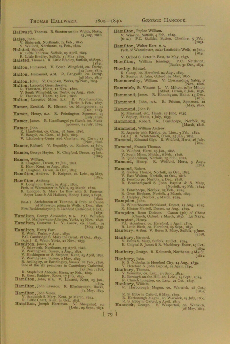 Halton, Immanuel. Hallward, Thomas. R. Stanton-on-the-Wolds, Notts, 23 July, 1818. Halse, John. V. Sibbertoft, Northants, 14 Feb., 1800. V. Wei ford, Northants, 14 Feb., 1800. Halsted, Samtiel. R. Little Thurlow, Suffolk, 29 April. 1824. R. Little Bradley, Suffolk, 15 May, 1829. Halsted, Thomas. R. Little Bradley, Suffolk, 28 Sept., [i83r. V. South Wingfield, co. Derby, [14 June, 1813. Halton, Immanuel, A.M. R. Langwith, co. Derby, [28 May, 1819. Halton, John. V. Clapham, Yorks, 19 Nov., 1803. Halton, Lancelot Greenthwaite. R. Thruxton, Hants, 11 Nov., 1801. V. South Wingfield, co. Derby, 29 Aug., 1806. R. Thruxton, Hants, 19 Dec., 1806. Halton, Lancelot Miles, a A. R. Woolhampton, [Berks, 8 Feb., 1827. Hamer, Ezeckiel. R. Himant, co. Montgomery, 31 [Dec., 1813. Hamer, Henry, B.A. R. Pointington, Somerset, 25 [July, 1836. Hamer, James. R. Llanfihangel-yn-Gwnfa, co. Mont- gomery, 23 July, 1819. Hamer, John. R. Llanllyfini, co. Carn., 28 June, 1816. V. Bangor, co. Carn., 28 July. 1819. V. Llanbedr-y-Cenin and Caerhyn, co. Carn., n [Nov., 1826. Hamer, Richard. V'. Beguildy, co. Radnor, 12 July, [1836. Hames, George Hayter. R. Chagford, Devon, 13 Jan., [1819. Hames, William. R. Chagford, Devon, 11 Jan , 1821. R. Ham, Kent. 10 Aug., 1827. R. Chagford, Devon, 26 Oct., 1827. Hamilton, Andrew. R. Knipton, co Leie., 29 May, [1817. Hamilton, Anthony. R. Loughton, Essex, 24 Aug., 1805. Preb. of Warminster in Wells, 23 March, 1810. R. London, S. Mary Le Bow with S. Pancras, Soper Lane Sc All Hallows, Honey Lane, 2 Sept, [1820. (M. A.) Archdeacon of Taunton, A Prcb. or Canon [of Milverton prima in Wells, 5 Dec., 1827. First Residentiaryship in Lichfield Cathedral, 8 Oct, [1831. Hamilton, George Alexander, m.a. P.C. WHlsden [S. Mathew-cum-Allerton, Yorks, 25 Nov., 1840. Hamilton, Gustavus L. V. Carew, co. Pemb., 19 [May. 1835. Hamilton, Henry Parr. R. Wath, Yorks, 7 Aug., 1830. P.C. Cambridge S. Mary the Great, 18 Oct,. 1833. (a.m.) R. Wath, Yorks, 21 Nov., J833. Hamilton, James, m.a. V. Brixworth, Northants, 15 April. 1818. V. Warlingham, Surrey. 3 Aug.. 1821. V. Hackington or S. Stephen, Kent, 23 April, 1823. V. Warlingham, Surrey, 2 May, 1823. R. Ardingley, or Earthingley, Sussex, 28 Feb., 1826. One of the six preachers in Canterbury Cathedral, [17 Dec., 1828. R. Stapleford Abbotts, Essex, 27 Feb., 1829. R. Great Baddow, Essex, 17 July, 1840. Hamilton, John, M.A. V. Lusted, Kent, 23 Jan., *839. Hamilton, John Leveson. R. Ellesborough, Bucks, Hamilton, John Vesey. V. Sandwich S. Mary. Kent. 30 March, 1824. R. Little Chart, Kent, 23 Oct, 1838. Hamilton, Joseph Hamman. V. Sheepshed, co. [Leic., 29 Sept., 1831. f 79 Hamilton, Peploe William. V. Winston. Suffolk, 4 Feb., 1819. (M.A.) P.G Guilden Sutton, Cheshire, 5 Feb., [1831. Hamilton, Walter Kerr, m.a. Preb. of Warminster, alias Laxfield in Wells, 10 Jan., [1834- V. Oxford S. Peter in East, 20 May, 1837. Hamilton, William Jennings. P.C. Nettleden, [Bucks, 31 Oct., 1834. Hamley, Edward. R. Cusop, co. Hereford, 24 Aug., 1803. R. Stanton S. John, Oxford, 24 May, 1806. Hammersley, William. V. Cheswardine, Salop, 7 [Nov., 1806. Hammiok, St. Vincent L. V. Milton, alias Milton [Abbot, Devon. 6 Jan., 1836. Hammond, James. R. Hannington, Hants, 15 Dec., [1814. Hammond, John, B.A. R. Priston, Somerset, 12 [May, 1820. Hammond, John P. R. Minstead, etc., Hants, 18 June, 1835. V. Sopley, Hants, 1 July, 1835. Hammond, Robert. R. Pensthorpe, Norfolk, 23 [March, 1816. Hammond, William Andrew. R. Asgarby with Kirkby, co. Line., 3 Feb., 1821. (M.A.I R. Whitchurch, Oxon, 25 Jan., 1823. Hamond, Edmund Glyn. R. Widford, Herts, 16 July, [1824. Hamond, Francis Thomas, R. Widford. Herts, 29 Jan., 1806. V. South-Mims, Middx., 6 Feb., 1806. R. Quiddenham, Norfolk, 15 Feb., 1812. Hamond, Henry. R. Widford. Herts, 5 Aug., l*83i- Hamond, Robert R. Gayton Thorpe, Norfolk, 22 Oct., 1818. V. East Walton, Norfolk, 22 Oct., 1818. R. Pensthorpe, Norfolk. 4 Dec., 1818. R. Beachampwell Sl John Baptist & S. Mary, [Norfolk, 25 Feb., 1824. R. Pensthorpe, Norfolk, 25 Feb., 1824. R. Great Bircham, Norfolk, 4 March, 1829. R. Harpley, Norfolk, 4 March, 1829. Hampden, John. R. Winterbourne-Strickland, Dorset. 15 Aug., 1825. R. Hinton-Martell, Dorset, 22 Aug., 1829. Hampden, Renn Dickson. Canon (51b) of Christ [Church, Oxford, 1 March, 1836. Le Neve. Hampton, Henry. P.C. Aconbury, co. Hereford, 5 April, 1837. R. Little Birch, co. Hereford, 29 Sept., 1838. Hanbury, Arthur. V. Bures S. Mary, Suffolk, 9 June, [1828. Hanbury, Barnard. V. Bures S. M uy, Suffolk, 18 Oct., 1824. R. ChignalS. James & R. Mashbury, Essex, 19 Oct.. Hanbury, George. R. Kelmarsh, Northants, 5 \Lrch, [1812 Hanbury, John. R S Nicholas in Hereford City, 14 Atig., 1839. V. Hereford S. John Baptist, 22 April, 1840. Hanbury, Thomas. V. Somerby, co. Leic., 13 Sept., 1814. R. Borough-on-the-Hill, co. Leic., 14 Sept., 1814. R. Church Lington, co. Leic., 21 Oct., 1817. Hanburv, William. R. Harborough Magna, co. Warwick, 28 Oct., [1805. R. S. Ebbe in Oxford, 8 May, 1809. R. Harborough Magna, co. Warwick, 24 July, 1809. R. S. Ebbe in Oxford, 9 April, 1813. Hancook, George. V. Wasperton, co. Warwick, [28 May, 1814. ]