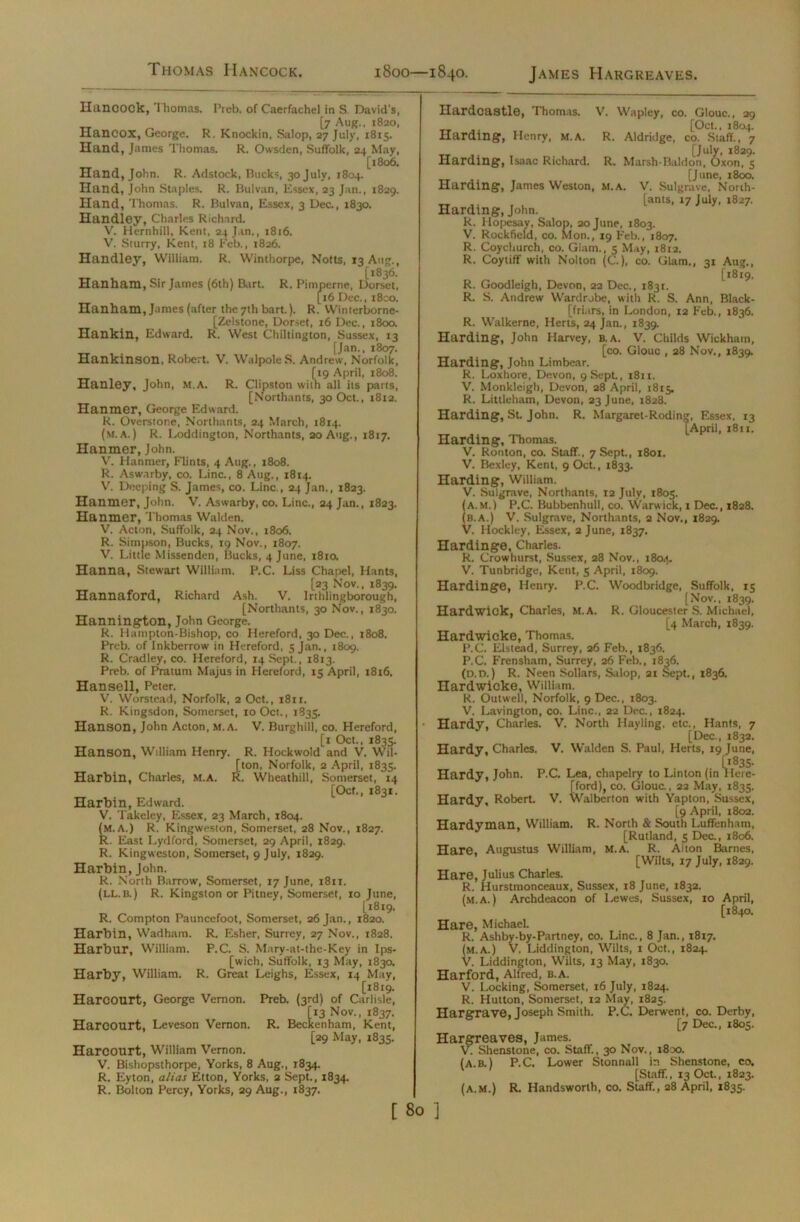 Thomas Hancock. 1800—1840. James Hargreaves. Hancock, 1 homas. Preb. of Caerfachel in S David's, [7 Aug., 1820, Hancox, George. R. Knockin, Salop, 27 July, 1815. Hand, James Thomas. R. Owsden, Suffolk, 24 May, [1806. Hand, John. R. Adstock, Rucks 30 July, 1804. Hand, John Staples. R. Bulvan, Essex, 23 Jan., 1829. Hand, Thomas. R. Bulvan, Essex, 3 Dec., 1830. Handley, Charles Richard. V. Hernhill, Kent, 24 Jan., 1816. V. Sturry, Kent, 18 Feb., 1826. Handley, William. R. Winthorpe, Notts, 13 Aug., (1836. Han ham, Sir James (6th) Burt. R. Pimperne, Dorset, [16 Dec., i8co. Hanham, James (after the 7th bart.). R. Winterborne- [Zelstone, Dorset, 16 Dec., 1800. Hankin, Edward. R. West Chiltington, Sussex, 13 [Jan., 1807. Hankinson, Robert. V. Walpole S. Andrew, Norfolk, [19 April, 1808. Hanley, John, M.A. R. Clipston with all its parts, [Northants, 30 Oct., 1812. Hanmer, George Edward. R. Overstone, Northants, 24 March, 1814. (m.a.) R. Loddington, Northants, 20 Aug., 1817. Hanmer, John. V. Hanmer, Flints, 4 Aug., 1808. R. Aswarby, co. Line., 8 Aug., 1814. V. Deeping S. James, co. Line , 24 Jan., 1823. Hanmer, John. V. Aswarby, co. Line., 24 Jan., 1823. Hanmer, Thomas Walden. V. Acton, Suffolk, 24 Nov., 1806. R. Simpson, Bucks, 19 Nov., 1807. V. Little Missenden, Bucks, 4 June, 1810. Hanna, Stewart William. P.C. Liss Chapel, Hants, [23 Nov., 1839. Hannaford, Richard Ash. V. Irthlingborough, [Northants, 30 Nov., 1830. Hannington, John George. R. Harnpton-Bishop, co Hereford, 30 Dec., 1808. Preb. of Inkberrow in Hereford, 5 Jan., 1809. R. Cradley, co. Hereford, 14 Sept., 1813. Preb. of Pratum Majus in Hereford, 15 April, 1816. Han sell, Peter. V. Worstead, Norfolk, 2 Oct., i8ir. R. Kingsdon, Somerset, 10 Oct., 1835. Hanson, John Acton, m.a. V. Burghill, co. Hereford, [x Oct., 1833. Hanson, William Henry. R. Hockwold and V. Wil- [ton, Norfolk, 2 April, 1835. Harbin, Charles, m.a. R. Wheathill, Somerset, 14 [Oct., 1831. Harbin, Edward. V. Takeley, Essex, 23 March, 1804. (M.A.) R. Kingweston, Somerset, 28 Nov., 1827. R. East Lydford, Somerset, 29 April, 1829. R. Kingweston, Somerset, 9 July, 1829. Harbin, John. R. North Barrow, Somerset, 17 June, 1811. (ll.b.) R. Kingston or Pitney, Somerset, 10 June, [1819. R. Compton Pauncefoot, Somerset, 26 Jan., 1820. Harbin, Wadham. R. Esher, Surrey, 27 Nov., 1828. Harbur, William. P.C. S. Mary-at-the-Key in Ips- [wich, Suffolk, 13 May, 183a Harby, William. R. Great Leighs, Essex, 14 May, , , [1819. Harcourt, George Vernon. Preb. (3rd) of Carlisle, [13 Nov., 1837. Harcourt, Leveson Vernon. R. Beckenham, Kent, [29 May, 1835. Harcourt, William Vernon. V. Bishopsthorpe, Yorks, 8 Aug., 1834. R. Eyton, alias Etton, Yorks, 2 Sept., 1834. R. Bolton Percy, Yorks, 29 Aug., 1837. Ilardcastle, Thomas. V. Wapley, co. Glouc., 29 ,, [Oct., 1804. Harding, Henry, M.A. R. Aldridge, co. Staff., 7 __ .. [July, 1829. Harding, Isaac Richard. R. Marsh-Baldon, Oxon, 5 [June, 1800. Harding, James Weston, m.a. V. Sulgrave, North- „ ,. , u [ants, 17 July, 1827. Harding, John. R. Hopesay, Salop, 20 June, 1803. V. Rockfield, co. Mon., 19 Feb., 1807. R. Coychurch, co. Glam., 5 May, 1812. R. Coytiff with Nolton (C.), co. Glam., 31 Aug., (1819, R. Goodleigh, Devon, 22 Dec., 1831. R. S. Andrew Wardrobe, with R. S. Ann, Black- [friars, in London, 12 Feb., 1836. R. Walkerne, Herts, 24 Jan., 1839. Harding, John Harvey, B. A. V. Childs Wickham, [co. Glouc , 28 Nov., 1839. Harding, John Limbear. R. Loxhore, Devon, 9 Sept., 1811. V. Monkleigh, Devon, 28 April, 1815, R. Littleham, Devon, 23 June, 1828. Harding, St. John. R. Margaret-Rodin;*, Essex, 13 [April, 1811. Harding, Thomas. V. Ronton, co. Staff., 7 Sept., 1801. V. Bexley, Kent, 9 Oct., 1833. Harding, William. V. Sulgrave, Northants, 12 July, 1805. (a.m.) P.C. Bubbenhull, co. Warwick, 1 Dec., 1828. (b.a.) V. Sulgrave, Northants, 2 Nov., 1829. V. Hockley, Essex, 2 June, 1837. Hardinge, Charles. R. Crowhurst, Sussex, 28 Nov., 1804. V. Tunbridge, Kent, 5 April, 1809. Hardinge, Henry. P.C. Woodbridge, Suffolk, 15 [Nov., 1839. Hardwick, Charles, M.A. R. Gloucester S. Michael, [4 March, 1839. Hardwicke, Thomas. P.C. Elstead, Surrey, 26 Feb., 1836. P.C. Frensham, Surrey, 26 Feb., 1836. (O.D.) R. Neen Sollars, Salop, 21 Sept., 1836. Hardwicke, William. R. Outwell, Norfolk, 9 Dec., 1803. V. Lavington, co. Line., 22 Dec., 1824. Hardy, Charles. V. North Hayling, etc., Hants, 7 [Dec., 1832. Hardy, Charles. V. Walden S. Paul, Herts, 19 June, Hardy, John. P.C. Lea, chapelry to Linton (in Wm- [ford), co. Glouc., 22 May, 1835. Hardy, Robert. V. Walberton with Yapton, Sussex, [9 April, 1802. Hardyman, William. R. North & South Luffenham, [Rutland, 5 Dec., 1806. Hare, Augustus William, M.A. R. Aiton Barnes, [Wilts, 17 July, 1829. Hare, Julius Charles. R. Hurstmonceaux, Sussex, 18 June, 1832. (m.a.) Archdeacon of Lewes, Sussex, 10 April, [1840. Hare, Michael. R. Ashby-by-Partney, co. Line., 8 Jan., 1817. (m.a.) V. Liddington, Wilts, 1 Oct., 1824. V. Liddington, Wilts, 13 May, 1830. Harford, Alfred, b.a. V. Locking, Somerset, 16 July, 1824. R. Hutton, Somerset, 12 May, 1825. Hargrave, Joseph Smith. P.C. Derwent, co. Derby, [7 Dec., 1805. Hargreaves, James. V. Shenstone, co. Staff., 30 Nov., 1800. (a.b.) P.C. Lower Stonnall in Shenstone, co. [Staff., 13 Oct., 1823. (a.m.) R. Handsworth, co. Staff., 28 April, 1835.