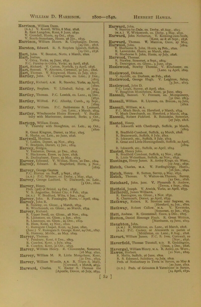 Harrison, William Dann. (b.a.) V. Keevil, Wilts, 8 May, 1828. R. East Langdon, Kent, 8 June, 1830. V. Crondall, Hants, 19 Oct., 1833. V. South-Stoneham, Hants, 28 Jan., 1835. Harrison, William Moore. R. Cleyhanger, Devon, [29 Oct., 1818. Harston, Edward. R. S. Stephen Ipswich, Suffolk, [19 Oct., 1838. Hart, John. V. Beeston, Notts, 1 March, 1822. Hart, Joshua. V. Otley, Yorks, 29 June, 1837. P.C. Farnley-in-Otley, Yorks, 23 April, 1838. Hart, Richard. V. Catton, Norfolk, 13 April, 1836. Hart, SamueL V. Altemon, Cornwall, 30 Jan., 1806. Hart, Thomas. V. Ringwood, Hants, 10 July, 1817. Hartley, John. V. Corringham, co. Line., 7 Dec., [1815. Hartley, Richard, a.m. R. Staveley, Yorks, 29 April, [1820. Hartley, Stephen. V. Lilleshall, Salop, 26 Aug., [1814. Hartley, Thomas. P.C. Lowick, co. Lane., 19 Dec., Hartley, Wilfred. P.C. Allonby, Cumb., 19 k-pt., [1829. Hartley, William. P.C. Balderstone S. Leonard, [co. Lana, 1 March, 1839. Hartley, Winchcombe Henry Howard. V. Ruckle- bury with Marlestone, annexed, Berks, 9 Oct., [1819. Hartopp, William Evans. V. Thurnby with Stoughton, co. Leic., 29 Oct., [1820. R. Great Kington, Dorset, 12 May, 1825. R. Harby, co. Leic., 10 June, 1826. Hartwell, Houlton. V. Loders, Dorset, 29 Nov., 1813. V. Bradpole, Dorset, 15 Jan., 1814. Harvey, Bridges. V. Yealmton, Devon, 31 Dec., 1807. V. Blackmore, Essex, 29 June, 1808. R. Dodinghurst, Essex, 22 May, 1813. Harvey, Edmund. V. Willian, Herts, 20 Dec., 1804. Harvey, Edward. R. Stapleford, Herts, 3 Nov., [1819. Harvey. George Gayton. P.C. Horton co. Staff., 3 Sept, 1831. (A.B.) P.C. Winster, co. Derby, 5 May, 1840. Harvey, George Ludford. V. Diseworth, co. Leic., [3 Oct., 1822. Harvey, Henry. Preb. (3rd) of Bristol, 14 Oct., 1831. V. S. Augustine, Bristol City, 6 Feb., 1832. (m. A.) V. Bradford, Wilts, 6 Jan., 1834. Harvey, John. R. Finningley, Notts,— April, 1824. Harvey, John R. R. Sudeley, co. Glouc., 4 March, 1834. R. Winchcomb, co. Glouc., 20 March, 1834. Harvey, Richard. R. Upper Swell, co. Glouc., 28 Nov., 1804. R. Llanmaes, co. Glam., 9 Jan., 1805. R. Llanmaes, co. Glam., 29 Dec., 1809. R. Ham, Kent, 15 Nov., 1810. C. Ramsgate Chapel, Kent, i4june, 1821. (Junr.) V. Ramsgate S. George, Kent, 24Oct., 1827. K. Hornsey, Middx., 22 May, 1829. Harvey, Thomas. V. Pembury, Kent, 6 Dec., 1803. R. Cowden, Kent, 3 July, 1804. R. Cowden, Kent, 30 Oct., 1835. Harvey, William Henry. R. Crowcombe, Somerset, [16 May, 1821. Harvey, William M. R. Little Mongeham, Kent, [31 Dea, 1835. Harvey, William Wood is, A.B. R. Truro S. Mary, [Cornwall, 1 March, 1839. Harward, Charles. V. Exeter S. Thomas the [Apostle, Devon, 26 July, 1834. Harward, John. V. Stanton-by-Dale, co. Derby, 18 Aug., 1815. (M.A.) V. Wirksworth, co. Derby, 5 May, 1831. Harward, John Netherton. V. Kemsing-cum-Seale, [Kent, 22 & 26 Sept., 1838. Harward, Thomas. V. Marston, Oxon, 27 May, Harwood, John. [1804. V. Sherborne S. John, Hants, 24 Feb., 1820. R. Laverstoke, Hants, 20 March, 1820. R. Sherborne S. John, Hants, 17 July, 1826. Harwood, Thomas. R. Stawley, Somerset, 2 Sept., 1814. R. Dersington, co. Glouc., 9 June, 1830. Haslewood, Bowlby Thomas. V. Ribchester, co. [Lane. 14 April, 1829. Haslewood, Dickens. V. Aycliffe, co. Durham, 20 Feb., 1806. Haslewood, George Hugh. V. Leighton, Salop, LS Jan-> l8l5- Haslewood, John D. P.C. Leigh, Surrey, 18 April, 1821. V. Boughton Monchelsea, Kent, 30 June, 1823. Hassall, Samuel. V. Pennant, co. Montgomery, [31 Dec. 1813. Hassall, William. R. Llyswen, co. Brecon., 19 July, [1812. Hassall, William, M. A. P.C. Much Birch, co. Hereford, 7 March, 1834. V. Much Dewchurch, co. Hereford, 7 March, 1834. Hassell, Robert Pickford. R. Butcombe, Somerset, [27 July, 1818. Hasted, Henry. R. Ickworth with Chedburgh, Suffolk, 30 March, [1803. R. Bradfield-Combust, Suffolk, 23 March, 1808. R. Braiseworth, Suffolk, 8 July, 1812. R. Ickworth, etc., Suffolk, 8 July, 1812. R. Great and Little Horningsheath, Suffolk, 20 April, [1814. R. Ickworth, etc., Suffolk, 20 April, 1814. Hasted, Henry John. R. Bradfield Combust, Suffolk, 15 Nov., 1832. R. Little Welnetham, Suffolk, 22 Nov., 1832. Hastings, Henry James. R. Areley Kings, co. Wora, [12 Aug., 1831. Hatch, Charles, M. A. V. Fordlngbridge, Hants., [16 Jan., 1840. Hatch, Henry. R. Sutton, Surrey, 9 May, 1831. Hatch, Thomas. V. Walton-on.Thames, Surrey, [12 Dec., 1816. Hatohard, John, junr. V, Plymouth S. Andrew, [Devon, 1 Sept., 1824. Hatfield, Joseph. V. Atwick, Yorks, 20 April, 1835. Hatherell, James Williams. R. Eastington, co. Glouc., 1 Nov. 1831. R. Charmouth, Dorset, 30 April, 1839. Hathway, Robert. R. Stretton near Sugwas, co. [Hereford, 29 Jan., 1810. Hathway, Robert Callow, m.a. V. Kewstoke, [Somerset, 10 Jan., 1835. Hatt, Andrew. R. Greenstead, Essex, 9 Dec., 1825. Hatton, Daniel Heneage Finch. R. Great Weldon, [Northants, 19 June, 1819. Haughton, John. (a.m.) R. Middleton, co. Lane,, 16 March, 1818. (b.a.) P.C. Cockey, or Ainsworth in parish of [Middleton, co. Lane., 8 Aug., 1828. Havart, William James. P.C. S. Ives, Cornwall, ro [Nov., 1836. Haverfield, Thomas Tunstall, b.d. R. Goddington, [Oxon, 5 Dec., 1826. Havergal. William Henry, M. A. R. Astiey, co. Wore., Hawes, Herbert. [11 Nov., 1829. R. Mellis, Suffolk, 26 June, 1802. R. S. Edmund, Salisbury, 19 July, 1802. Preb. of Netherbury in Terra in Sarum, 22 May & [20 June, 1812. (d.D.) Preb. of Grimston & Yatminster in Sarum, [14 April, 1830. r S2 ]