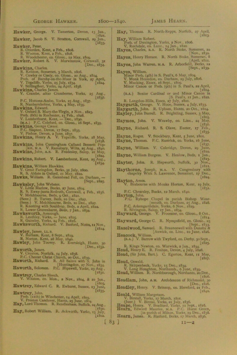 Hawker, George. V. Tamerton, Devon, 15 Jan., [1821. Hawker, Jacob S. V. Stratton, Cornwall, 29 Jan., [1833. Hawker, Peter. R. Otterden, Kent, 2 Feb., 1808. R. Wooton, Kent, 2 Feb., 1808. R. Woodchester, co. Glouc., 12 May, 1809. Hawker, Robert S. V. Morwinstow, Cornwall, 31 [Dec., 1834. Hawkins, Charles. R. Kelston, Somerset, 3 March, 1806. V. Cowley or Coaly, co. Glouc., 20 Aug., 18x4. Preb. of Bamby-on-the-Moor in York, 27 April, V. Topcliffe, Yorks, 25 July, 1834. [1824. V. Slillingfleet, Yorks, 24 April, 1838. Hawkins, Charles James. V, Crarabe, alias Crambome, Yorks, 25 Aug., 11837. P.C. Hutlons-Ambo, Yorks, 25 Aug., 1837. R. Nunburnholme, Yorks, 4 May, 1839. Hawkins, Edward. V. Oxford S. Mary-the-Virgin, 1 Nov., 1823. Preb. (6th) in Rochester, 15 Feb., 1828. V. Lamberhurst, Kent, — Dec., 1830. (m.a.) P.C Coleford, co. Glouc., 16 Sept., 1839. Hawkins, George Cxesar. P.C Slapton, Devon, 17 Sept., 1835. V. Pinhoe, Devon, 2 June, 1837. Hawkins, Henry A. V. Topcljffe, Yorks, 18 May. [1838. Hawkins, John Cunningham Calland Bennett Pop. Ikin, m a. V. Ramsbury, Wilts, 25 Aug., 1840. Hawkins, John, A. H. R. Frodesley, Salop. 21 May, [1824. Hawkins, Robert. V. lamberhurst, Kent, 25 Aug., [t834- Hawkins, William Hawkins. V. Great Faringdon, Berks, 31 July, 1800. R. S. Aldate in Oxford, 11 May. 1810. Hawks, William. R. Gateshead Fell, co. Durham, — [Sept., 1825. Hawkalev, John Webster. V. Little Marlow, Bucks, 27 June, 1804. R. S. Ewny juxta-Redruth, Cornwall. 4 Feb., 1836. V. Melchbourne, Beds, 9 Oct., 1821. (Senr.l R. 'Purvey, Beds, 10 Dec., 1827. (Senr.) V. Melchbourne, Beds, 10 Dec., 1827. R. Knotting with Souldrop, Beds, a April, 1822. R. Lower Graven hurst, Beds, 7 Jan., 1834. Hawksworth, Ayscough. k. Leathley, Yorks, — June, 1815. R. Guiseley, Yorks, 24 Feb., 1816. Hawksworth, Richard. V. Basford, Notts, 11 Nov., Hawley, Janies, lls. ^ 14 V. Burham, Kent, 8 Sept., 1819. R. Norton, Kent, 28 May, 1840. Hawley, John Toovey. R Eversleigh, Hants, 30 _ Dec., 1831. Haworth, James. V. Croxton, Norfolk. 14 July, 1838. P.C. Chester Christ Church, ao Oct., 1839. Haworth, Richard. R. All Saints with S. John in [Huntingdon, 27 Nov., 1834. Haworth, Solomon. P.C. Hipswell, Yorks, 23 Aug , _ [*831. Hawtrey, Charles Sleech. V. Witston, co. Mon., 2 Nov., 1804, & 10 Jan., [1805, Hawtrey, Edward C. R. Ewhurst, Sussex, 13 June, Hawtrey, John. Preb. (xith) in Winchester, 14 April, 1803. V. Preston Candover, Hants, 25 June, 1804. Hay, Lord Thomas. R. Rendlesham, Suffolk, 24 Aug., Hay, Robert William. R. Ackworth, Yorks, 15 July,* [1802. Hay, Thomas. R. North-Repps, Norfolk, 27 April, [1813. Hay, William Robert. Pieb. of Dunington, Yorks, 2 Nov., 1806. V. Rochdale, co. Lane., 14 Jan., 1820 Hayes, Charles, B.A. R. North Stoke, Somerset, 10 [Nov., 1830. Hayes, Henry Horace. R. North Stoke, Somerset, 8 [April, 1811. Hayes. John Warren, M.A. R. Arborfield, Berks, 12 [Sept., 1839. Hayes, William. Minor Preb. (4th) in S. Paul's, 6 May, 1804. V. Monk Hesledon, co. Durham, 29 July, 1806. V. Mucking, Essex, 16 Sept., 1809. Minor Canon or Preb. (9th) in S. Paul’s, 22 April, [1814. (blA.) Senior Cardinal or 2nd Minor Canon in [S. Paul’s, 11 Jan., 1821. R. Langdon-Hills, Essex. 27 July, 1821. Haygarth, George. V. Hooe, Sussex, 4 July, 1833. Haygarth, John. R. Upham, Hants, 20 Oct., 1814. Hayley, John Burrell. R. Brightling, Sussex, 3 May, [1805. Haymes, John. V. Wrawby, co. Line., 24 May, [1836. Hayne, Richard. R. S. Olave, Exeter, 17 Feb., Hayne, Roger. V. Stockbury, Kent, 5 June, 1801. Hayne, Thomas. P.C. Rastrick, co. Yorks, 16 June, [1837. Hayne, William. V. Coleridge, Devon, 29 June, [1810. Hayne, Wiiliam Burgess. V. Henlow, Beds, 1 Jan., Hay ter, John. R. Hepworth, Suffolk, 30 Nov., [1811. Haythorne, Joseph, M.A. V. Congresbury with chapelry Wick S. Lawrence, Somerset, 17 Dec., [1824. Hayton, Amos. V. Braboume with Monks Horton, Kent, 19 July, [1831. P.C. Chearsley, Bucks, 12 March, 1840. Hayton, John. P.C Ryhope Chapel in parish Bishop Wear- mouth, co. Durham, 25 Aug., 1828. P.C. Arkengarthdale, Yorks, 6 Nov., 1829. R. Silvington, Salop, 17 Jan., 1834. V. Frocester, co. Glouc., 8 Oct., Hayward, George. [1814. Hayward, George C. R. Nympsfield, co. Glouc., 25 [Sept., 1833. Hazelwood, Samuel. R. Brauncewcll with Dunsby & [Anwick, co. Line., 10June, 1826. Heacock, William. (b.a.) V. Barrow with Twyford, co. Derby, 30Sept., [1825. R. Kings Newton, co. Warwick, 2 Jan., 1834. Head, Henry E. R. Feniton, Devon, 4 July, 1828. Head, (Sir John, Bart.). C. Egerton, Kent, 11 May, [1807. Head, Oswald. R. Skirpenbeck, Yorks. 15 Dec., 1834. V. lx>ng Houghton, Northumb., 6 June, 1839. Head, William. R. Northborough, Northants, 20Dec., [1806. Headlam, John, A.M. Archdeacon of Richmond, 30 [Dec., 1826. Headley, Henry. V. Brinsop, co. Hereford, 21 Feb., [1840. Heald, William Margetson. V. Birstall, Yorks, 17 March, 1801. (Junr.) V. Birstal, Yorks, 21 July, 1836. Heape, Henry. V'. Bradford. Yorks, 11 Sept., 1816. Hearn, Edward Maurice, m.a. P.C. Hurst Green, [in parish of Milton, Yorks, 19 Dec., 1838. Hearn, James. R. Halford, Berks, 17 March, 1836.