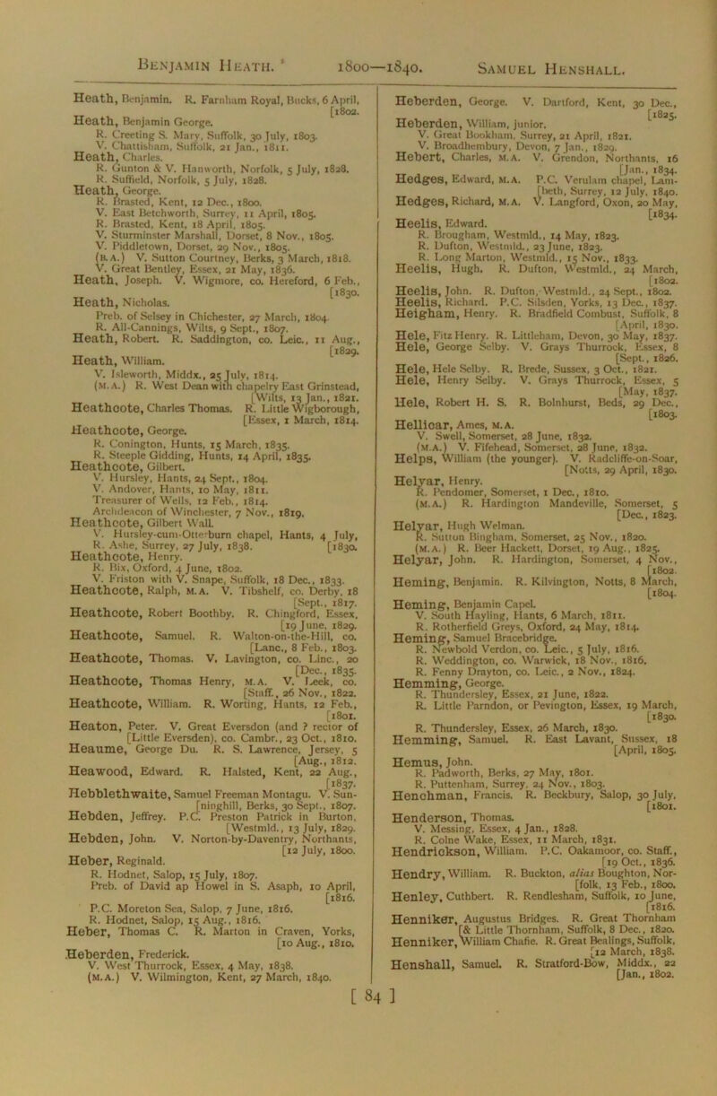 Benjamin Heath. : 1800—1840. Samuel Henshall. Heath, Benjamin. R. Farnham Royal, Bucks, 6 April, [1802. Heath, Benjamin George. R. Greeting S. Mary, Suffolk, 30 July, 1803. V. Chattisham, Suffolk, 21 Jan., 1811. Heath, Charles. R. Gunton & V. Hanworth, Norfolk, 5 July, 1828. R. Suffield, Norfolk, 5 July, 1828. Heath, George. R. Brasted, Kent, 12 Dec., 1800. V. East Betchworth, Surrey, ti April, 1805. R. Brasted, Kent, 18 April, 1805. V. Sturminster Marshall, Dorset, 8 Nov., 1805. V. Piddletown, Dorset, 29 Nov., 1805. (b.a.) V. Sutton Courtney, Berks, 3 March, 1818. V. Great Bentley, Essex, 21 May, 1836. Heath, Joseph. V. Wigmore, co. Hereford, 6 Feb., [1830. Heath, Nicholas. Preb. of Selsey in Chichester, 27 March, 1804 R. All-Cannings, Wilts, 9 Sept., 1807. Heath, Robert. R. Saddington, co. Leic., 11 Aug., [1829. Heath, William. V. Isleworth, Middx., 25 July, 1814. (m. a. ) R. West Dean with chapelry East Grinstead, [Wilts, 13 Jan., 1821. Heathcote, Charles Thomas. R. Little Wigborough, [Essex, 1 March, 1814. Heathcote, George. R. Conington, Hunts, 15 March, 1835. R. Steeple Gidding, Hunts, 14 April, 1835. Heathcote, Gilbert. V. Hursley, Hants, 24 Sept., 1804. V. Andover, Hants, 10 May, 1811. Treasurer of Wells, 12 Feb., 1814. Archdeacon of Winchester, 7 Nov., 1819. Heathcote, Gilbert Wall. V- Hursley-cum-Otterburn chapel, Hants, 4 July, R. Ashe, Surrey, 27 July, 1838. [1830. Heathcote, Henry. R. Bix, Oxford, 4 June, t8o2. V. Friston with V. Shape, Suffolk, 18 Dec., 1833. Heathcote, Ralph, m. a. V. Tibshelf, co. Derby, 18 [Sept., 1817. Heathcote, Robert Boothby. R. Chingford, Essex, [19 June, 1829. Heathcote, Samuel. R. Walton-on-the-Hill, co. [Lane., 8 Feb., 1803. Heathcote, Thomas. V, Lavington, co. Line., 20 [Dec., 1835. Heathcote, Thomas Henry, m.A. V. Leek, co. [Staff., 26 Nov., 1822. Heathcote, William. R. Worting, Hants, 12 Feb., [t8oi. Heaton, Peter. V. Great Eversdon (and ? rector of [Little Eversden), co. Cambr., 23 Oct., 1810. Heaume, George Du. R. S. Lawrence, Jersey, 5 [Aug., 1812. Heawood, Edward. R. Halsted, Kent, 22 Aug., [1837. Hebblethwaite, Samuel Freeman Montagu. V. Sun- [ninghill, Berks, 30 Sept., 1807. Hebden, Jeffrey. P.C. Preston Patrick in Burton, [Westmld., 13 July, 1829. Hebden, John. V. Norton-by-Daventry, Northants, [12 July, 1800. Heber, Reginald. R. Hodnet, Salop, 15 July, 1807. Preb. of David ap Howel in S. Asaph, 10 April, [1816. P.C. Moreton Sea, Salop, 7 June, 1816. R. Hodnet, Salop, 15 Aug., 1816. Heber, Thomas C. R. Marton in Craven, Yorks, [10 Aug., 1810. Heberden, Frederick. V. West Thurrock, Essex, 4 May, 1838. (m.a.) V. Wilmington, Kent, 27 March, 1840. Hedges, Edward, m.a. Hedges, Richard, M.A. Hele, Hele Selby. R. Hele, Henry Selby. Hele, Robert H. S. Heberden, George. V. Dartford, Kent, 30 Dec., __ [1825. Heberden, William, junior. V. Great Bookham, Surrey, 21 April, 1821. V. Broadhembury, Devon, 7 Jan., 1829. Hebert, Charles, m.a. V. Grendon, Northants, 16 [Jan., 1834. P.C. Verulam chapel, Lam- [beth, Surrey, 12 July, 1840. V. Langford, Oxon, 20 May, [1834. Heelis, Edward. R. Brougham, Westmld., 14 May, 1823. R. Dufton, Westmld., 23 June, 1823. R. Long Marton, Westmld., 15 Nov., 1833. Heelis, Hugh. R. Dufton, Westmld., 24 March, [1802. Heelis, John. R. Dufton, Westmld., 24 Sept., 1802. Heelis, Richard. P.C. Silsden, Yorks, 13 Dec., 1837. Heigham, Henry. R. Bradfield Combust, Suffolk, 8 [April, 1830. Hele, FitzHenry. R. Littleham, Devon, 30 May, 1837. Hele, George Selby. V. Grays Thurrock, Essex, 8 [Sept., 1826. Brede, Sussex, 3 Oct., 1821. V. Grays Thurrock, Essex, 5 [May, 1837. R. Bolnhurst, Beds, 29 Dec., [1803. Hellicar, Ames, m.a. V. Swell, Somerset, 28 June, 1832. (m.a.) V. Fifehead, Somerset, 28 June, 1832. Helps, William (the younger). V. Radcliffe-on-Soar, [Notts, 29 April, 1830. Helyar, Henry. R. Pendomer, Somerset, x Dec., 1810. (m.a.) R. Hardington Mandeville, Somerset, 5 [Dec., 1823. Helyar, Hugh Welman. R. Sutton Bingham, Somerset, 25 Nov., 1820. (m.a.) R. Beer Hackett, Dorset, 19 Aug., 1825. Helyar, John. R. Hardington, Somerset, 4 Nov., [1802. Homing, Benjamin. R. Kilvington, Notts, 8 March, [1804. Heming, Benjamin Capel. V. South Hayling, Hants, 6 March, 1811. R. Rotherfield Greys, Oxford, 24 May, 1814. Heming, Samuel Bracebridge. R. Newbold Verdon, co. Leic., 5 July, x8x6. R. Weddington, co. Warwick, 18 Nov., 1816. R. Fenny Drayton, co. Leic., 2 Nov., 1824. Hemming, George. R. Thundersley, Essex, 21 June, 1822. R. Little Parndon, or Pevington, Essex, 19 March, [183a R. Thundersley, Essex, 26 March, 1830. Hemming, Samuel. R. East Lavant, Sussex, 18 [April, 1805. Hemus, John. R. Padworth, Berks, 27 May, 1801. R. Puttenham, Surrey. 24 Nov., 1803. Henchman, Francis. R. Beckbury, Salop, 30 July, [1801. Henderson, Thomas. V. Messing, Elssex, 4 Jan., 1828. R. Colne Wake, Essex, 11 March, 1831. Hendrickson, William. P.C. Oakainoor, co. Staff., [19 Oct., 1836. Hendry, William. R. Buckton, alias Boughton, Nor- folk, 13 Feb., 1800. Henley, Cuthbert. R. Rendlesham, Suffolk, 10 June, [1816. HennikCT, Augustus Bridges. R. Great Thornham [& Little Thornham, Suffolk, 8 Dec., 1820. Henniker, William Chafic. R. Great Bealings, Suffolk, [12 March, 1838. Henshall, Samuel. R. Stratford-Bow, Middx., 22 [Jan., 1802.