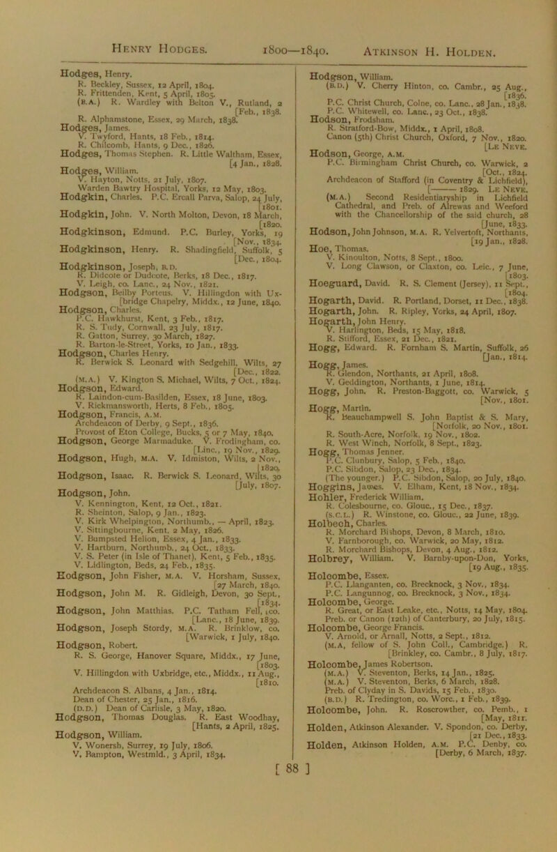 1800—1840 Atkinson H. Holden. Hodges, Henry. R. Beckley, Sussex, 12 April, 1804. R. Frittenden, Kent, 5 April, 1805. (b.a.) R. Wardley with Belton V., Rutland, 2 [Feb., 1838. R. Alphamstone, Essex, 29 March, 1838. Hodges, James. V. Twyford, Hants, 18 Feb., 1814. R. Chilcomb, Hants, 9 Dec., 1826. Hodges, Thomas Stephen. R. Little Waltham, Essex, [4 Jan., 1828. Hodges, William. V. Hayton, Notts, 21 July, 1807. Warden Bawtry Hospital, Yorks, 12 May, 1803. Hodgkin, Charles. P.C. Ercall Parva, Salop, 24 July, _ , [1801. Hodgkin, John. V. North Molton, Devon, 18 March, [1820. Hodgkinson, Edmund. P.C. Burley, Yorks, 19 [Nov., T834. Hodgkinson, Henry. R. Shadingfield, Suffolk, 5 [Dec., 1804. Hodgkinson, Joseph, b.d. R. Didcote or Dudcote, Berks, 18 Dec., 1817. V. Leigh, eo. Lane., 24 Nov., 1821. Hodgson, Beilby Porteus. V. Hillingdon with Ux- [bridge Chapelry, Middx., 12 June, 1840. Hodgson, Charles. P.C. Hawkhurst, Kent, 3 Feb., 1817. R. S. Tudy, Cornwall, 23 July, 1817. R. Gatton, Surrey, 30 March, 1827. R. Barton-le-Street, Yorks, 10 Jan., 1833. Hodgson, Charles Henry. R. Berwick S. Leonard with Sedgehill. Wilts, 27 [Dec., 1822. (m,A.) V. Kington S. Michael, Wilts, 7 Oct., 1824. Hodgson, Edward. R. Laindon-cum-Basilden, Essex, 18 June, 1803. V. Rickmansworth, Herts, 8 Feb., 1805. Hodgson, Francis, a.m. Archdeacon of Derby, 9 Sept., 1836. Provost of Eton College, Bucks, 5 or 7 May, 1840. Hodgson, George Marmaduke. V. Frodingham, co. [Line., 19 Nov., 1829. Hodgson, Hugh, M.A. V. Idmiston, Wilts, 2 Nov., 11820. Hodgson, Isaac. R. Berwick S. Leonard, Wilts, 30 [July, 1807. Hodgson, John. V. Kennington, Kent, 12 Oct., 1821. R. Sheinton, Salop, 9 Jan., 1823. V. Kirk Whelpington, Northumb., — April, 1823. V. Sittingbourne, Kent. 2 May, 1826. V. Bumpsted Helion, Essex, 4 Jan., 1833. V. Hartburn, Northumb., 24 Oct., 1833. V. S. Peter (in Isle of Thanet), Kent, 5 Feb., 1835. V. Lidlington, Beds, 24 Feb., 1835. Hodgson, John Fisher, M.A. V. Horsham, Sussex, (27 March, 1840. Hodgson, John M. R. Gidleigh, Devon, 30 Sept., [1834. Hodgson, John Matthias. P.C. Tatham Fell, ,co. [Lane., 18 June, 1839. Hodgson, Joseph Stordy, M.A. R. Brinklow, co. [Warwick, 1 July, 1840. Hodgson, Robert. R. S. George, Hanover Square, Middx., 17 June, [1803. V. Hillingdon with Uxbridge, etc., Middx., iiAug., [1810. Archdeacon S. Albans, 4 Jan., 1814. Dean of Chester, 25 Jan., 1816. (d.d. ) Dean of Carlisle, 3 May, 1820. Hodgson, Thomas Douglas. R. East Woodhay, [Hants, 2 April, 1825. Hodgson, William. V. Wonersh, Surrey, 19 July, 1806. V, Bampton, Westmld., 3 April, 1834. L Hodgson, William. (b.d.) V. Cherry Hinton, co. Cambr., 25 Aug., [1836. P.C. Christ Church, Colne, co. Lane., 28Jan., t8^8. P.C. Whitewell, co. Lane., 23 Oct., 1838. Hodson, Frodsham. R. Stratford-Bow, Middx., 1 April, 1808. Canon (5th) Christ Church, Oxford, 7 Nov., 1820. [Le Neve. Hodson, George, a.m. P.C. Birmingham Christ Church, co. Warwick, 2 [Oct., 1824. Archdeacon of Stafford (in Coventry & Lichfield), [ 1829. Le Neve. (M.A.) Second Residentiaryship in Lichfield Cathedral, and Preb. of Alrewas and Weeford with the Chancellorship of the said church, 28 [June, 1833. Hodson, John Johnson, M.A. R. Yelvertoft, Northants, [19 Jan., 1828. Hoe, Thomas. V. Kinoulton, Notts, 8 Sept., 1800. V. Long Clawson, or Claxton, co. Leic., 7 June, Hoeguard, David. R. S. Clement (Jersey), n Sept., [1804. Hogarth, David. R. Portland, Dorset, n Dec., 1838. Hogarth, John. R. Ripley, Yorks, 24 April, 1807. Hogarth, John Henry. V. Harlington, Beds, 15 May, 1818. R. Stifford, Essex, 21 Dec., 1821. Hogg, Edward. R. Fornhant S. Martin, Suffolk, 26 [Jan., 1814. Hogg, James. R. Glendon, Northants, 21 April, 1808. V. Geddington, Northants, t June, 1814. Hogg, John. R. Preston-Baggott, co. Warwick, 5 [Nov., 1801. Hogg, Martin. R. Beauchampwell S. John Baptist & S. Mary, [Norfolk, 20 Nov., 1801. R. South-Acre, Norfolk, 19 Nov., 1802. R. West Winch, Norfolk, 8 Sept., 1823. Hogg, Thomas Jenner. P.C. Clunbtiry, Salop, 5 Feb., 1840. P.C. Sibdon, Salop, 23 Dec., 1834. (The younger.) P.C. Sibdon, Salop, 20 July, 1840. Hoggins, James. V. Elham, Kent, 18 Nov., 1834. Hohler, Frederick William. R. Colesbourne, co. Glouc., 15 Dec., 1837. (s.c.L.) R. VV'instone, co. Glouc., 22 June, 1839. Holbech, Charles. R. Morchard Bishops, Devon, 8 March, 1810. V. Farnborough, co. Warwick, 20 May, 1812. R. Morchard Bishops, Devon, 4 Aug., 1812. Holhrey, William. V. Barnby-upon-Don, Yorks, [19 Aug., 1835. Holcombe, Essex. P.C. Llanganten, co. Brecknock, 3 Nov., 1834. P.C. Langunnog, co. Brecknock, 3 Nov., 1834. Holcombe, George. R. Great, or East Leake, etc., Notts, 14 May, 1804. Preb. or Canon (12th) of Canterbury, 20 July, 1815. Holcombe, George Francis. V. Arnold, or Arnall, Notts, 2 Sept., 1812. (M.A, fellow of S. John Coll., Cambridge.) R. [Brinkley, co. Cambr., 8 July, 1817. Holcombe, James Robertson. (M.A.) V. Steventon, Berks, 14 Jan., 1825. (M.A.) V. Steventon, Berks, 6 March, 1828. Preb. of Clyday in S. Davids, 15 Feb., 1830. (b.d.) R. Tredington, co. Wore., 1 Feb., 1839. Holcombe, John. R. Roscrowther, co. Pemb., 1 [May, 181 r. Holden, Atkinson Alexander. V. Spondon, co. Derby, [21 Dec., 1833. Holden, Atkinson Holden, A.M. P.C. Denby, co. [Derby, 6 March, 1837.